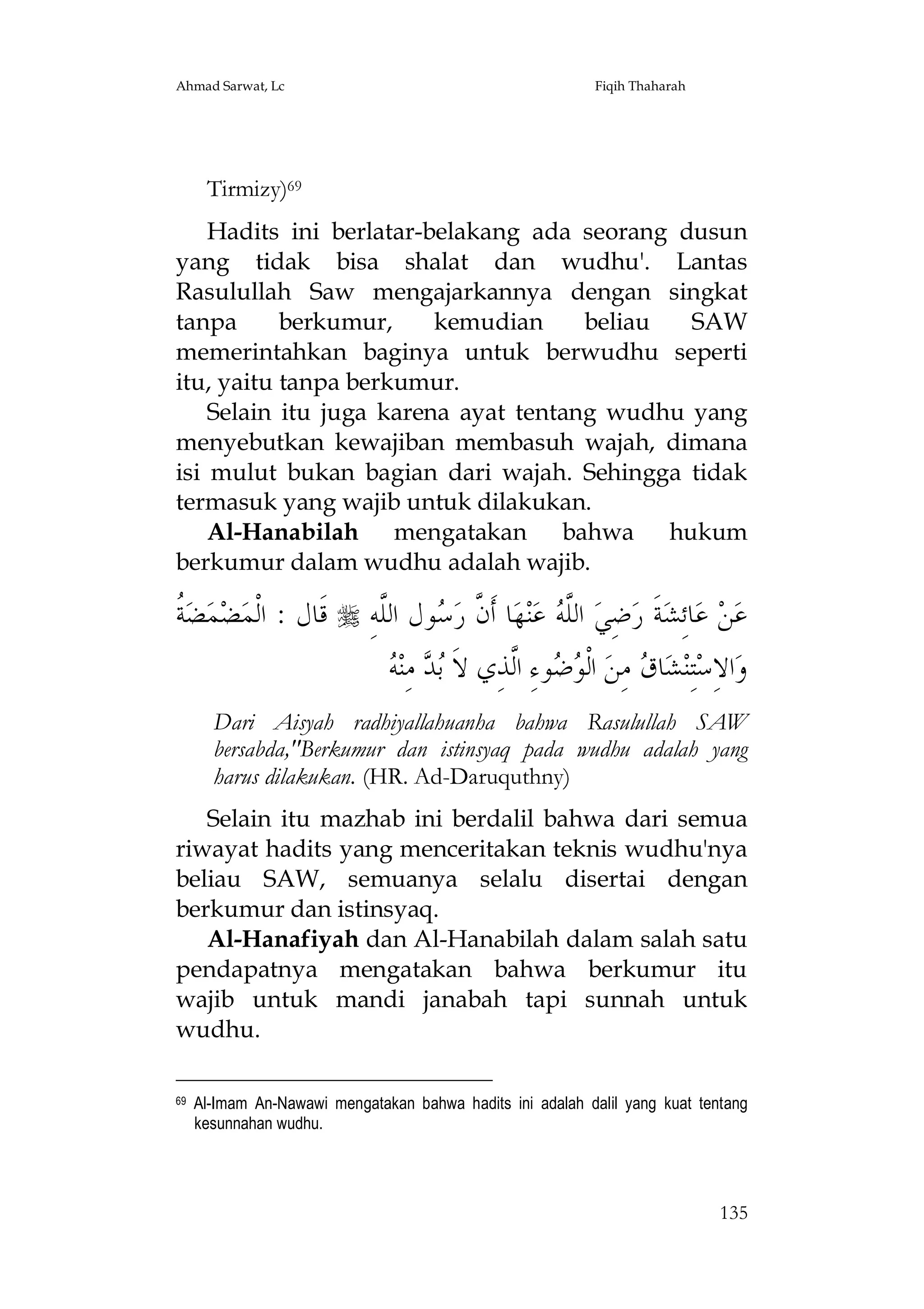 Ahmad Sarwat, Lc

Fiqih Thaharah

Tirmizy)69
Hadits ini berlatar-belakang ada seorang dusun
yang tidak bisa shalat dan wudhu'. Lantas
Rasulullah Saw mengajarkannya dengan singkat
tanpa
berkumur,
kemudian
beliau
SAW
memerintahkan baginya untuk berwudhu seperti
itu, yaitu tanpa berkumur.
Selain itu juga karena ayat tentang wudhu yang
menyebutkan kewajiban membasuh wajah, dimana
isi mulut bukan bagian dari wajah. Sehingga tidak
termasuk yang wajib untuk dilakukan.
Al-Hanabilah mengatakan bahwa hukum
berkumur dalam wudhu adalah wajib.

‫ﺔ‬
‫ ﹸ‬‫ﻀ‬‫ﻤ‬‫ﻀ‬‫ ﻗﹶﺎﻝ : ﺍﻟﹾﻤ‬ ِ‫ﻮﻝ ﺍﻟﱠﻪ‬ ‫ﺎ ﺃﹶ ﱠ ﺭ‬‫ﻬ‬‫ﻨ‬‫ ﻋ‬ ‫ ﺍﻟﱠ‬‫ﺿِﻲ‬‫ﺔﹶ ﺭ‬‫ﺎﺋِﺸ‬‫ ﻋ‬‫ﻦ‬‫ﻋ‬
‫ﻥ ﺳ ﻠ‬
‫ﻠﻪ‬
‫ﺑﺪ ﻪ‬
 ‫ ﻣِﻨ‬  ‫ﻮﺀِ ﺍﱠﺬِﻱ ﻻﹶ‬  ‫ ﺍﻟﹾ‬‫ ﻣِﻦ‬ ‫ﺎ‬‫ﺸ‬‫ﺘِﻨ‬‫ﺍﻻِﺳ‬‫ﻭ‬
‫ﻮﺿ ﻟ‬
‫ﻕ‬
Dari Aisyah radhiyallahuanha bahwa Rasulullah SAW
bersabda,"Berkumur dan istinsyaq pada wudhu adalah yang
harus dilakukan. (HR. Ad-Daruquthny)
Selain itu mazhab ini berdalil bahwa dari semua
riwayat hadits yang menceritakan teknis wudhu'nya
beliau SAW, semuanya selalu disertai dengan
berkumur dan istinsyaq.
Al-Hanafiyah dan Al-Hanabilah dalam salah satu
pendapatnya mengatakan bahwa berkumur itu
wajib untuk mandi janabah tapi sunnah untuk
wudhu.
69

Al-Imam An-Nawawi mengatakan bahwa hadits ini adalah dalil yang kuat tentang
kesunnahan wudhu.

135

 
