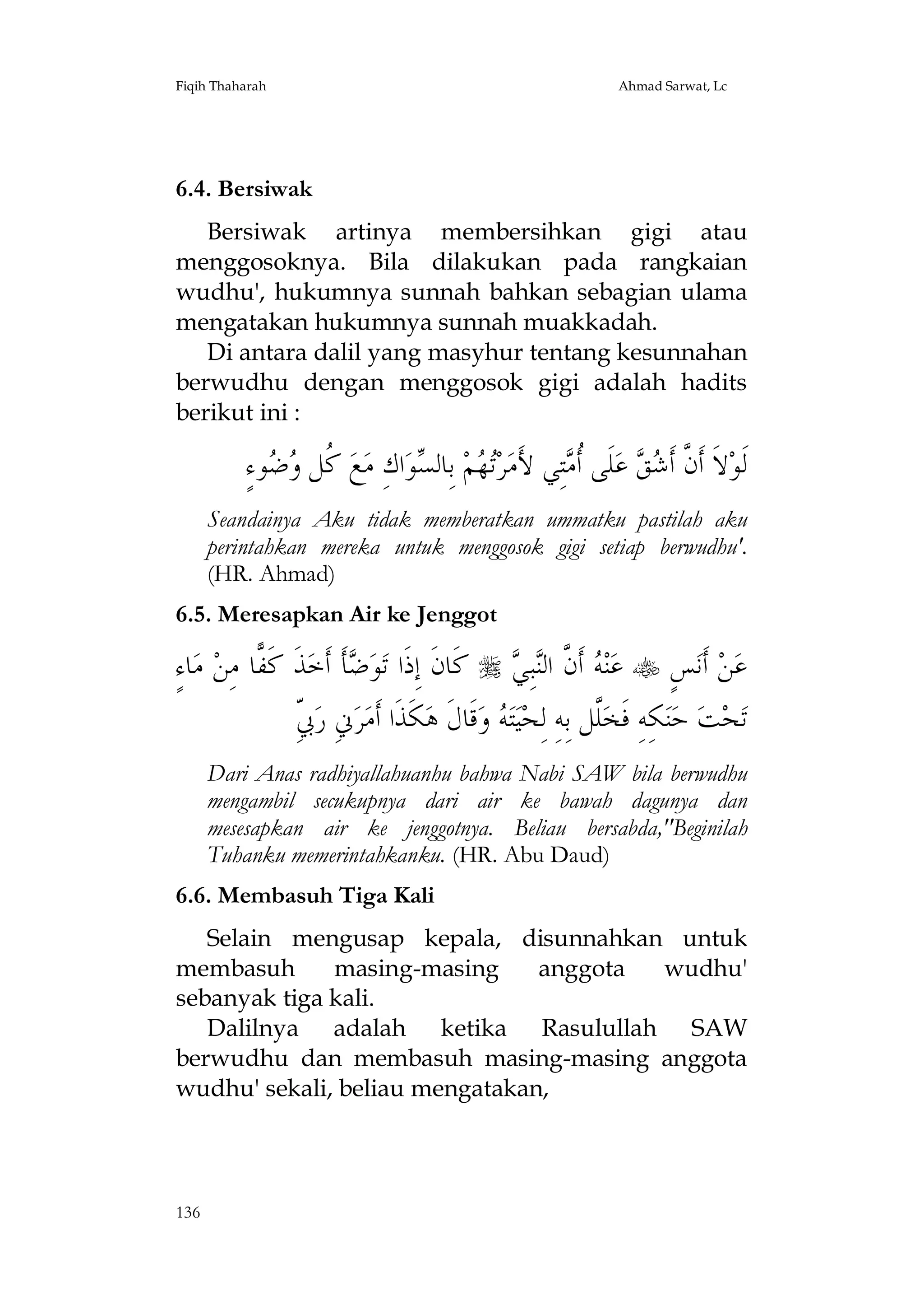 Fiqih Thaharah

Ahmad Sarwat, Lc

6.4. Bersiwak
Bersiwak artinya membersihkan gigi atau
menggosoknya. Bila dilakukan pada rangkaian
wudhu', hukumnya sunnah bahkan sebagian ulama
mengatakan hukumnya sunnah muakkadah.
Di antara dalil yang masyhur tentang kesunnahan
berwudhu dengan menggosok gigi adalah hadits
berikut ini :

ٍ‫ﻮﺀ‬  ‫ ﹸﻞ‬‫ﻊ‬‫ﺍﻙِ ﻣ‬‫ﻮ‬ ‫ ﺑِﺎﻟ‬‫ﻢ‬ ‫ﺮ‬‫ﺘِﻲ ﻷَﻣ‬ ‫ﻠﹶﻰ ﹸ‬‫ ﻋ‬  ‫ﻻﹶ ﺃﹶ ﱠ ﺃﹶ‬‫ﻟﹶﻮ‬
‫ﻛ ﻭﺿ‬
‫ﺗﻬ ﺴ‬
‫ﺃﻣ‬
‫ﻥ ﺷﻖ‬
Seandainya Aku tidak memberatkan ummatku pastilah aku
perintahkan mereka untuk menggosok gigi setiap berwudhu'.
(HR. Ahmad)
6.5. Meresapkan Air ke Jenggot

ٍ‫ﺎﺀ‬‫ ﻣ‬‫ﺎ ﻣِﻦ‬ ‫ﺬﹶ ﻛﹶ‬‫ﺄﹶ ﺃﹶﺧ‬ ‫ﻮ‬‫ ﻛﹶﺎﻥﹶ ﺇِﺫﹶﺍ ﺗ‬  ِ‫ﺒ‬‫ ﺃﹶ ﱠ ﺍﻟ‬ ‫ﻨ‬‫ ﻋ‬ ٍ‫ﺲ‬‫ ﺃﹶﻧ‬‫ﻦ‬‫ﻋ‬
‫ﻔ‬
‫ﺿ‬
‫ﻪ ﻥ ﻨﻲ‬
ِ‫ﰊ‬
ّ ‫ﱐِ ﺭ‬‫ﺮ‬‫ﻜﹶﺬﹶﺍ ﺃﹶﻣ‬‫ﻗﹶﺎﻝﹶ ﻫ‬‫ ﻭ‬ ‫ﺘ‬‫ﻴ‬‫ﱠﻞ ﺑِﻪِ ﻟِﺤ‬‫ﻜِﻪِ ﻓﹶﺨ‬‫ﻨ‬‫ ﺣ‬‫ﺖ‬‫ﺤ‬‫ﺗ‬
‫ﻪ‬
‫ﻠ‬
Dari Anas radhiyallahuanhu bahwa Nabi SAW bila berwudhu
mengambil secukupnya dari air ke bawah dagunya dan
mesesapkan air ke jenggotnya. Beliau bersabda,"Beginilah
Tuhanku memerintahkanku. (HR. Abu Daud)
6.6. Membasuh Tiga Kali
Selain mengusap kepala, disunnahkan untuk
membasuh
masing-masing
anggota
wudhu'
sebanyak tiga kali.
Dalilnya adalah ketika Rasulullah SAW
berwudhu dan membasuh masing-masing anggota
wudhu' sekali, beliau mengatakan,

136

 