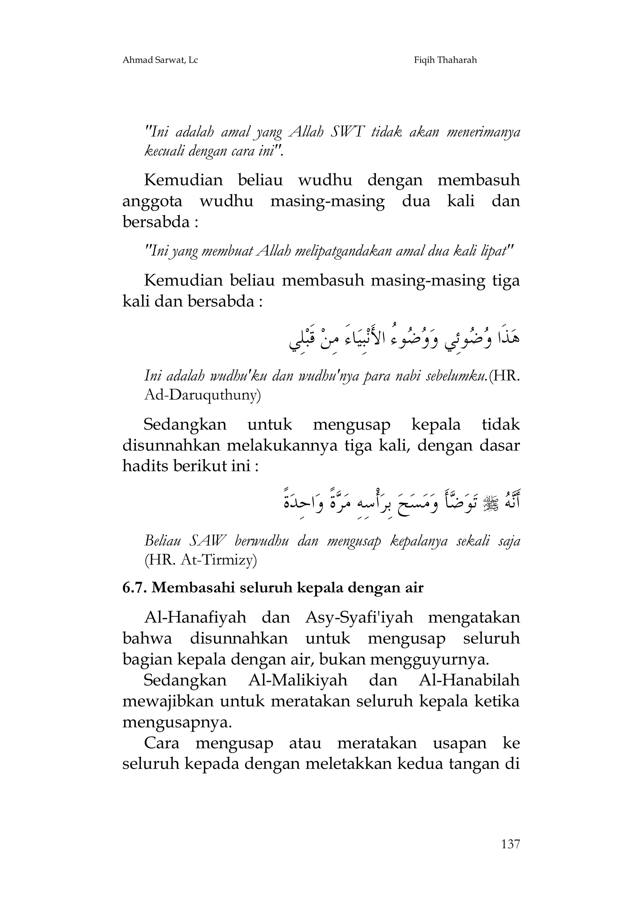 Ahmad Sarwat, Lc

Fiqih Thaharah

"Ini adalah amal yang Allah SWT tidak akan menerimanya
kecuali dengan cara ini".
Kemudian beliau wudhu dengan membasuh
anggota wudhu masing-masing dua kali dan
bersabda :
"Ini yang membuat Allah melipatgandakan amal dua kali lipat"
Kemudian beliau membasuh masing-masing tiga
kali dan bersabda :

‫ﻠِﻲ‬‫ ﻗﹶﺒ‬‫ﺎﺀَ ﻣِﻦ‬‫ﺒِﻴ‬‫ﻮ ُ ﺍﻷَﻧ‬  ‫ﻮﺋِﻲ ﻭ‬  ‫ﺬﹶﺍ‬‫ﻫ‬
‫ﻭﺿ ﺀ‬
‫ﻭﺿ‬
Ini adalah wudhu'ku dan wudhu'nya para nabi sebelumku.(HR.
Ad-Daruquthuny)
Sedangkan untuk mengusap kepala tidak
disunnahkan melakukannya tiga kali, dengan dasar
hadits berikut ini :

‫ﺓﹰ‬‫ﺍﺣِﺪ‬‫ﺓﹰ ﻭ‬ ‫ﺃﹾﺳِﻪِ ﻣ‬‫ ﺑِﺮ‬‫ﺢ‬‫ﺴ‬‫ﻣ‬‫ﺄﹶ ﻭ‬ ‫ﻮ‬‫ ﺗ‬  ‫ﺃﹶ‬
‫ﺮ‬
‫ﺿ‬
‫ﻧﻪ‬
Beliau SAW berwudhu dan mengusap kepalanya sekali saja
(HR. At-Tirmizy)
6.7. Membasahi seluruh kepala dengan air
Al-Hanafiyah dan Asy-Syafi'iyah mengatakan
bahwa disunnahkan untuk mengusap seluruh
bagian kepala dengan air, bukan mengguyurnya.
Sedangkan Al-Malikiyah dan Al-Hanabilah
mewajibkan untuk meratakan seluruh kepala ketika
mengusapnya.
Cara mengusap atau meratakan usapan ke
seluruh kepada dengan meletakkan kedua tangan di

137

 
