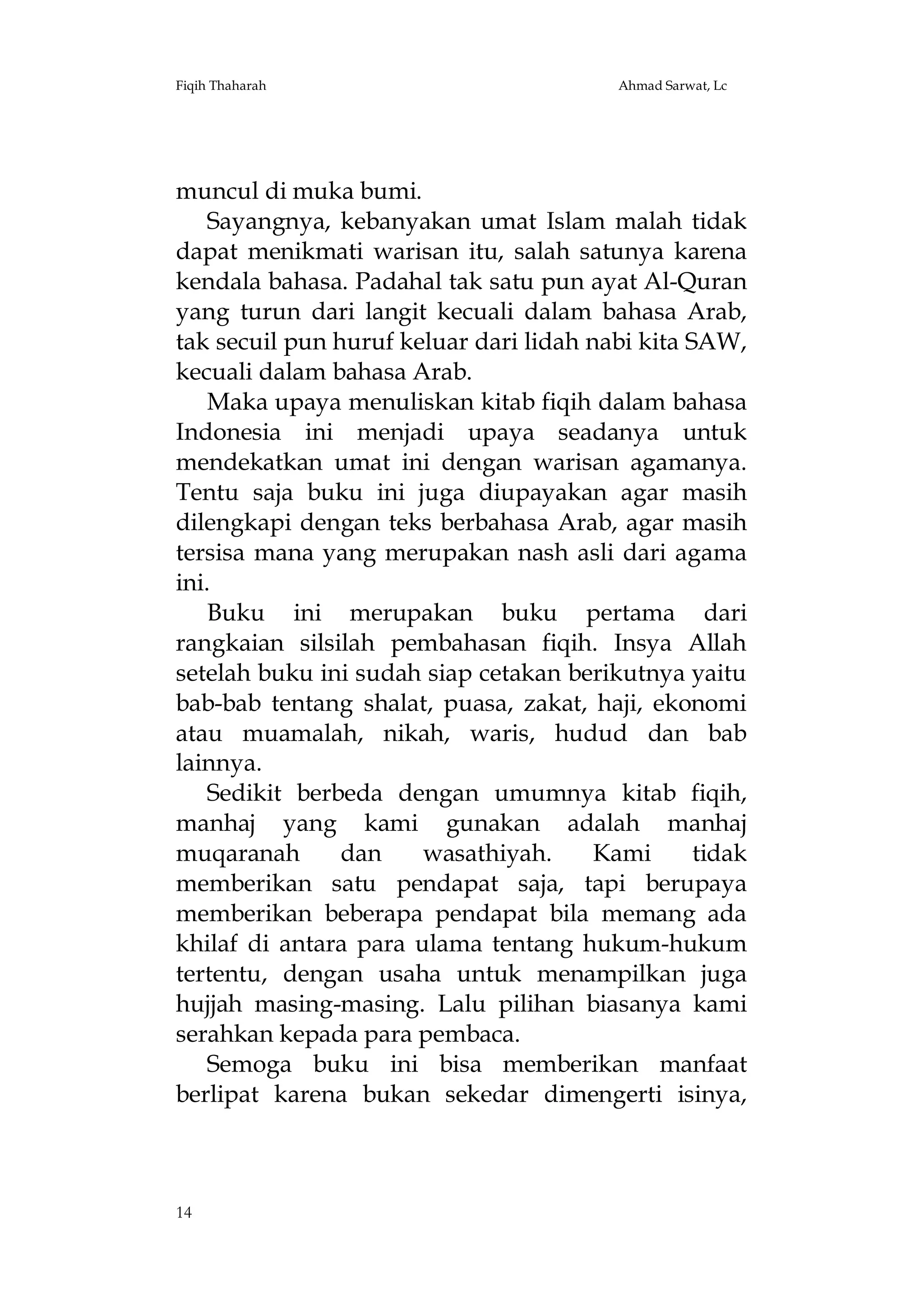 Fiqih Thaharah

Ahmad Sarwat, Lc

muncul di muka bumi.
Sayangnya, kebanyakan umat Islam malah tidak
dapat menikmati warisan itu, salah satunya karena
kendala bahasa. Padahal tak satu pun ayat Al-Quran
yang turun dari langit kecuali dalam bahasa Arab,
tak secuil pun huruf keluar dari lidah nabi kita SAW,
kecuali dalam bahasa Arab.
Maka upaya menuliskan kitab fiqih dalam bahasa
Indonesia ini menjadi upaya seadanya untuk
mendekatkan umat ini dengan warisan agamanya.
Tentu saja buku ini juga diupayakan agar masih
dilengkapi dengan teks berbahasa Arab, agar masih
tersisa mana yang merupakan nash asli dari agama
ini.
Buku ini merupakan buku pertama dari
rangkaian silsilah pembahasan fiqih. Insya Allah
setelah buku ini sudah siap cetakan berikutnya yaitu
bab-bab tentang shalat, puasa, zakat, haji, ekonomi
atau muamalah, nikah, waris, hudud dan bab
lainnya.
Sedikit berbeda dengan umumnya kitab fiqih,
manhaj yang kami gunakan adalah manhaj
muqaranah
dan
wasathiyah.
Kami
tidak
memberikan satu pendapat saja, tapi berupaya
memberikan beberapa pendapat bila memang ada
khilaf di antara para ulama tentang hukum-hukum
tertentu, dengan usaha untuk menampilkan juga
hujjah masing-masing. Lalu pilihan biasanya kami
serahkan kepada para pembaca.
Semoga buku ini bisa memberikan manfaat
berlipat karena bukan sekedar dimengerti isinya,

14

 