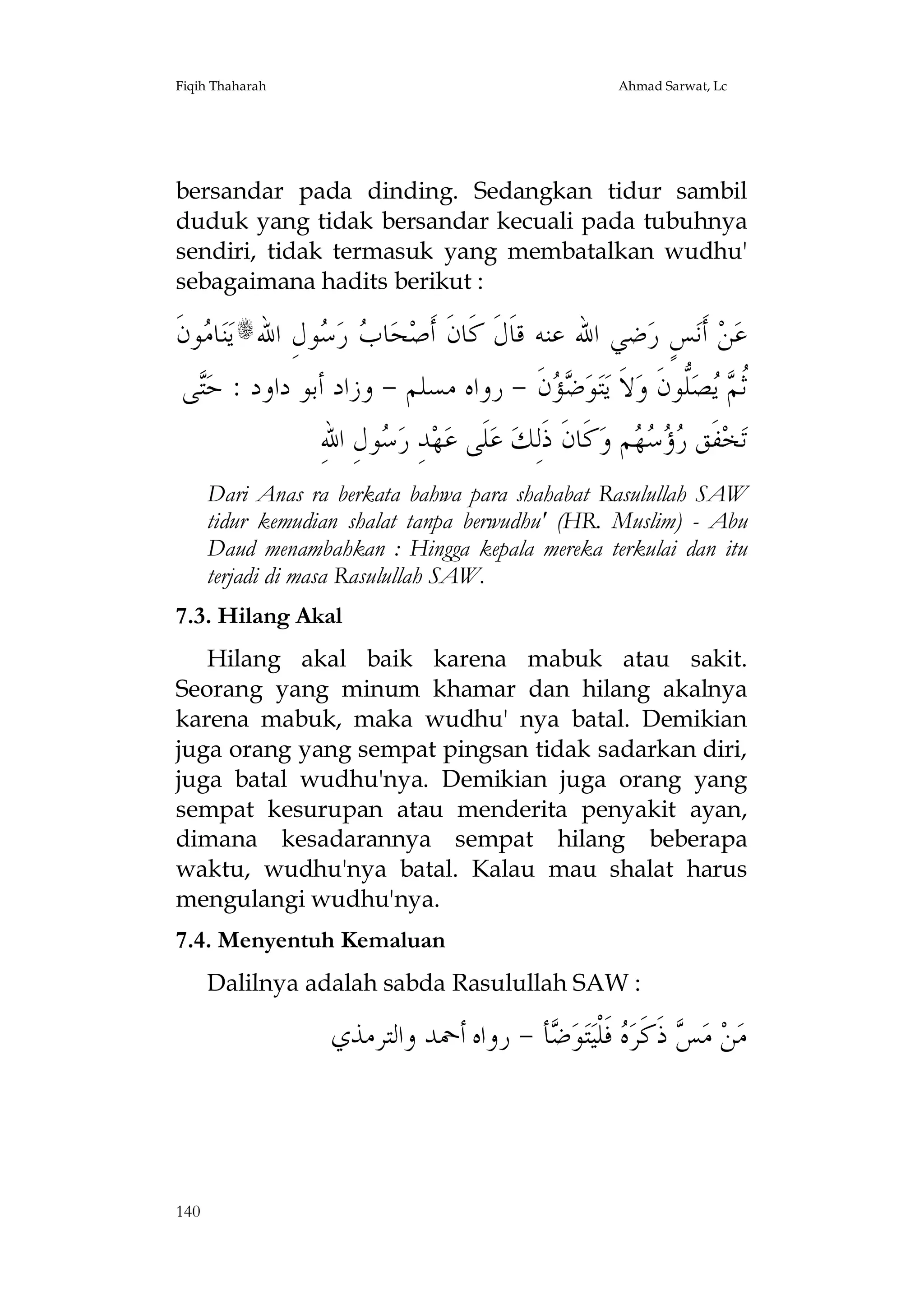 Fiqih Thaharah

Ahmad Sarwat, Lc

bersandar pada dinding. Sedangkan tidur sambil
duduk yang tidak bersandar kecuali pada tubuhnya
sendiri, tidak termasuk yang membatalkan wudhu'
sebagaimana hadits berikut :

‫ﻮﻥﹶ‬ ‫ﺎ‬‫ﻨ‬‫ﻳ‬s‫ﻮﻝِ ﺍﷲ‬ ‫ ﺭ‬ ‫ﺎ‬‫ﺤ‬‫ﺿﻲ ﺍﷲ ﻋﻨﻪ ﻗﺎﹶﻝﹶ ﻛﹶﺎﻥﹶ ﺃﹶﺻ‬‫ﺲٍ ﺭ‬‫ ﺃﹶﻧ‬‫ﻦ‬‫ﻋ‬
‫ﻣ‬
‫ﺏ ﺳ‬
‫ﻰ‬‫ﻥﹶ - ﺭﻭﺍﻩ ﻣﺴﻠﻢ - ﻭﺯﺍﺩ ﺃﺑﻮ ﺩﺍﻭﺩ : ﺣ‬  ‫ﻮ‬‫ﺘ‬‫ﻻﹶ ﻳ‬‫ﱡﻮﻥﹶ ﻭ‬‫ﺼ‬  ‫ﹸ‬
‫ﺘ‬
‫ﺿﺆ‬
‫ﺛﻢ ﻳ ﻠ‬
ِ‫ﻮﻝِ ﺍﷲ‬ ‫ﺪِ ﺭ‬‫ﻬ‬‫ﻠﹶﻰ ﻋ‬‫ ﻋ‬‫ﻛﹶﺎﻥﹶ ﺫﹶﻟِﻚ‬‫ﻢ ﻭ‬    ‫ﻔﹶﻖ‬‫ﺨ‬‫ﺗ‬
‫ﺳ‬
‫ﺭﺅﺳﻬ‬
Dari Anas ra berkata bahwa para shahabat Rasulullah SAW
tidur kemudian shalat tanpa berwudhu' (HR. Muslim) - Abu
Daud menambahkan : Hingga kepala mereka terkulai dan itu
terjadi di masa Rasulullah SAW.
7.3. Hilang Akal
Hilang akal baik karena mabuk atau sakit.
Seorang yang minum khamar dan hilang akalnya
karena mabuk, maka wudhu' nya batal. Demikian
juga orang yang sempat pingsan tidak sadarkan diri,
juga batal wudhu'nya. Demikian juga orang yang
sempat kesurupan atau menderita penyakit ayan,
dimana kesadarannya sempat hilang beberapa
waktu, wudhu'nya batal. Kalau mau shalat harus
mengulangi wudhu'nya.
7.4. Menyentuh Kemaluan
Dalilnya adalah sabda Rasulullah SAW :

‫ﺄ - ﺭﻭﺍﻩ ﺃﲪﺪ ﻭﺍﻟﺘﺮﻣﺬﻱ‬ ‫ﻮ‬‫ﺘ‬‫ ﻓﹶﻠﹾﻴ‬ ‫ ﺫﹶﻛﹶﺮ‬ ‫ ﻣ‬‫ﻦ‬‫ﻣ‬
‫ﺲ ﻩ ﺿ‬

140

 