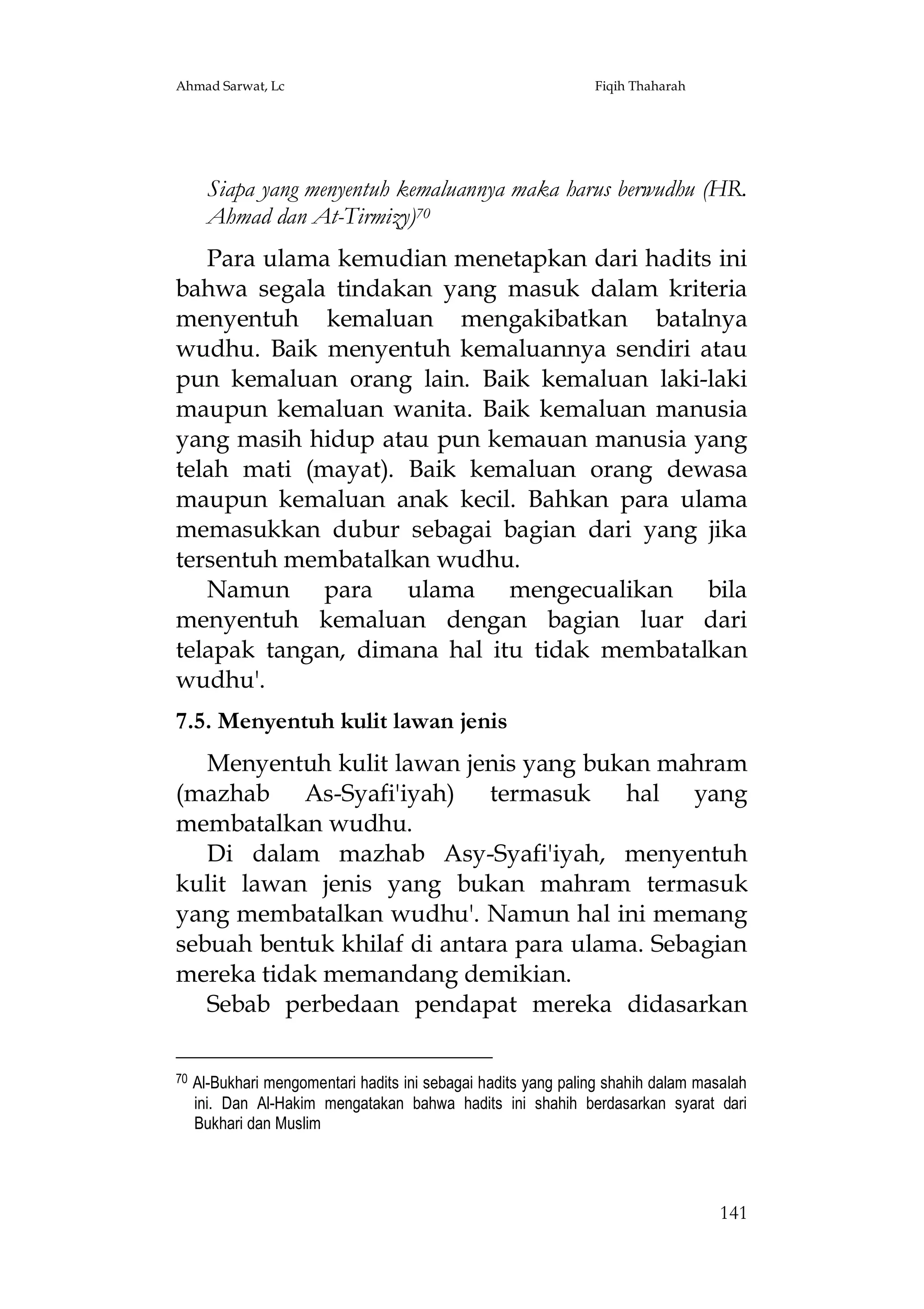 Ahmad Sarwat, Lc

Fiqih Thaharah

Siapa yang menyentuh kemaluannya maka harus berwudhu (HR.
Ahmad dan At-Tirmizy)70
Para ulama kemudian menetapkan dari hadits ini
bahwa segala tindakan yang masuk dalam kriteria
menyentuh kemaluan mengakibatkan batalnya
wudhu. Baik menyentuh kemaluannya sendiri atau
pun kemaluan orang lain. Baik kemaluan laki-laki
maupun kemaluan wanita. Baik kemaluan manusia
yang masih hidup atau pun kemauan manusia yang
telah mati (mayat). Baik kemaluan orang dewasa
maupun kemaluan anak kecil. Bahkan para ulama
memasukkan dubur sebagai bagian dari yang jika
tersentuh membatalkan wudhu.
Namun para ulama mengecualikan bila
menyentuh kemaluan dengan bagian luar dari
telapak tangan, dimana hal itu tidak membatalkan
wudhu'.
7.5. Menyentuh kulit lawan jenis
Menyentuh kulit lawan jenis yang bukan mahram
(mazhab As-Syafi'iyah) termasuk hal yang
membatalkan wudhu.
Di dalam mazhab Asy-Syafi'iyah, menyentuh
kulit lawan jenis yang bukan mahram termasuk
yang membatalkan wudhu'. Namun hal ini memang
sebuah bentuk khilaf di antara para ulama. Sebagian
mereka tidak memandang demikian.
Sebab perbedaan pendapat mereka didasarkan
70

Al-Bukhari mengomentari hadits ini sebagai hadits yang paling shahih dalam masalah
ini. Dan Al-Hakim mengatakan bahwa hadits ini shahih berdasarkan syarat dari
Bukhari dan Muslim

141

 