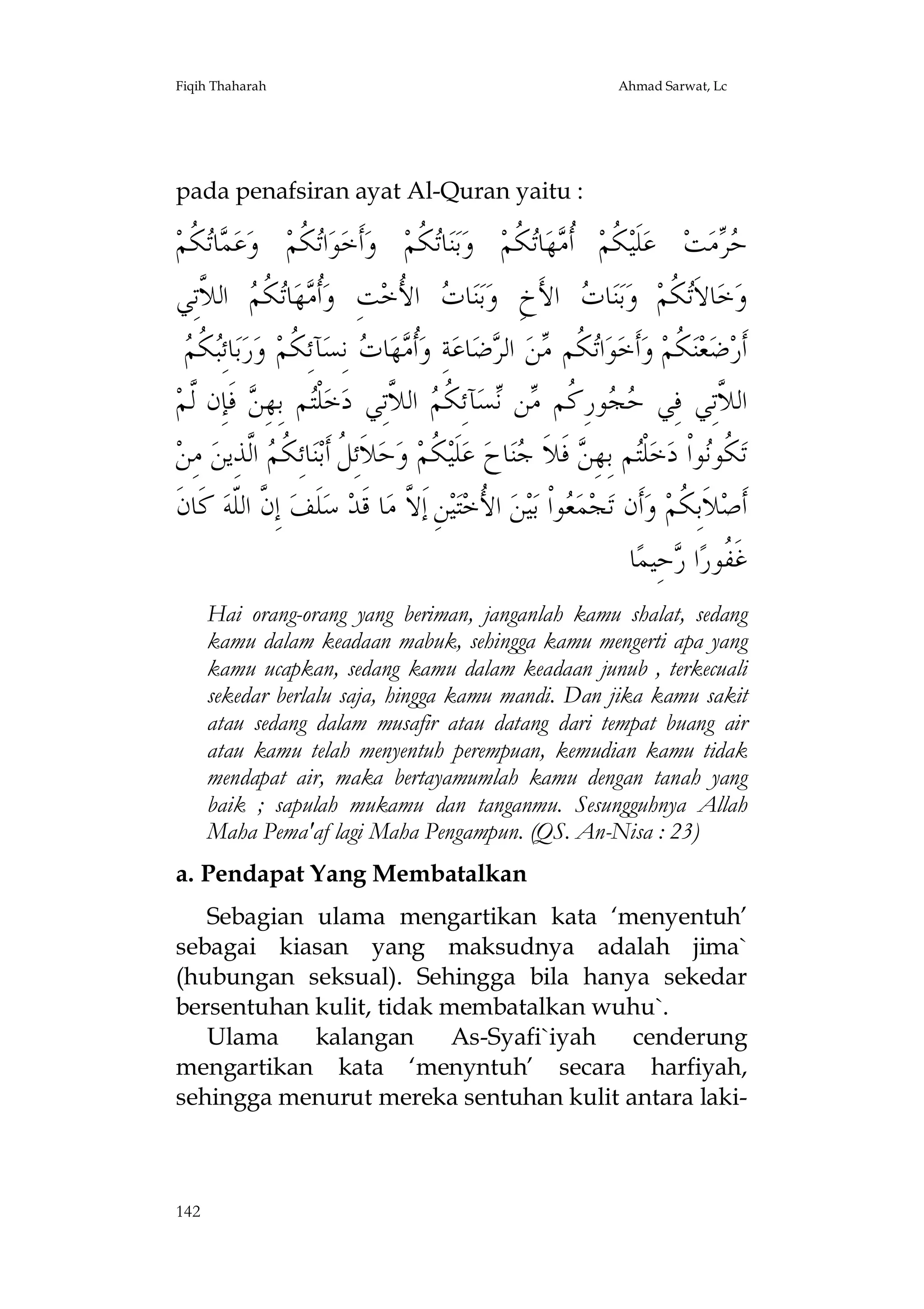 Fiqih Thaharah

Ahmad Sarwat, Lc

pada penafsiran ayat Al-Quran yaitu :

‫ ﹸﻢ‬‫ﺎ‬ ‫ﻋ‬‫ ﻭ‬‫ ﹸﻢ‬‫ﺍ‬‫ﻮ‬‫ﺃﹶﺧ‬‫ ﻭ‬‫ ﹸﻢ‬‫ﺎ‬‫ﻨ‬‫ﺑ‬‫ ﻭ‬‫ ﹸﻢ‬‫ﺎ‬‫ﻬ‬ ‫ ﹸ‬‫ ﹸﻢ‬‫ﻠﹶﻴ‬‫ ﻋ‬‫ﺖ‬‫ﻣ‬ 
‫ﻤ ﺗﻜ‬
‫ﺗﻜ‬
‫ﺗﻜ‬
‫ﻜ ﺃﻣ ﺗﻜ‬
‫ﺣﺮ‬
‫ ﺍﻟ ﱠﺗِﻲ‬ ‫ﺗ ﹸ‬‫ﺎ‬‫ﻬ‬ ‫ﹸ‬‫ﺖِ ﻭ‬‫ ﺍ ُﺧ‬ ‫ﺎ‬‫ﻨ‬‫ﺑ‬‫ ﺍﻷَﺥِ ﻭ‬ ‫ﺎ‬‫ﻨ‬‫ﺑ‬‫ ﻭ‬‫ ﹸﻢ‬‫ﺎﻻﹶ‬‫ﺧ‬‫ﻭ‬
‫ﺃﻣ ﻜﻢ ﻼ‬
‫ﺕ ﻷ‬
‫ﺕ‬
‫ﺗﻜ‬
‫ﺒﻜﻢ‬
 ‫ ﹸ‬ِ‫ﺎﺋ‬‫ﺑ‬‫ﺭ‬‫ﺂﺋِ ﹸﻢ ﻭ‬‫ ﻧِﺴ‬ ‫ﺎ‬‫ﻬ‬ ‫ﹸ‬‫ﺔِ ﻭ‬‫ﺎﻋ‬‫ﺿ‬ ‫ ﺍﻟ‬‫ﻦ‬ ‫ ﹸﻢ‬‫ﺍ‬‫ﻮ‬‫ﺃﹶﺧ‬‫ ﻭ‬‫ ﹸﻢ‬‫ﻨ‬‫ﻌ‬‫ﺿ‬‫ﺃﹶﺭ‬
 ‫ﺃﻣ ﺕ ﻜ‬
‫ﺗﻜ ﻣ ﺮ‬
‫ﻜ‬
‫ ﻓﹶﺈِﻥ ﱠﻢ‬ ِ‫ﻢ ﺑِﻬ‬‫ﻠﹾ‬‫ﺧ‬‫ ﺍﻟ ﱠﺗِﻲ ﺩ‬ ‫ﺂﺋِ ﹸ‬‫ﺴ‬ ‫ﻦ‬ ‫ﻮﺭِ ﹸﻢ‬  ‫ﺍﻟ ﱠﺗِﻲ ﻓِﻲ‬
‫ﻟ‬
‫ﺘ ﻦ‬
‫ﺣﺠ ﻛ ﻣ ﻧ ﻜﻢ ﻼ‬
‫ﻼ‬
‫ ﻣِﻦ‬‫ ﺍﱠﺬِﻳﻦ‬ ‫ﺎﺋِﻜ‬‫ﻨ‬‫ﻼﹶﺋِ ﹸ ﺃﹶﺑ‬‫ﺣ‬‫ ﻭ‬‫ ﹸﻢ‬‫ﻠﹶﻴ‬‫ ﻋ‬‫ﺎﺡ‬‫ﻨ‬ ‫ ﻓﹶﻼﹶ‬ ِ‫ﻢ ﺑِﻬ‬‫ﻠﹾ‬‫ﺧ‬‫ﻮﺍﹾ ﺩ‬‫ ﹸﻮ‬‫ﺗ‬
‫ﻞ ﹸﻢ ﻟ‬
‫ﻜ‬
‫ﺘ ﻦ ﺟ‬
‫ﻜﻧ‬
‫ ﻛﹶﺎﻥﹶ‬‫ ﺇِ ﱠ ﺍﻟﹼﻪ‬‫ﻠﹶﻒ‬‫ ﺳ‬‫ﺎ ﻗﹶﺪ‬‫ﻦِ ﺇﹶ ﱠ ﻣ‬‫ﻴ‬‫ﺘ‬‫ ﺍ ُﺧ‬‫ﻦ‬‫ﻴ‬‫ﻮﺍﹾ ﺑ‬ ‫ﻤ‬‫ﺠ‬‫ﺃﹶﻥ ﺗ‬‫ ﻭ‬‫ﻼﹶﺑِ ﹸﻢ‬‫ﺃﹶﺻ‬
‫ﻥ ﻠ‬
‫ﻻ‬
‫ﻷ‬
‫ﻌ‬
‫ﻜ‬
‫ﺎ‬‫ﺣِﻴﻤ‬ ‫ﺍ‬‫ﻏﹶ ﹸﻮﺭ‬
‫ﻔ ﺭ‬
Hai orang-orang yang beriman, janganlah kamu shalat, sedang
kamu dalam keadaan mabuk, sehingga kamu mengerti apa yang
kamu ucapkan, sedang kamu dalam keadaan junub , terkecuali
sekedar berlalu saja, hingga kamu mandi. Dan jika kamu sakit
atau sedang dalam musafir atau datang dari tempat buang air
atau kamu telah menyentuh perempuan, kemudian kamu tidak
mendapat air, maka bertayamumlah kamu dengan tanah yang
baik ; sapulah mukamu dan tanganmu. Sesungguhnya Allah
Maha Pema'af lagi Maha Pengampun. (QS. An-Nisa : 23)
a. Pendapat Yang Membatalkan
Sebagian ulama mengartikan kata ‘menyentuh’
sebagai kiasan yang maksudnya adalah jima`
(hubungan seksual). Sehingga bila hanya sekedar
bersentuhan kulit, tidak membatalkan wuhu`.
Ulama
kalangan
As-Syafi`iyah
cenderung
mengartikan kata ‘menyntuh’ secara harfiyah,
sehingga menurut mereka sentuhan kulit antara laki-

142

 