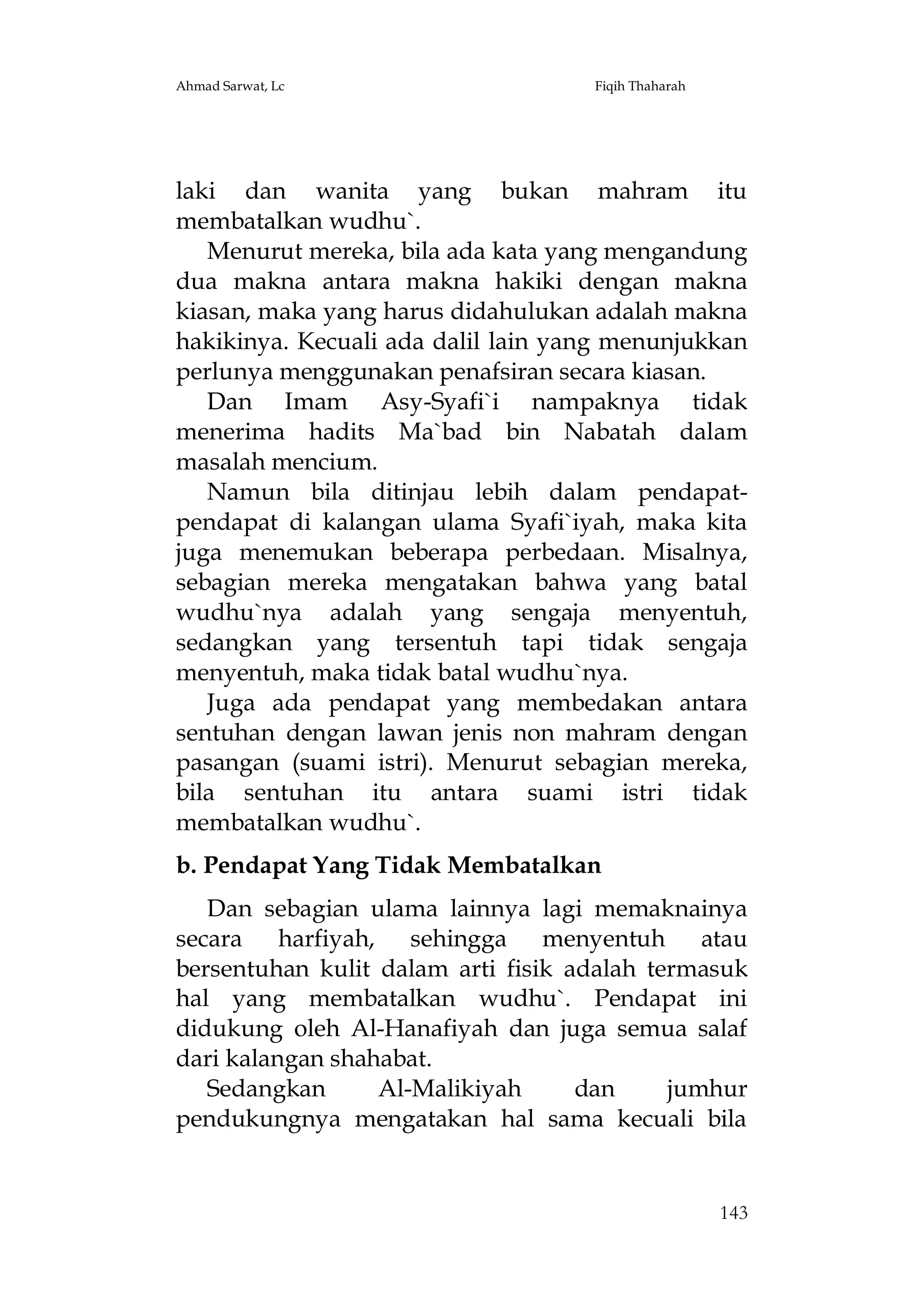 Ahmad Sarwat, Lc

Fiqih Thaharah

laki dan wanita yang bukan mahram itu
membatalkan wudhu`.
Menurut mereka, bila ada kata yang mengandung
dua makna antara makna hakiki dengan makna
kiasan, maka yang harus didahulukan adalah makna
hakikinya. Kecuali ada dalil lain yang menunjukkan
perlunya menggunakan penafsiran secara kiasan.
Dan Imam Asy-Syafi`i nampaknya tidak
menerima hadits Ma`bad bin Nabatah dalam
masalah mencium.
Namun bila ditinjau lebih dalam pendapatpendapat di kalangan ulama Syafi`iyah, maka kita
juga menemukan beberapa perbedaan. Misalnya,
sebagian mereka mengatakan bahwa yang batal
wudhu`nya adalah yang sengaja menyentuh,
sedangkan yang tersentuh tapi tidak sengaja
menyentuh, maka tidak batal wudhu`nya.
Juga ada pendapat yang membedakan antara
sentuhan dengan lawan jenis non mahram dengan
pasangan (suami istri). Menurut sebagian mereka,
bila sentuhan itu antara suami istri tidak
membatalkan wudhu`.
b. Pendapat Yang Tidak Membatalkan
Dan sebagian ulama lainnya lagi memaknainya
secara harfiyah, sehingga menyentuh atau
bersentuhan kulit dalam arti fisik adalah termasuk
hal yang membatalkan wudhu`. Pendapat ini
didukung oleh Al-Hanafiyah dan juga semua salaf
dari kalangan shahabat.
Sedangkan
Al-Malikiyah
dan
jumhur
pendukungnya mengatakan hal sama kecuali bila

143

 