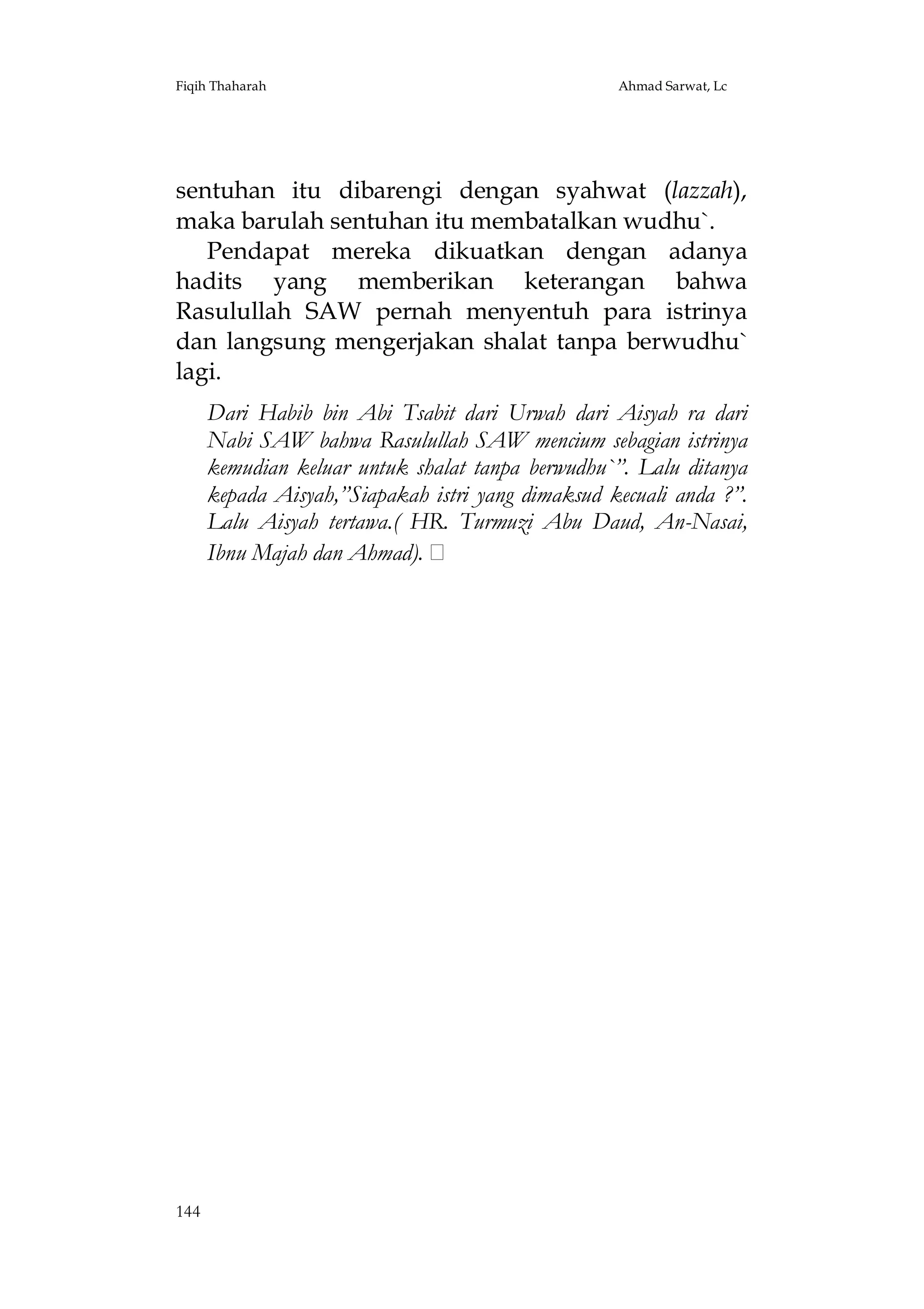 Fiqih Thaharah

Ahmad Sarwat, Lc

sentuhan itu dibarengi dengan syahwat (lazzah),
maka barulah sentuhan itu membatalkan wudhu`.
Pendapat mereka dikuatkan dengan adanya
hadits yang memberikan keterangan bahwa
Rasulullah SAW pernah menyentuh para istrinya
dan langsung mengerjakan shalat tanpa berwudhu`
lagi.
Dari Habib bin Abi Tsabit dari Urwah dari Aisyah ra dari
Nabi SAW bahwa Rasulullah SAW mencium sebagian istrinya
kemudian keluar untuk shalat tanpa berwudhu`”. Lalu ditanya
kepada Aisyah,”Siapakah istri yang dimaksud kecuali anda ?”.
Lalu Aisyah tertawa.( HR. Turmuzi Abu Daud, An-Nasai,
Ibnu Majah dan Ahmad).

144

 