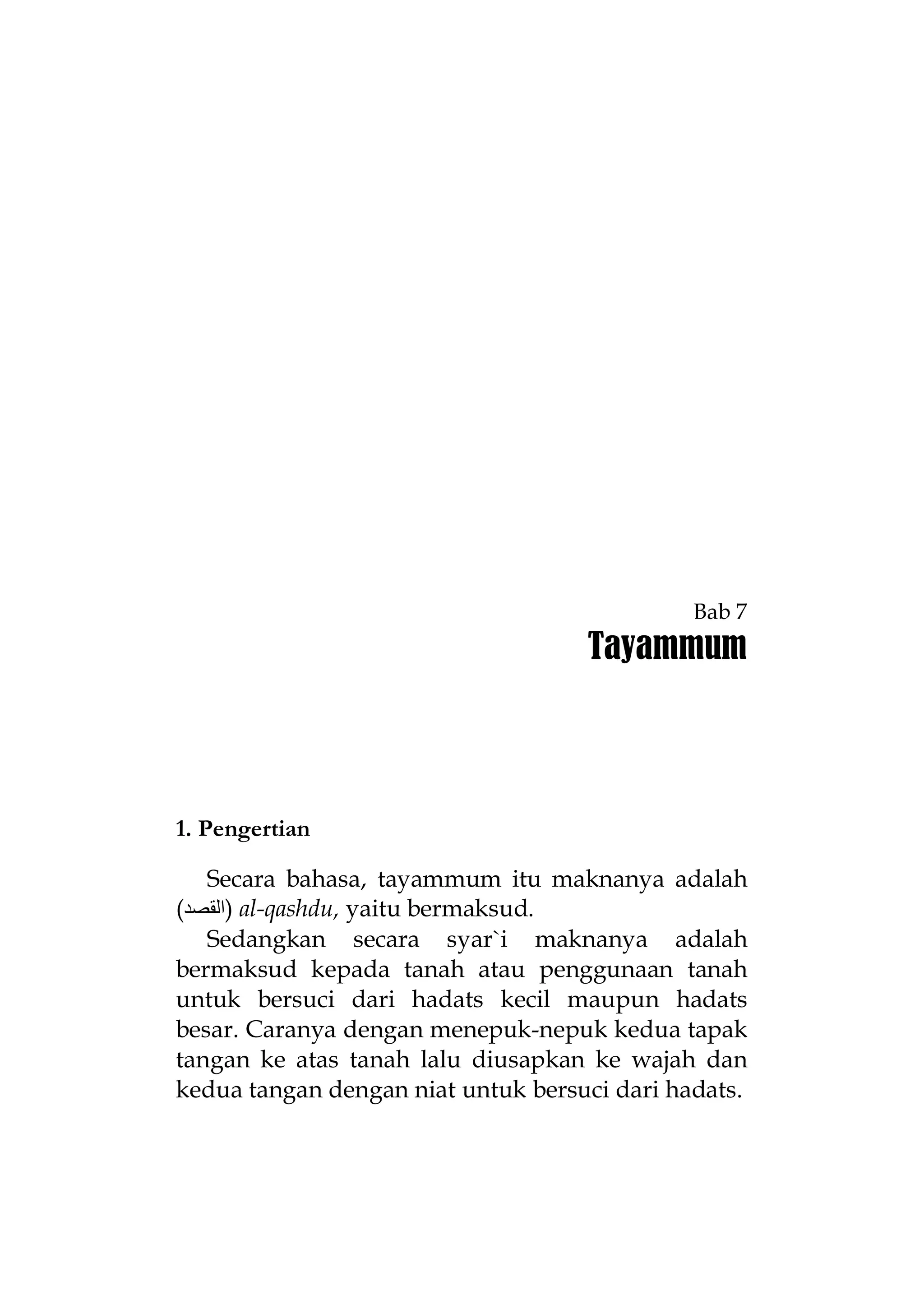 Bab 7

Tayammum

1. Pengertian
Secara bahasa, tayammum itu maknanya adalah
(‫ )اﻟﻘﺼﺪ‬al-qashdu, yaitu bermaksud.
Sedangkan secara syar`i maknanya adalah
bermaksud kepada tanah atau penggunaan tanah
untuk bersuci dari hadats kecil maupun hadats
besar. Caranya dengan menepuk-nepuk kedua tapak
tangan ke atas tanah lalu diusapkan ke wajah dan
kedua tangan dengan niat untuk bersuci dari hadats.

 