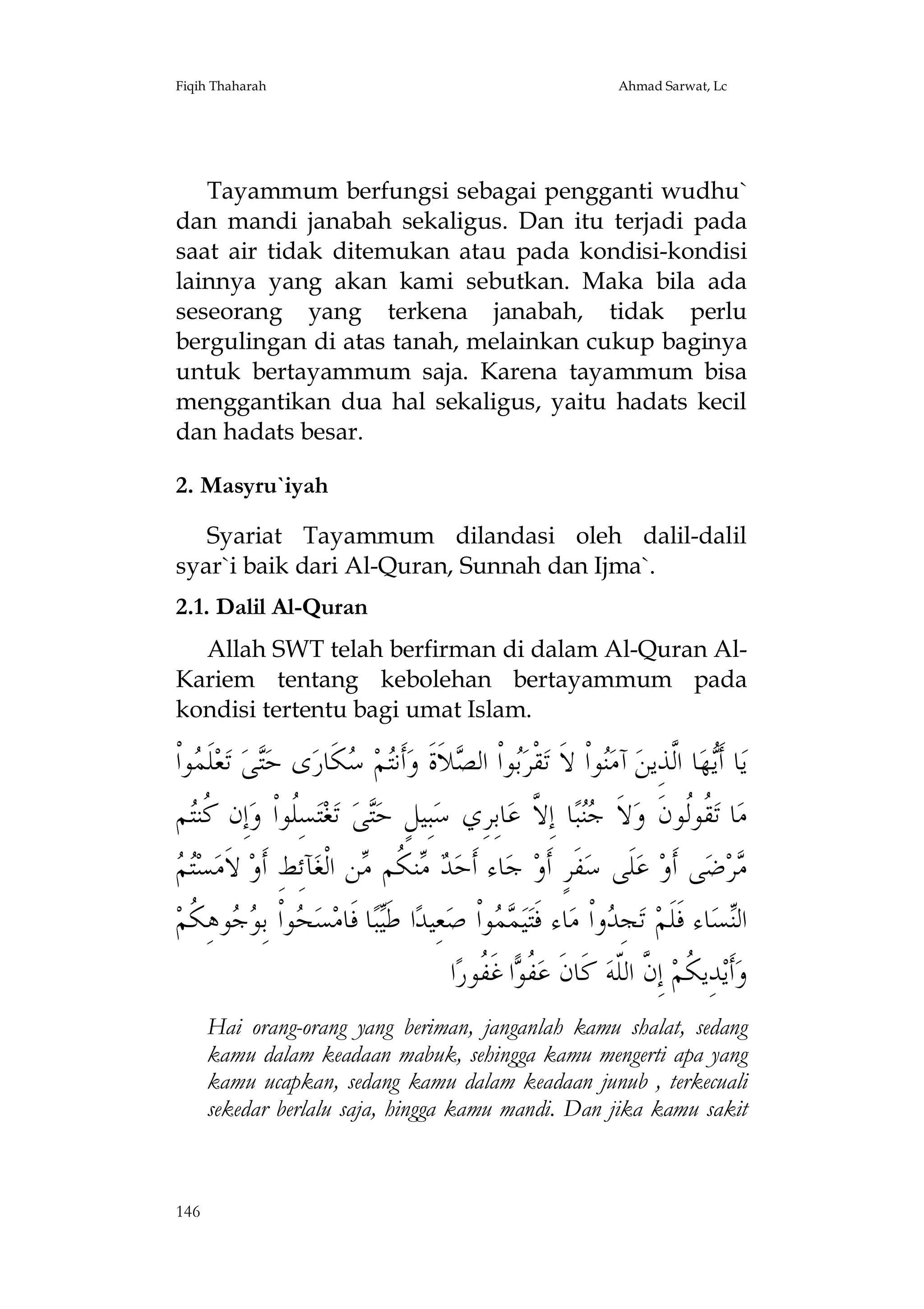 Fiqih Thaharah

Ahmad Sarwat, Lc

Tayammum berfungsi sebagai pengganti wudhu`
dan mandi janabah sekaligus. Dan itu terjadi pada
saat air tidak ditemukan atau pada kondisi-kondisi
lainnya yang akan kami sebutkan. Maka bila ada
seseorang yang terkena janabah, tidak perlu
bergulingan di atas tanah, melainkan cukup baginya
untuk bertayammum saja. Karena tayammum bisa
menggantikan dua hal sekaligus, yaitu hadats kecil
dan hadats besar.
2. Masyru`iyah
Syariat Tayammum dilandasi oleh dalil-dalil
syar`i baik dari Al-Quran, Sunnah dan Ijma`.
2.1. Dalil Al-Quran
Allah SWT telah berfirman di dalam Al-Quran AlKariem tentang kebolehan bertayammum pada
kondisi tertentu bagi umat Islam.

‫ﻮﺍﹾ‬ ‫ﻠﹶ‬‫ﻌ‬‫ ﺗ‬‫ﻰ‬‫ﻯ ﺣ‬‫ﻜﹶﺎﺭ‬ ‫ﻢ‬‫ﺃﹶﻧ‬‫ﻼﹶﺓﹶ ﻭ‬ ‫ﻮﺍﹾ ﺍﻟ‬‫ﻘﹾﺮ‬‫ﻮﺍﹾ ﻻﹶ ﺗ‬‫ ﺁﻣ‬‫ﺎ ﺍﱠﺬِﻳﻦ‬‫ﻬ‬‫ﺎ ﺃﹶ‬‫ﻳ‬
‫ﺘ ﻤ‬
‫ﺘ ﺳ‬
‫ﺑ ﺼ‬
‫ﻨ‬
‫ﻳ ﻟ‬
‫ﻢ‬‫ﺇِﻥ ﹸﻨ‬‫ﺴِﹸﻮﺍﹾ ﻭ‬‫ﺘ‬‫ﻐ‬‫ ﺗ‬‫ﻰ‬‫ﺒِﻴﻞٍ ﺣ‬‫ﺎﺑِﺮِﻱ ﺳ‬‫ﺎ ﺇِ ﱠ ﻋ‬‫ﺒ‬ ‫ﻻﹶ‬‫ ﹸﻮﹸﻮﻥﹶ ﻭ‬‫ﺎ ﺗ‬‫ﻣ‬
‫ﻛﺘ‬
‫ﻠ‬
‫ﺘ‬
‫ﺟﻨ ﻻ‬
‫ﻘﻟ‬
‫ﺘﻢ‬
 ‫ﺴ‬‫ ﻻﹶﻣ‬‫ﺂﺋِﻂ ﺃﹶﻭ‬‫ﻦ ﺍﻟﹾﻐ‬ ‫ﻨ ﹸﻢ‬  ‫ﺎﺀ ﺃﹶﺣ‬‫ ﺟ‬‫ﻔﹶﺮٍ ﺃﹶﻭ‬‫ﻠﹶﻰ ﺳ‬‫ ﻋ‬‫ﻰ ﺃﹶﻭ‬‫ﺿ‬‫ﺮ‬
ِ
‫ﺪ ﻣﻜ ﻣ‬
‫ﻣ‬
‫ﻮﻫِ ﹸﻢ‬  ِ‫ﻮﺍﹾ ﺑ‬ ‫ﺴ‬‫ﺎ ﻓﹶﺎﻣ‬‫ﺒ‬‫ﺍ ﻃﹶ‬‫ﻌِﻴﺪ‬‫ﻮﺍﹾ ﺻ‬  ‫ﻴ‬‫ﺎﺀ ﻓﹶﺘ‬‫ﻭﺍﹾ ﻣ‬ ِ‫ﺠ‬‫ ﺗ‬‫ﺎﺀ ﻓﹶﻠﹶﻢ‬‫ﺴ‬‫ﺍﻟ‬
‫ﺤ ﻮﺟ ﻜ‬
‫ﻴ‬
‫ﻤﻤ‬
‫ﺪ‬
‫ﻨ‬
‫ﺍ‬‫ﺍ ﻏﹶ ﹸﻮﺭ‬ ‫ ﹸ‬‫ ﻛﹶﺎﻥﹶ ﻋ‬‫ ﺇِ ﱠ ﺍﻟﹼﻪ‬‫ﺪِﻳ ﹸﻢ‬‫ﺃﹶﻳ‬‫ﻭ‬
‫ﻔﻮ ﻔ‬
‫ﻜ ﻥ ﻠ‬
Hai orang-orang yang beriman, janganlah kamu shalat, sedang
kamu dalam keadaan mabuk, sehingga kamu mengerti apa yang
kamu ucapkan, sedang kamu dalam keadaan junub , terkecuali
sekedar berlalu saja, hingga kamu mandi. Dan jika kamu sakit

146

 