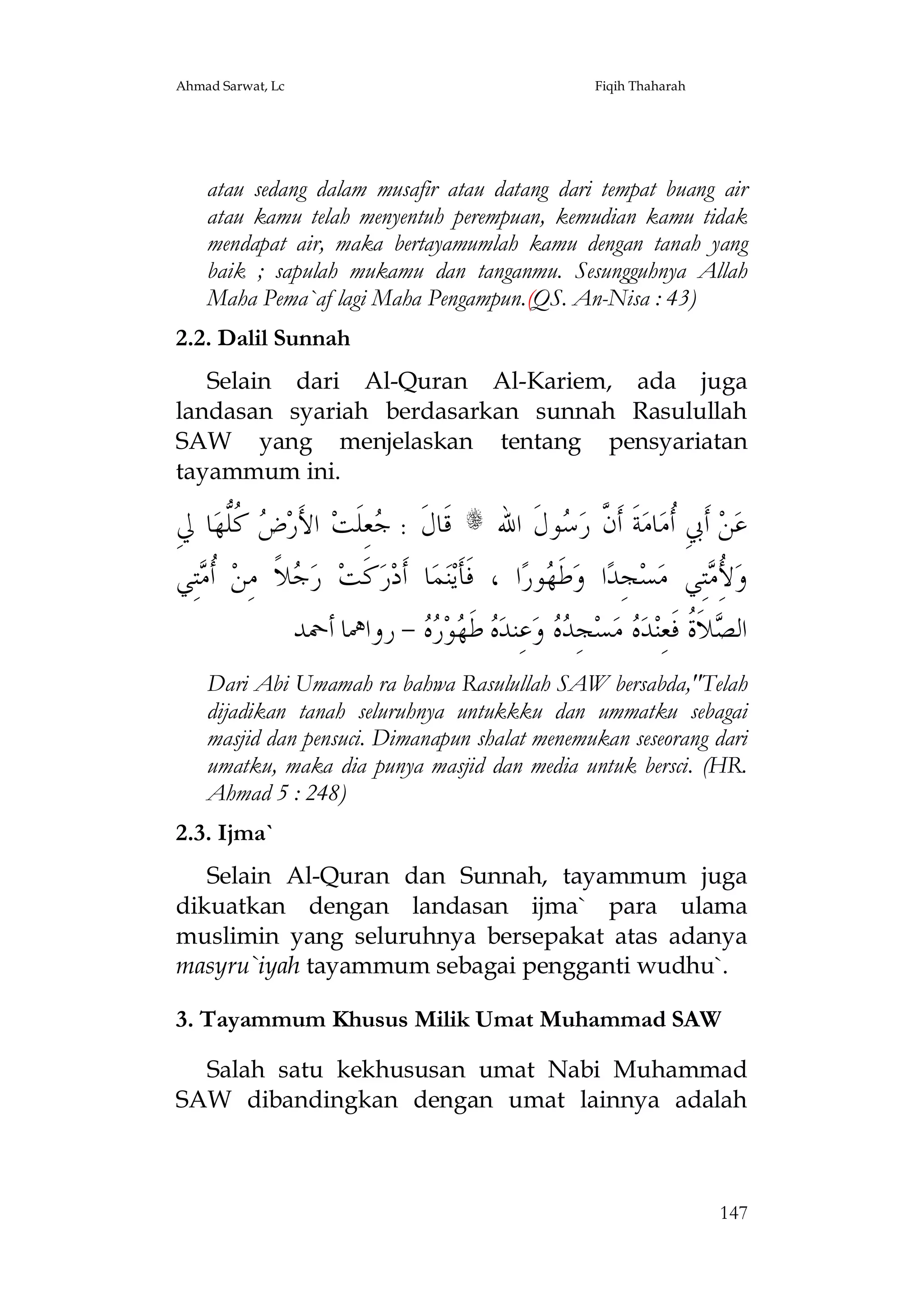 Ahmad Sarwat, Lc

Fiqih Thaharah

atau sedang dalam musafir atau datang dari tempat buang air
atau kamu telah menyentuh perempuan, kemudian kamu tidak
mendapat air, maka bertayamumlah kamu dengan tanah yang
baik ; sapulah mukamu dan tanganmu. Sesungguhnya Allah
Maha Pema`af lagi Maha Pengampun.(QS. An-Nisa : 43)
2.2. Dalil Sunnah
Selain dari Al-Quran Al-Kariem, ada juga
landasan syariah berdasarkan sunnah Rasulullah
SAW yang menjelaskan tentang pensyariatan
tayammum ini.

ِ‫ﺎ ﱄ‬‫ ﹸﱡﻬ‬ ‫ ﺍﻷَﺭ‬‫ﻌِﻠﹶﺖ‬ : ‫ ﻗﹶﺎﻝﹶ‬s ‫ﻮﻝﹶ ﺍﷲ‬ ‫ﺔﹶ ﺃﹶ ﱠ ﺭ‬‫ﺎﻣ‬‫ ﺃﹶﰊِ ﹸﻣ‬‫ﻦ‬‫ﻋ‬
‫ﺽ ﻛﻠ‬
‫ﺟ‬
‫ﺃ ﻥ ﺳ‬
‫ﺘِﻲ‬ ‫ ﹸ‬‫ﻼﹰ ﻣِﻦ‬ ‫ ﺭ‬‫ﻛﹶﺖ‬‫ﺭ‬‫ﺎ ﺃﹶﺩ‬‫ﻤ‬‫ﻨ‬‫ﺍ ، ﻓﹶﺄﹶﻳ‬‫ﻮﺭ‬ ‫ﻃﹶ‬‫ﺍ ﻭ‬‫ﺠِﺪ‬‫ﺴ‬‫ﺘِﻲ ﻣ‬ ُ ‫ﻭ‬
‫ﺃﻣ‬
‫ﺟ‬
‫ﻬ‬
‫ﻷِﻣ‬
‫ - ﺭﻭﺍﳘﺎ ﺃﲪﺪ‬  ‫ﻮ‬ ‫ ﻃﹶ‬ ‫ﻋِﻨﺪ‬‫ ﻭ‬  ِ‫ﺠ‬‫ﺴ‬‫ ﻣ‬ ‫ﺪ‬‫ﻼﹶ ﹸ ﻓﹶﻌِﻨ‬ ‫ﺍﻟ‬
‫ﻩ ﻬ ﺭﻩ‬
‫ﺪﻩ‬
‫ﺼ ﺓ ﻩ‬
Dari Abi Umamah ra bahwa Rasulullah SAW bersabda,"Telah
dijadikan tanah seluruhnya untukkku dan ummatku sebagai
masjid dan pensuci. Dimanapun shalat menemukan seseorang dari
umatku, maka dia punya masjid dan media untuk bersci. (HR.
Ahmad 5 : 248)
2.3. Ijma`
Selain Al-Quran dan Sunnah, tayammum juga
dikuatkan dengan landasan ijma` para ulama
muslimin yang seluruhnya bersepakat atas adanya
masyru`iyah tayammum sebagai pengganti wudhu`.
3. Tayammum Khusus Milik Umat Muhammad SAW
Salah satu kekhususan umat Nabi Muhammad
SAW dibandingkan dengan umat lainnya adalah

147

 