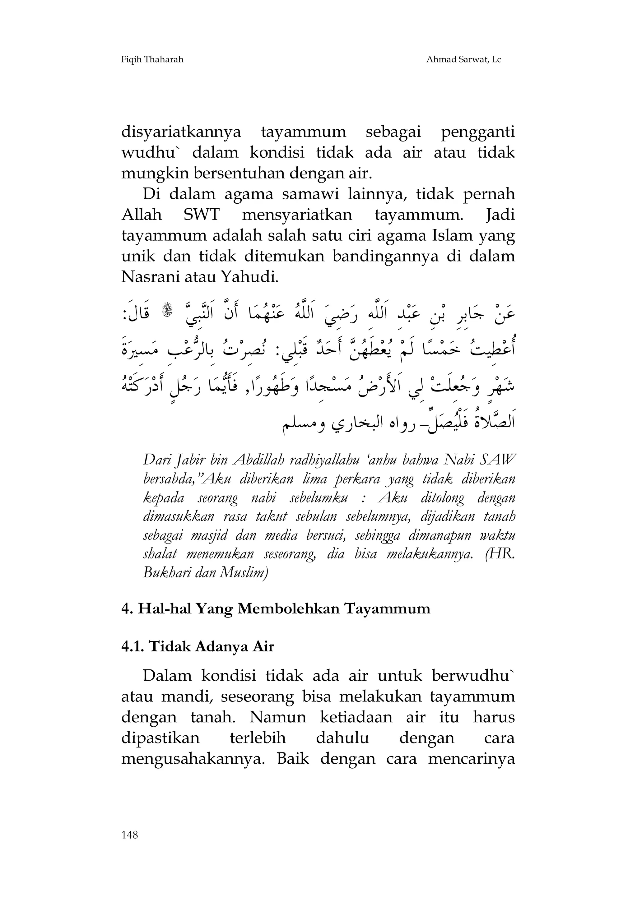 Fiqih Thaharah

Ahmad Sarwat, Lc

disyariatkannya tayammum sebagai pengganti
wudhu` dalam kondisi tidak ada air atau tidak
mungkin bersentuhan dengan air.
Di dalam agama samawi lainnya, tidak pernah
Allah SWT mensyariatkan tayammum. Jadi
tayammum adalah salah satu ciri agama Islam yang
unik dan tidak ditemukan bandingannya di dalam
Nasrani atau Yahudi.

:‫ ﻗﹶﺎﻝﹶ‬s  ِ‫ﺒ‬‫ﺎ ﺃﹶ ﱠ ﺍﹶﻟ‬‫ﻤ‬ ‫ﻨ‬‫ ﻋ‬ ‫ ﺍﹶﻟﱠ‬‫ﺿِﻲ‬‫ﺪِ ﺍﹶﻟﱠﻪِ ﺭ‬‫ﺒ‬‫ﻦِ ﻋ‬‫ﺎﺑِﺮِ ﺑ‬‫ ﺟ‬‫ﻦ‬‫ﻋ‬
‫ﻠﻪ ﻬ ﻥ ﻨ ﻲ‬
‫ﻠ‬
‫ﺓﹶ‬‫ﺴِﲑ‬‫ﺐِ ﻣ‬‫ﻋ‬ ‫ ﺑِﺎﻟ‬ ‫ﺼِﺮ‬ :‫ﻠِﻲ‬‫ ﻗﹶﺒ‬ ‫ ﺃﹶﺣ‬  ‫ﻄﹶ‬‫ﻌ‬ ‫ﺎ ﻟﹶﻢ‬‫ﺴ‬‫ﻤ‬‫ ﺧ‬ ‫ﻄِﻴ‬‫ﹸﻋ‬
‫ﻧ ﺕ ﺮ‬
‫ﻳ ﻬﻦ ﺪ‬
‫ﺃ ﺖ‬
‫ﻪ‬
 ‫ﻛﹶﺘ‬‫ﺭ‬‫ﻞٍ ﺃﹶﺩ‬ ‫ﺎ ﺭ‬‫ﻤ‬‫ﺍ, ﻓﹶﺄﹶ‬‫ﻮﺭ‬ ‫ﻃﹶ‬‫ﺍ ﻭ‬‫ﺠِﺪ‬‫ﺴ‬‫ ﻣ‬ ‫ ﻟِﻲ ﺍﹶﻷَﺭ‬‫ﻌِﻠﹶﺖ‬ ‫ﺮٍ ﻭ‬‫ﻬ‬‫ﺷ‬
‫ﻳ ﺟ‬
‫ﻬ‬
‫ﺽ‬
‫ﺟ‬
‫ ﱢ– ﺭﻭﺍﻩ ﺍﻟﺒﺨﺎﺭﻱ ﻭﻣﺴﻠﻢ‬‫ﺼ‬‫ﻼ ﹸ ﻓﹶﻠﹾ‬ ‫ﺍﹶﻟ‬
‫ﺼ ﺓ ﻴ ﻞ‬
Dari Jabir bin Abdillah radhiyallahu ‘anhu bahwa Nabi SAW
bersabda,”Aku diberikan lima perkara yang tidak diberikan
kepada seorang nabi sebelumku : Aku ditolong dengan
dimasukkan rasa takut sebulan sebelumnya, dijadikan tanah
sebagai masjid dan media bersuci, sehingga dimanapun waktu
shalat menemukan seseorang, dia bisa melakukannya. (HR.
Bukhari dan Muslim)
4. Hal-hal Yang Membolehkan Tayammum
4.1. Tidak Adanya Air
Dalam kondisi tidak ada air untuk berwudhu`
atau mandi, seseorang bisa melakukan tayammum
dengan tanah. Namun ketiadaan air itu harus
dipastikan
terlebih
dahulu
dengan
cara
mengusahakannya. Baik dengan cara mencarinya

148

 