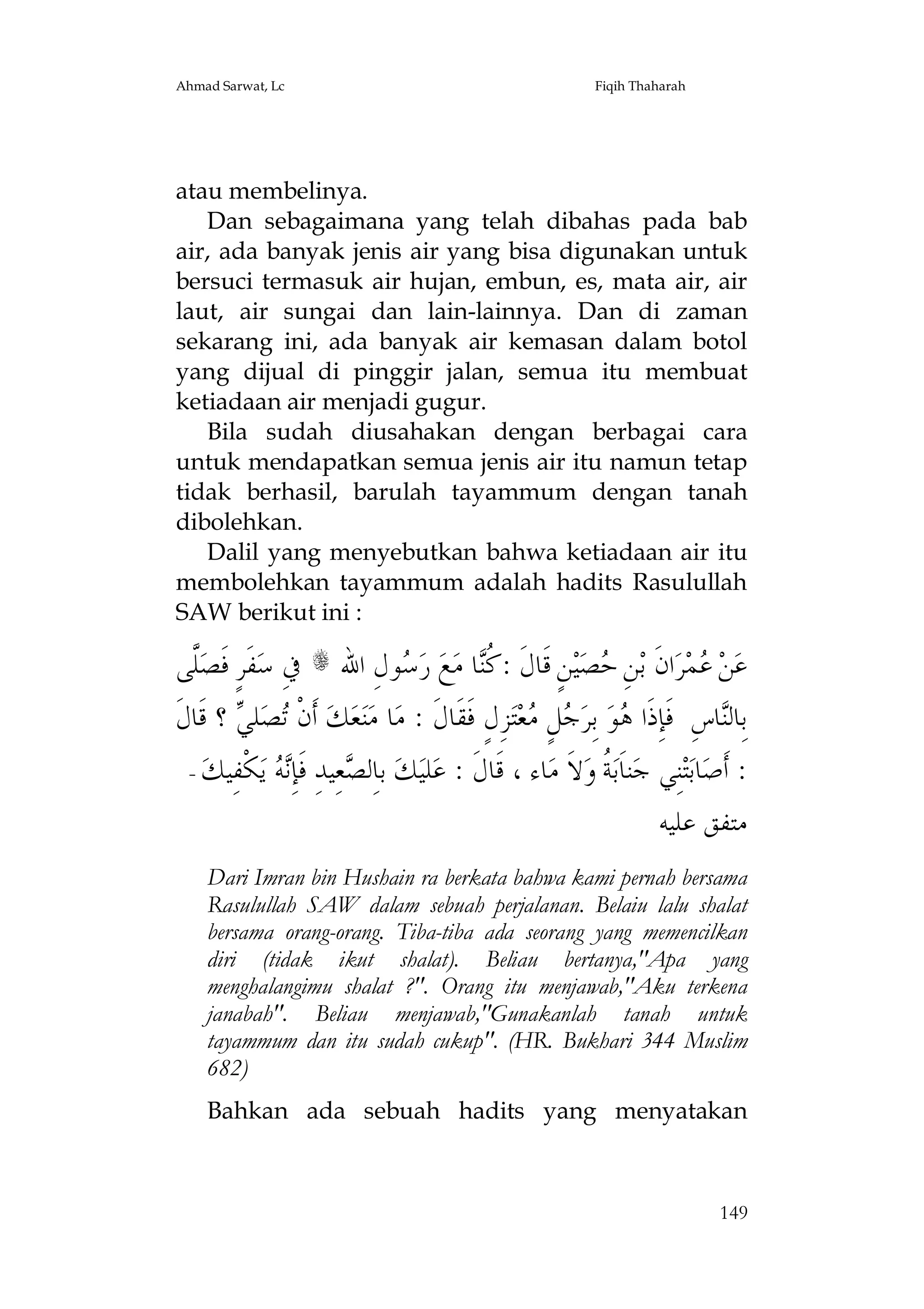 Ahmad Sarwat, Lc

Fiqih Thaharah

atau membelinya.
Dan sebagaimana yang telah dibahas pada bab
air, ada banyak jenis air yang bisa digunakan untuk
bersuci termasuk air hujan, embun, es, mata air, air
laut, air sungai dan lain-lainnya. Dan di zaman
sekarang ini, ada banyak air kemasan dalam botol
yang dijual di pinggir jalan, semua itu membuat
ketiadaan air menjadi gugur.
Bila sudah diusahakan dengan berbagai cara
untuk mendapatkan semua jenis air itu namun tetap
tidak berhasil, barulah tayammum dengan tanah
dibolehkan.
Dalil yang menyebutkan bahwa ketiadaan air itu
membolehkan tayammum adalah hadits Rasulullah
SAW berikut ini :

‫ﱠﻰ‬‫ﻔﹶﺮٍ ﻓﹶﺼ‬‫ ﰲِ ﺳ‬s ‫ﻮﻝِ ﺍﷲ‬ ‫ ﺭ‬‫ﻊ‬‫ﺎ ﻣ‬‫ﻦٍ ﻗﹶﺎﻝﹶ : ﹸ‬‫ﻴ‬‫ﺼ‬ ِ‫ﻦ‬‫ﺍﻥﹶ ﺑ‬‫ﺮ‬‫ﻤ‬ ‫ﻦ‬‫ﻋ‬
‫ﻠ‬
‫ﺳ‬
‫ﻛﻨ‬
‫ﺣ‬
‫ﻋ‬
‫ ؟ ﻗﹶﺎﻝﹶ‬ ‫ﻠ‬‫ﺼ‬ ‫ ﺃﹶﻥﹾ‬‫ﻚ‬‫ﻌ‬‫ﻨ‬‫ﺎ ﻣ‬‫ﺰِﻝٍ ﻓﹶﻘﹶﺎﻝﹶ : ﻣ‬‫ﺘ‬‫ﻌ‬ ٍ‫ﻞ‬ ‫ ﺑِﺮ‬‫ﻮ‬ ‫ﺎﺱِ ﻓﹶﺈِﺫﹶﺍ‬‫ﺑِﺎﻟ‬
‫ﺗ ﻲ‬
‫ﻫ ﺟ ﻣ‬
‫ﻨ‬
-  ‫ ﹾ ِﻴ‬  ِ‫ ِﻴ ِ ﹶ‬ ‫ ﺑِﻟ‬ ‫ﻠ‬ : ‫ﺎﺀ ، ﹶﺎ ﹶ‬ ‫ ﹶ‬ ‫ ﹸ‬‫ﻨﹶ‬ ‫ِﻲ‬‫ﺎ‬ ‫: ﹶ‬
‫ﺃﺻ ﺑﺘﻨ ﺟ ﺎﺑﺔ ﻭﻻ ﻣ ﻗ ﻝ ﻋ ﻴﻚ ﺎ ﺼﻌ ﺪ ﻓﺈﻧﻪ ﻳﻜﻔ ﻚ‬
‫ﻣﺘﻔﻖ ﻋﻠﻴﻪ‬
Dari Imran bin Hushain ra berkata bahwa kami pernah bersama
Rasulullah SAW dalam sebuah perjalanan. Belaiu lalu shalat
bersama orang-orang. Tiba-tiba ada seorang yang memencilkan
diri (tidak ikut shalat). Beliau bertanya,"Apa yang
menghalangimu shalat ?". Orang itu menjawab,"Aku terkena
janabah". Beliau menjawab,"Gunakanlah tanah untuk
tayammum dan itu sudah cukup". (HR. Bukhari 344 Muslim
682)
Bahkan ada sebuah hadits yang menyatakan

149

 