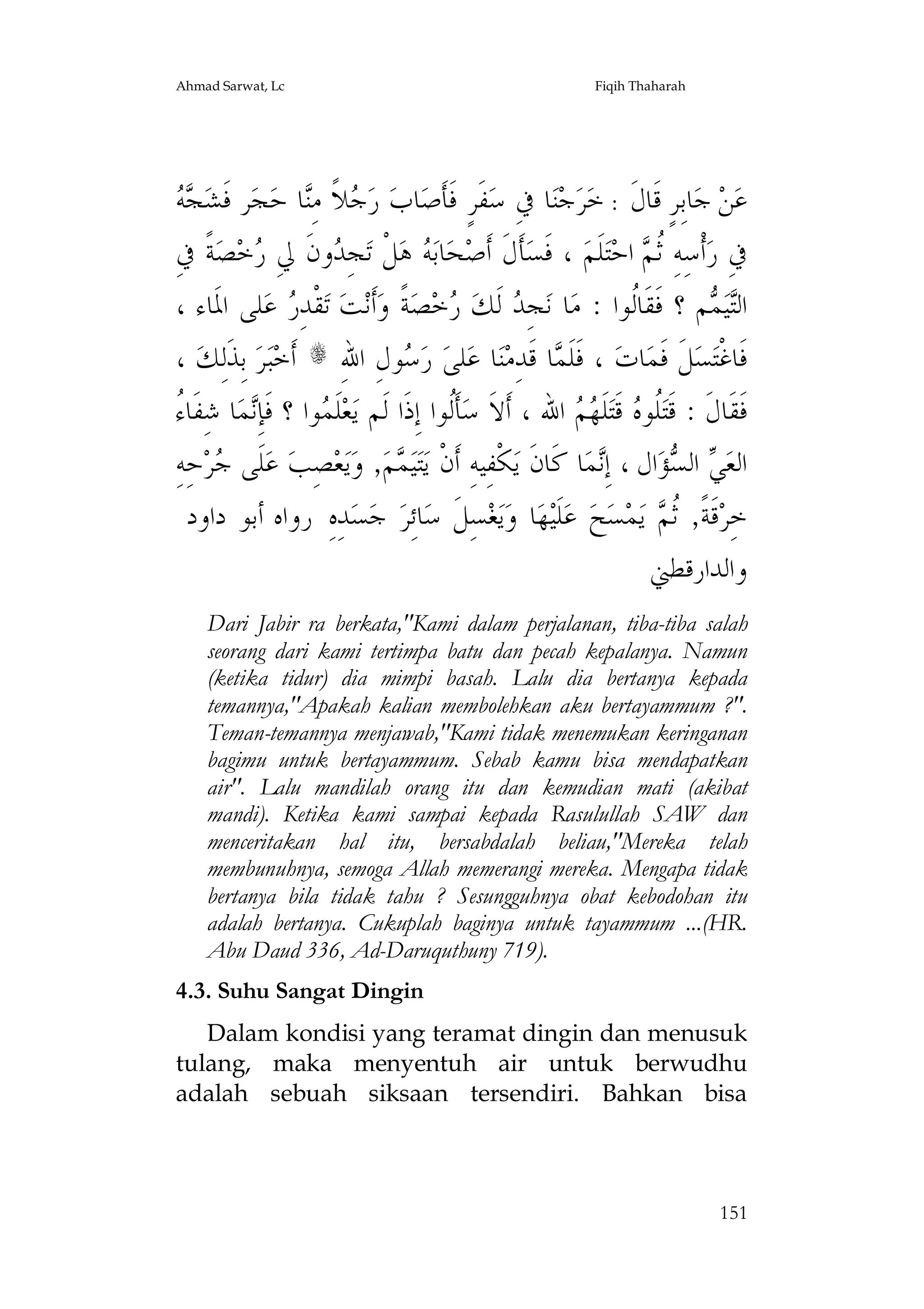Ahmad Sarwat, Lc

Fiqih Thaharah

‫ﺠﻪ‬
  ‫ﺮ ﻓﹶﺸ‬‫ﺠ‬‫ﺎ ﺣ‬ِ‫ﻼﹰ ﻣ‬ ‫ ﺭ‬‫ﺎﺏ‬‫ﻔﹶﺮٍ ﻓﹶﺄﹶﺻ‬‫ﺎ ﰲِ ﺳ‬‫ﺟﻨ‬‫ﺮ‬‫ﺎﺑِﺮٍ ﻗﹶﺎﻝﹶ : ﺧ‬‫ ﺟ‬‫ﻦ‬‫ﻋ‬
‫ﺟ ﻨ‬

ِ‫ﺔﹰ ﰲ‬‫ﺼ‬‫ﺧ‬ ِ‫ﻭﻥﹶ ﱄ‬ ِ‫ﺠ‬‫ﻞﹾ ﺗ‬‫ ﻫ‬ ‫ﺎﺑ‬‫ﺤ‬‫ﺄﹶﻝﹶ ﺃﹶﺻ‬‫ ، ﻓﹶﺴ‬‫ﻠﹶﻢ‬‫ﺘ‬‫ ﺍﺣ‬ ‫ﺃﹾﺳِﻪِ ﹸ‬‫ﰲِ ﺭ‬
‫ﺭ‬
‫ﺪ‬
‫ﻪ‬
‫ﺛﻢ‬
، ‫ﻠﻰ ﺍﳌﹶﺎﺀ‬‫ ﻋ‬ ِ‫ﻘﹾﺪ‬‫ ﺗ‬‫ﺖ‬‫ﺃﹶﻧ‬‫ﺔﹰ ﻭ‬‫ﺼ‬‫ﺧ‬ ‫ ﻟﹶﻚ‬ ِ‫ﺠ‬‫ﺎ ﻧ‬‫ﻢ ؟ ﻓﹶﻘﹶﺎﹸﻮﺍ : ﻣ‬ ‫ﻴ‬‫ﺍﻟ‬
‫ﺭ‬
‫ﺪ ﺭ‬
‫ﻟ‬
‫ﺘﻤ‬
، ‫ ﺑِﺬﹶﻟِﻚ‬‫ﺮ‬‫ﺒ‬‫ ﺃﹶﺧ‬s ِ‫ﻮﻝِ ﺍﷲ‬ ‫ ﺭ‬‫ﻠﻰ‬‫ﺎ ﻋ‬‫ﻨ‬‫ﺎ ﻗﹶﺪِﻣ‬ ‫ ، ﻓﹶﻠﹶ‬‫ﺎﺕ‬‫ﻞﹶ ﻓﹶﻤ‬‫ﺴ‬‫ﻓﹶﺎﻏﹾﺘ‬
‫ﺳ‬
‫ﻤ‬
‫ﺀ‬
ُ ‫ﺎ ﺷِﻔﹶﺎ‬‫ﻤ‬ِ‫ﻮﺍ ؟ ﻓﹶﺈ‬ ‫ﻠﹶ‬‫ﻌ‬‫ﺄﹶﹸﻮﺍ ﺇِﺫﹶﺍ ﻟﹶﻢ ﻳ‬‫ ﺍﷲ ، ﺃﹶﻻﹶ ﺳ‬  ‫ﻠﹶ‬‫ ﻗﹶﺘ‬ ‫ﹸﻮ‬‫ﻓﹶﻘﹶﺎﻝﹶ : ﻗﹶﺘ‬
‫ﻧ‬
‫ﻤ‬
‫ﻟ‬
‫ﻠ ﻩ ﻬﻢ‬
ِ‫ﺣِﻪ‬‫ﺮ‬ ‫ﻠﹶﻰ‬‫ ﻋ‬‫ﺼِﺐ‬‫ﻌ‬‫ﻳ‬‫, ﻭ‬‫ﻢ‬ ‫ﻴ‬‫ﺘ‬‫ﻜﹾﻔِﻴﻪِ ﺃﹶﻥﹾ ﻳ‬‫ﺎ ﻛﹶﺎﻥﹶ ﻳ‬‫ﻤ‬ِ‫ﺍﻝ ، ﺇ‬‫ﺆ‬ ‫ ﺍﻟ‬ ‫ﺍﻟﻌ‬
‫ﺟ‬
‫ﻤ‬
‫ﻧ‬
‫ﻲ ﺴ‬
‫ﺪِﻩِ ﺭﻭﺍﻩ ﺃﺑﻮ ﺩﺍﻭﺩ‬‫ﺴ‬‫ ﺟ‬‫ﺎﺋِﺮ‬‫ﺴِﻞﹶ ﺳ‬‫ﻐ‬‫ﻳ‬‫ﺎ ﻭ‬‫ﻬ‬‫ﻠﹶﻴ‬‫ ﻋ‬‫ﺢ‬‫ﺴ‬‫ﻤ‬‫ ﻳ‬ ‫ﻗﹶﺔﹰ, ﹸ‬‫ﺧِﺮ‬
‫ﺛﻢ‬
‫ﻭﺍﻟﺪﺍﺭﻗﻄﲏ‬
Dari Jabir ra berkata,"Kami dalam perjalanan, tiba-tiba salah
seorang dari kami tertimpa batu dan pecah kepalanya. Namun
(ketika tidur) dia mimpi basah. Lalu dia bertanya kepada
temannya,"Apakah kalian membolehkan aku bertayammum ?".
Teman-temannya menjawab,"Kami tidak menemukan keringanan
bagimu untuk bertayammum. Sebab kamu bisa mendapatkan
air". Lalu mandilah orang itu dan kemudian mati (akibat
mandi). Ketika kami sampai kepada Rasulullah SAW dan
menceritakan hal itu, bersabdalah beliau,"Mereka telah
membunuhnya, semoga Allah memerangi mereka. Mengapa tidak
bertanya bila tidak tahu ? Sesungguhnya obat kebodohan itu
adalah bertanya. Cukuplah baginya untuk tayammum ...(HR.
Abu Daud 336, Ad-Daruquthuny 719).
4.3. Suhu Sangat Dingin
Dalam kondisi yang teramat dingin dan menusuk
tulang, maka menyentuh air untuk berwudhu
adalah sebuah siksaan tersendiri. Bahkan bisa

151

 