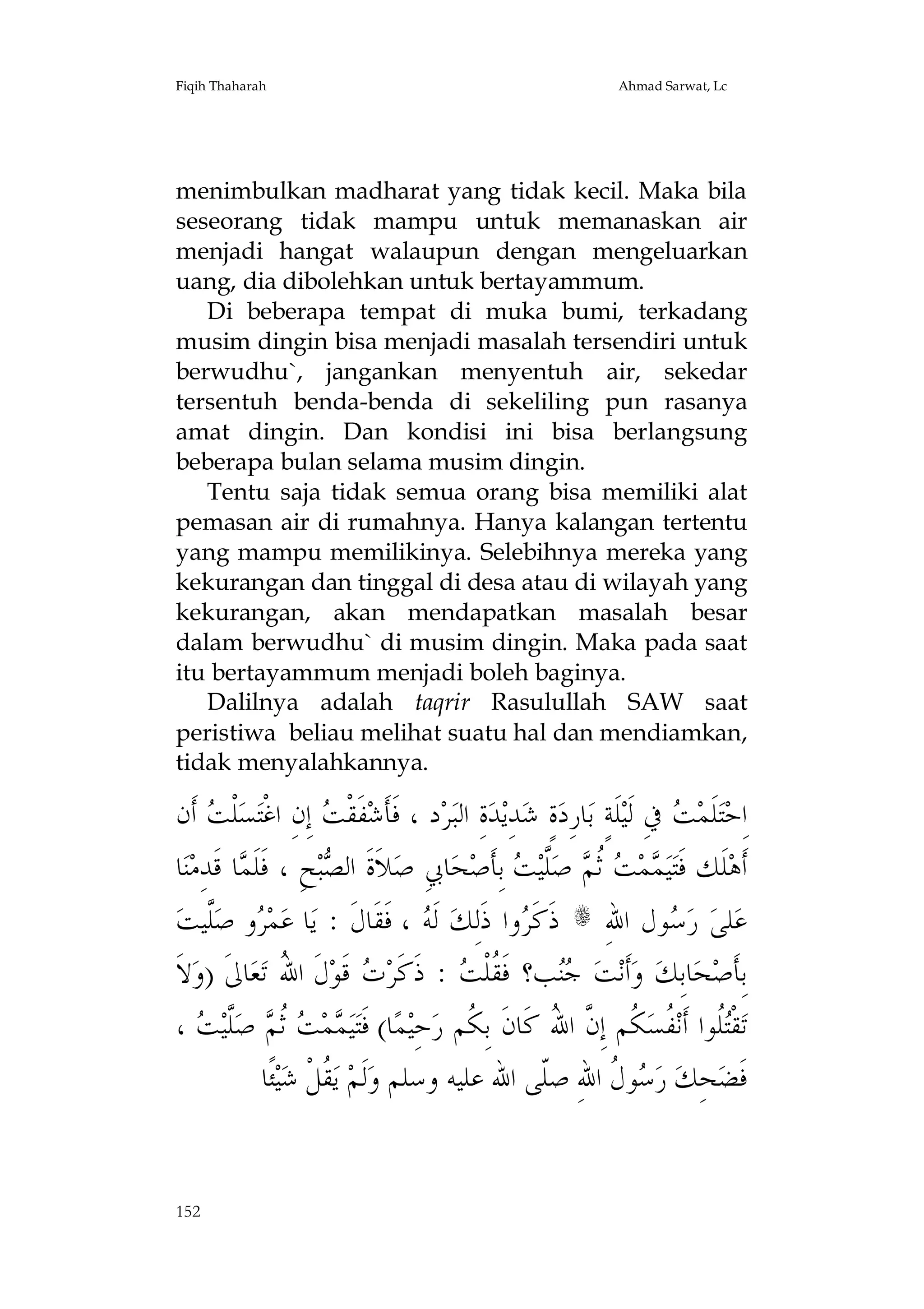Fiqih Thaharah

Ahmad Sarwat, Lc

menimbulkan madharat yang tidak kecil. Maka bila
seseorang tidak mampu untuk memanaskan air
menjadi hangat walaupun dengan mengeluarkan
uang, dia dibolehkan untuk bertayammum.
Di beberapa tempat di muka bumi, terkadang
musim dingin bisa menjadi masalah tersendiri untuk
berwudhu`, jangankan menyentuh air, sekedar
tersentuh benda-benda di sekeliling pun rasanya
amat dingin. Dan kondisi ini bisa berlangsung
beberapa bulan selama musim dingin.
Tentu saja tidak semua orang bisa memiliki alat
pemasan air di rumahnya. Hanya kalangan tertentu
yang mampu memilikinya. Selebihnya mereka yang
kekurangan dan tinggal di desa atau di wilayah yang
kekurangan, akan mendapatkan masalah besar
dalam berwudhu` di musim dingin. Maka pada saat
itu bertayammum menjadi boleh baginya.
Dalilnya adalah taqrir Rasulullah SAW saat
peristiwa beliau melihat suatu hal dan mendiamkan,
tidak menyalahkannya.

‫ ﺃﹶﻥ‬ ‫ﻠﹾ‬‫ﺴ‬‫ ﺇِﻥِ ﺍﻏﹾﺘ‬ ‫ﻔﹶﻘﹾ‬‫ﺩ ، ﻓﹶﺄﹶﺷ‬‫ﺮ‬‫ﺓِ ﺍﻟﺒ‬‫ﺪ‬‫ﺪِﻳ‬‫ﺓٍ ﺷ‬‫ﺎﺭِﺩ‬‫ﻠﹶﺔٍ ﺑ‬‫ ﰲِ ﻟﹶﻴ‬ ‫ﻠﹶﻤ‬‫ﺘ‬‫ﺍِﺣ‬
‫ﺖ‬
‫ﺖ‬
‫ﺖ‬
‫ﺎ‬‫ﻨ‬‫ﺎ ﻗﹶﺪِﻣ‬ ‫ﺢِ ، ﻓﹶﻠﹶ‬‫ﺒ‬ ‫ﻼﹶﺓﹶ ﺍﻟ‬‫ﺎﰊِ ﺻ‬‫ﺤ‬‫ ﺑِﺄﹶﺻ‬ ‫ﱠﻴ‬‫ ﺻ‬ ‫ ﹸ‬ ‫ﻤ‬ ‫ﻴ‬‫ﻠﹶﻚ ﻓﹶﺘ‬‫ﺃﹶﻫ‬
‫ﻤ‬
‫ﺼ‬
‫ﻤ ﺖ ﺛﻢ ﻠ ﺖ‬
‫ﱠﻴﺖ‬‫ﻭ ﺻ‬ ‫ﻤ‬‫ﺎ ﻋ‬‫ ، ﻓﹶﻘﹶﺎﻝﹶ : ﻳ‬ ‫ ﻟﹶ‬‫ﻭﺍ ﺫﹶﻟِﻚ‬ ‫ ﺫﹶﻛﹶ‬s ِ‫ﻮﻝ ﺍﷲ‬ ‫ ﺭ‬‫ﻠﻰ‬‫ﻋ‬
‫ﺮ ﻠ‬
‫ﻪ‬
‫ﺮ‬
‫ﺳ‬
‫ﻻﹶ‬‫ﺎﱃﹶ )ﻭ‬‫ﻌ‬‫ﻝﹶ ﺍﷲ ﺗ‬‫ ﻗﹶﻮ‬ ‫ : ﺫﹶﻛﹶﺮ‬ ‫ﺐ؟ ﻓﹶ ﹸﻠﹾ‬ ‫ﺖ‬‫ﺃﹶﻧ‬‫ ﻭ‬‫ﺎﺑِﻚ‬‫ﺤ‬‫ﺑِﺄﹶﺻ‬
ُ
‫ﺕ‬
‫ﻘﺖ‬
‫ﺟﻨ‬
،  ‫ﱠﻴ‬‫ ﺻ‬ ‫ ﹸﺛ‬ ‫ﻤ‬ ‫ﻴ‬‫ﺎ( ﻓﹶﺘ‬‫ﻤ‬‫ﺣِﻴ‬‫ ﹸﻢ ﺇِ ﱠ ﺍ ُ ﻛﹶﺎﻥﹶ ﺑِ ﹸﻢ ﺭ‬‫ ﹸﺴ‬‫ﹸﻮﺍ ﺃﹶﻧ‬‫ﻘﹾ‬‫ﺗ‬
‫ﻤ ﺖ ﻢ ﻠﺖ‬
‫ﻜ‬
‫ﺘﻠ ﻔ ﻜ ﻥ ﷲ‬
‫ﺌﹰﺎ‬‫ﻴ‬‫ ﹸﻞﹾ ﺷ‬‫ ﻳ‬‫ﻟﹶﻢ‬‫ﻮ ﹸ ﺍﷲِ ﺻﹼﻰ ﺍﷲ ﻋﻠﻴﻪ ﻭﺳﻠﻢ ﻭ‬ ‫ ﺭ‬‫ﺤِﻚ‬‫ﻓﹶﻀ‬
‫ﻘ‬
‫ﻠ‬
‫ﺳﻝ‬

152

 