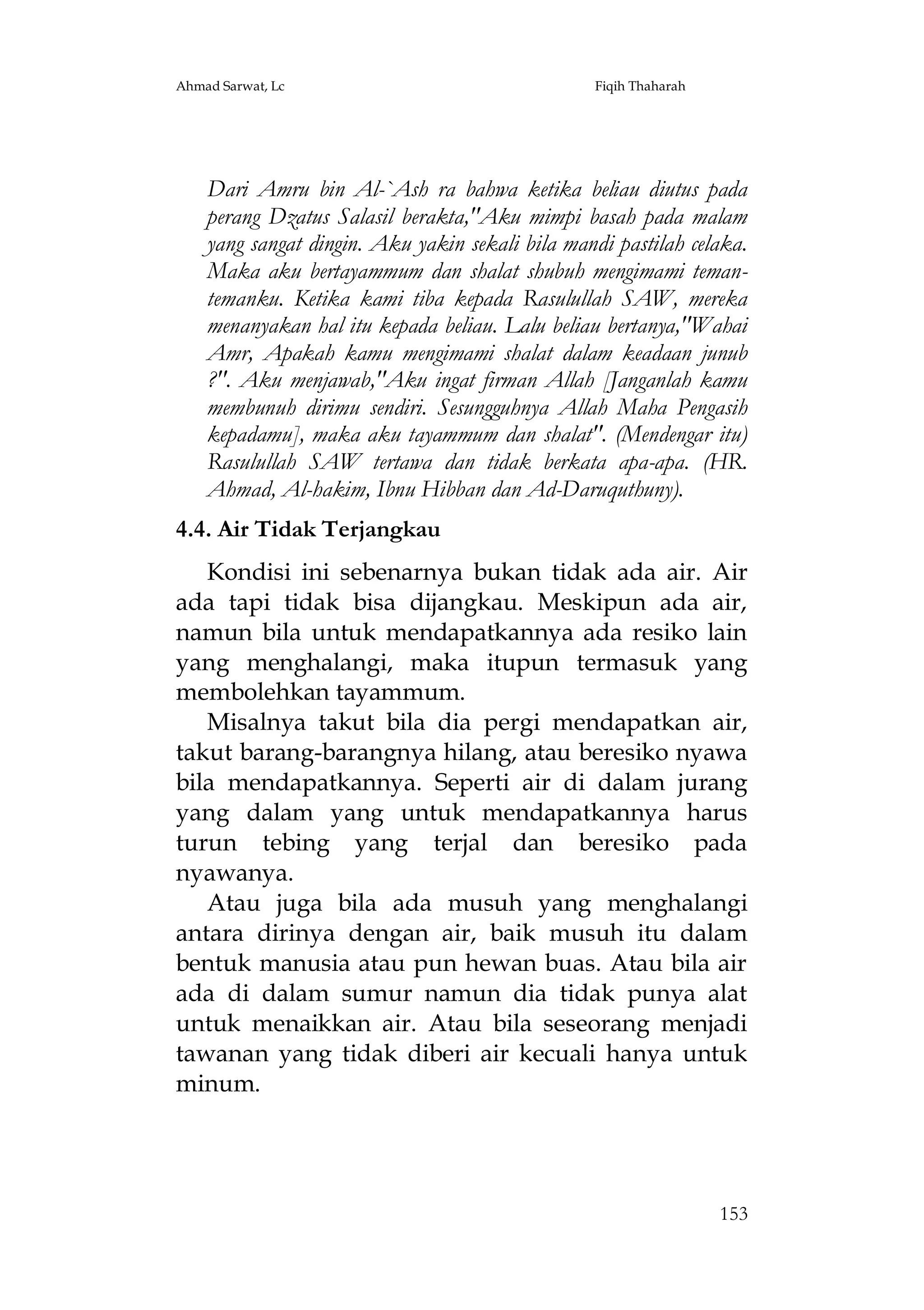Ahmad Sarwat, Lc

Fiqih Thaharah

Dari Amru bin Al-`Ash ra bahwa ketika beliau diutus pada
perang Dzatus Salasil berakta,"Aku mimpi basah pada malam
yang sangat dingin. Aku yakin sekali bila mandi pastilah celaka.
Maka aku bertayammum dan shalat shubuh mengimami temantemanku. Ketika kami tiba kepada Rasulullah SAW, mereka
menanyakan hal itu kepada beliau. Lalu beliau bertanya,"Wahai
Amr, Apakah kamu mengimami shalat dalam keadaan junub
?". Aku menjawab,"Aku ingat firman Allah [Janganlah kamu
membunuh dirimu sendiri. Sesungguhnya Allah Maha Pengasih
kepadamu], maka aku tayammum dan shalat". (Mendengar itu)
Rasulullah SAW tertawa dan tidak berkata apa-apa. (HR.
Ahmad, Al-hakim, Ibnu Hibban dan Ad-Daruquthuny).
4.4. Air Tidak Terjangkau
Kondisi ini sebenarnya bukan tidak ada air. Air
ada tapi tidak bisa dijangkau. Meskipun ada air,
namun bila untuk mendapatkannya ada resiko lain
yang menghalangi, maka itupun termasuk yang
membolehkan tayammum.
Misalnya takut bila dia pergi mendapatkan air,
takut barang-barangnya hilang, atau beresiko nyawa
bila mendapatkannya. Seperti air di dalam jurang
yang dalam yang untuk mendapatkannya harus
turun tebing yang terjal dan beresiko pada
nyawanya.
Atau juga bila ada musuh yang menghalangi
antara dirinya dengan air, baik musuh itu dalam
bentuk manusia atau pun hewan buas. Atau bila air
ada di dalam sumur namun dia tidak punya alat
untuk menaikkan air. Atau bila seseorang menjadi
tawanan yang tidak diberi air kecuali hanya untuk
minum.

153

 