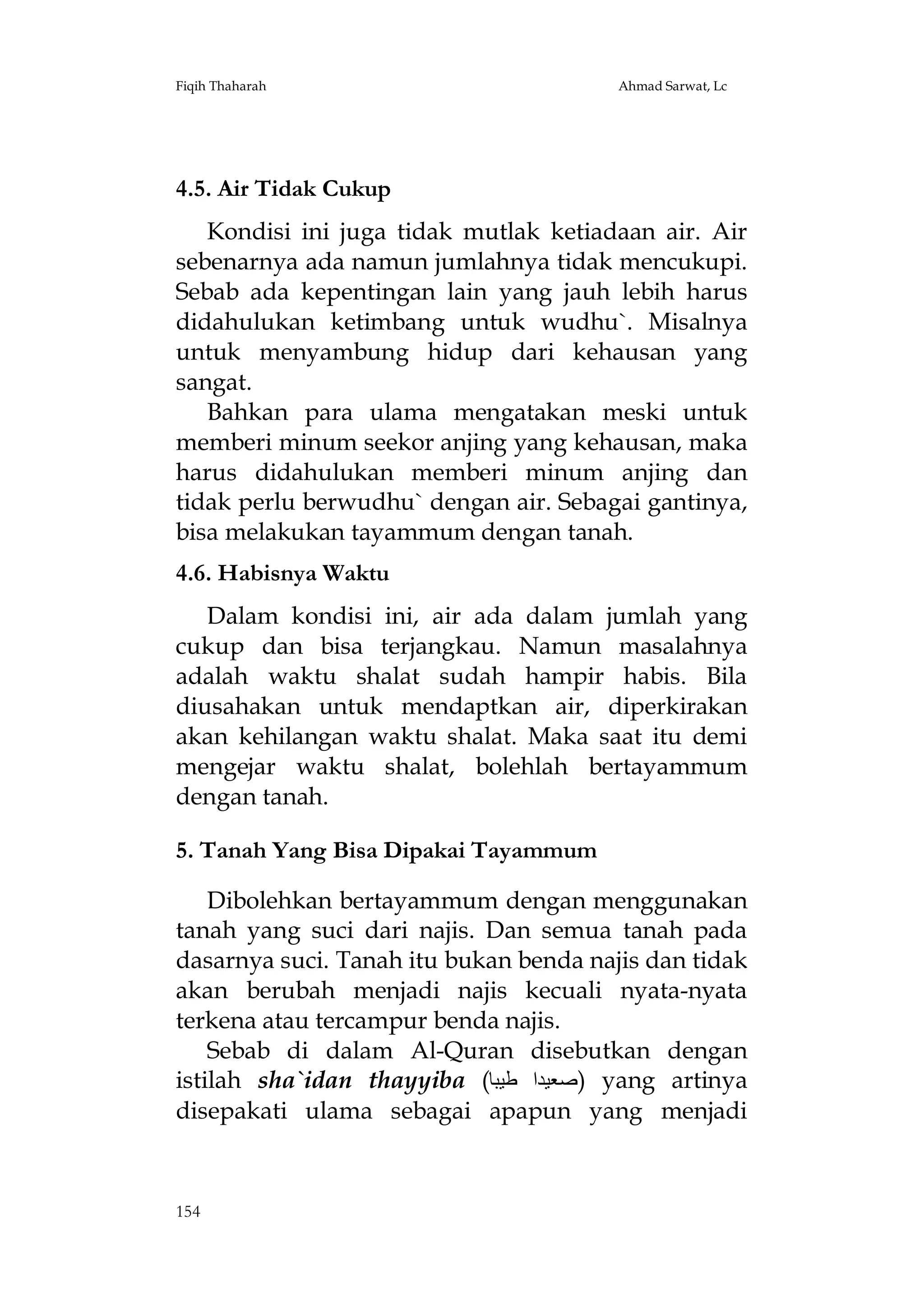 Fiqih Thaharah

Ahmad Sarwat, Lc

4.5. Air Tidak Cukup
Kondisi ini juga tidak mutlak ketiadaan air. Air
sebenarnya ada namun jumlahnya tidak mencukupi.
Sebab ada kepentingan lain yang jauh lebih harus
didahulukan ketimbang untuk wudhu`. Misalnya
untuk menyambung hidup dari kehausan yang
sangat.
Bahkan para ulama mengatakan meski untuk
memberi minum seekor anjing yang kehausan, maka
harus didahulukan memberi minum anjing dan
tidak perlu berwudhu` dengan air. Sebagai gantinya,
bisa melakukan tayammum dengan tanah.
4.6. Habisnya Waktu
Dalam kondisi ini, air ada dalam jumlah yang
cukup dan bisa terjangkau. Namun masalahnya
adalah waktu shalat sudah hampir habis. Bila
diusahakan untuk mendaptkan air, diperkirakan
akan kehilangan waktu shalat. Maka saat itu demi
mengejar waktu shalat, bolehlah bertayammum
dengan tanah.
5. Tanah Yang Bisa Dipakai Tayammum
Dibolehkan bertayammum dengan menggunakan
tanah yang suci dari najis. Dan semua tanah pada
dasarnya suci. Tanah itu bukan benda najis dan tidak
akan berubah menjadi najis kecuali nyata-nyata
terkena atau tercampur benda najis.
Sebab di dalam Al-Quran disebutkan dengan
istilah sha`idan thayyiba (‫ )ﺻﻌﯿﺪا ﻃﯿﺒﺎ‬yang artinya
disepakati ulama sebagai apapun yang menjadi

154

 
