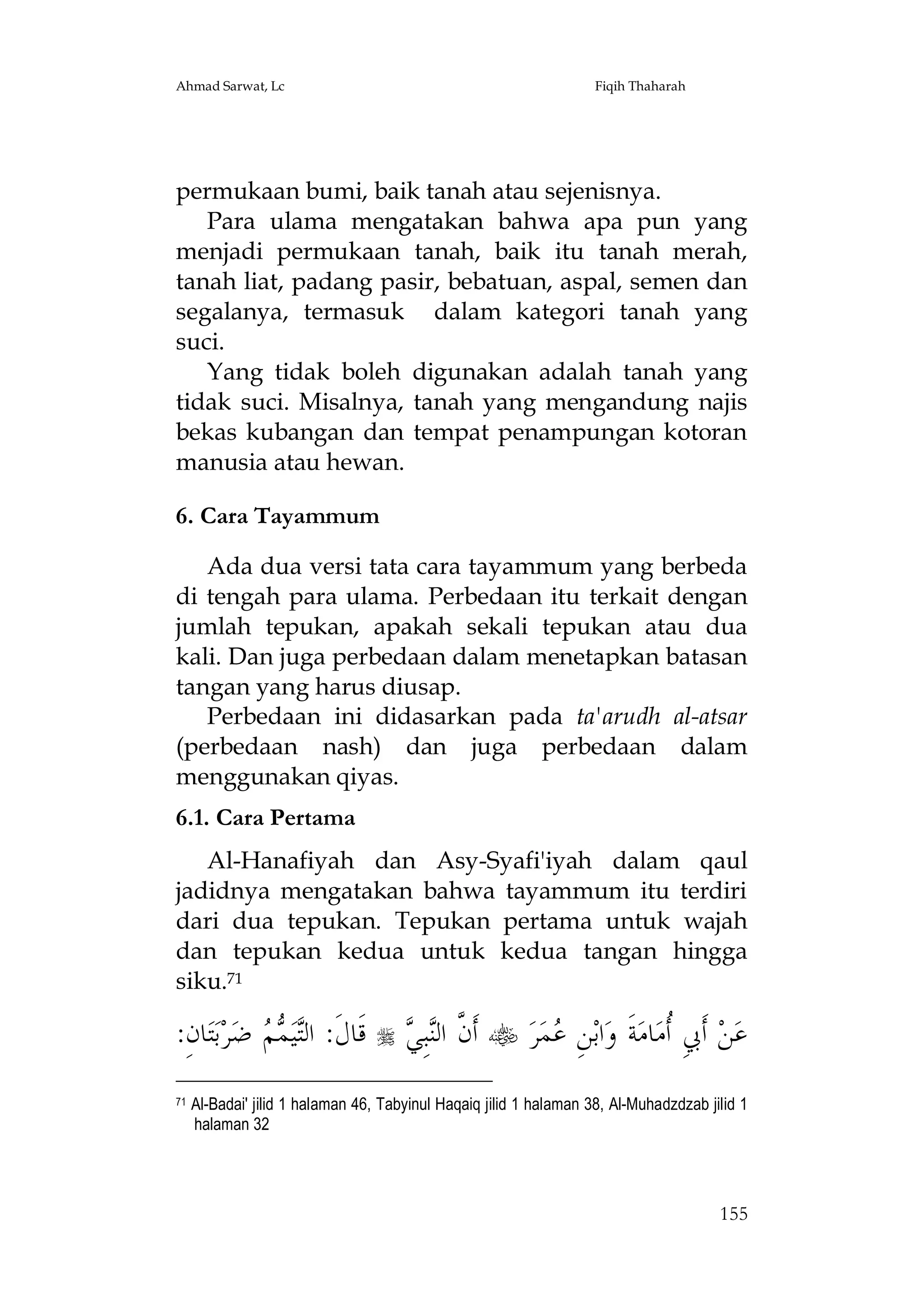 Ahmad Sarwat, Lc

Fiqih Thaharah

permukaan bumi, baik tanah atau sejenisnya.
Para ulama mengatakan bahwa apa pun yang
menjadi permukaan tanah, baik itu tanah merah,
tanah liat, padang pasir, bebatuan, aspal, semen dan
segalanya, termasuk dalam kategori tanah yang
suci.
Yang tidak boleh digunakan adalah tanah yang
tidak suci. Misalnya, tanah yang mengandung najis
bekas kubangan dan tempat penampungan kotoran
manusia atau hewan.
6. Cara Tayammum
Ada dua versi tata cara tayammum yang berbeda
di tengah para ulama. Perbedaan itu terkait dengan
jumlah tepukan, apakah sekali tepukan atau dua
kali. Dan juga perbedaan dalam menetapkan batasan
tangan yang harus diusap.
Perbedaan ini didasarkan pada ta'arudh al-atsar
(perbedaan nash) dan juga perbedaan dalam
menggunakan qiyas.
6.1. Cara Pertama
Al-Hanafiyah dan Asy-Syafi'iyah dalam qaul
jadidnya mengatakan bahwa tayammum itu terdiri
dari dua tepukan. Tepukan pertama untuk wajah
dan tepukan kedua untuk kedua tangan hingga
siku.71

:ِ‫ﺎﻥ‬‫ﺘ‬‫ﺑ‬‫ﺮ‬‫ ﺿ‬  ‫ﻴ‬‫ﻗﹶﺎﻝﹶ: ﺍﻟ‬
‫ﺘ ﻤﻢ‬
71



‫ﻥ ﻨﻲ‬
 ِ‫ﺒ‬‫ ﺃﹶ ﱠ ﺍﻟ‬ ‫ﺮ‬‫ﻤ‬ ِ‫ﻦ‬‫ﺍﺑ‬‫ﺔﹶ ﻭ‬‫ﺎﻣ‬‫ ﺃﹶﰊِ ﹸﻣ‬‫ﻦ‬‫ﻋ‬
‫ﻋ‬
‫ﺃ‬

Al-Badai' jilid 1 halaman 46, Tabyinul Haqaiq jilid 1 halaman 38, Al-Muhadzdzab jilid 1
halaman 32

155

 