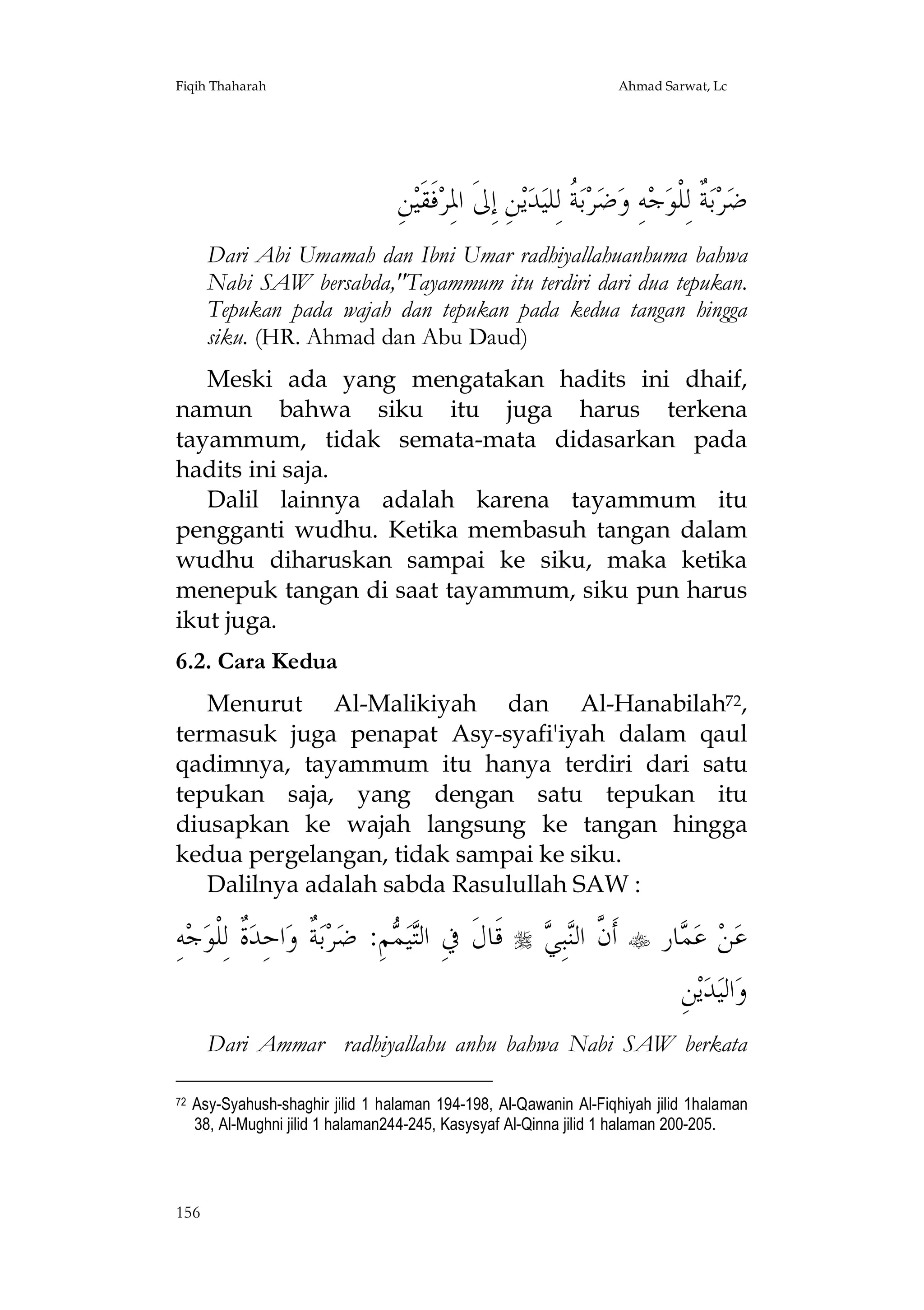 Fiqih Thaharah

Ahmad Sarwat, Lc

ِ‫ﻦ‬‫ﻓﹶﻘﹶﻴ‬‫ﻦِ ﺇِﱃﹶ ﺍﳌِﺮ‬‫ﻳ‬‫ﺪ‬‫ ﹸ ﻟِﻠﻴ‬‫ﺑ‬‫ﺮ‬‫ﺿ‬‫ﻪِ ﻭ‬‫ﺟ‬‫ ﹲ ﻟِﻠﹾﻮ‬‫ﺑ‬‫ﺮ‬‫ﺿ‬
‫ﺔ‬
‫ﺔ‬
Dari Abi Umamah dan Ibni Umar radhiyallahuanhuma bahwa
Nabi SAW bersabda,"Tayammum itu terdiri dari dua tepukan.
Tepukan pada wajah dan tepukan pada kedua tangan hingga
siku. (HR. Ahmad dan Abu Daud)
Meski ada yang mengatakan hadits ini dhaif,
namun bahwa siku itu juga harus terkena
tayammum, tidak semata-mata didasarkan pada
hadits ini saja.
Dalil lainnya adalah karena tayammum itu
pengganti wudhu. Ketika membasuh tangan dalam
wudhu diharuskan sampai ke siku, maka ketika
menepuk tangan di saat tayammum, siku pun harus
ikut juga.
6.2. Cara Kedua
Menurut Al-Malikiyah dan Al-Hanabilah72,
termasuk juga penapat Asy-syafi'iyah dalam qaul
qadimnya, tayammum itu hanya terdiri dari satu
tepukan saja, yang dengan satu tepukan itu
diusapkan ke wajah langsung ke tangan hingga
kedua pergelangan, tidak sampai ke siku.
Dalilnya adalah sabda Rasulullah SAW :

ِ‫ﻪ‬‫ﺟ‬‫ﹲ ﻟِﻠﹾﻮ‬‫ﺍﺣِﺪ‬‫ ﹲ ﻭ‬‫ﺑ‬‫ﺮ‬‫ﻢِ: ﺿ‬ ‫ﻴ‬‫ﻗﹶﺎﻝﹶ ﰲِ ﺍﻟ‬
‫ﺓ‬
‫ﺔ‬
‫ﺘﻤ‬



‫ﻥ ﻨﻲ‬
 ِ‫ﺒ‬‫ ﺃﹶ ﱠ ﺍﻟ‬ ‫ﺎﺭ‬ ‫ ﻋ‬‫ﻦ‬‫ﻋ‬
‫ﻤ‬
ِ‫ﻦ‬‫ﻳ‬‫ﺪ‬‫ﺍﻟﻴ‬‫ﻭ‬

Dari Ammar radhiyallahu anhu bahwa Nabi SAW berkata
72

Asy-Syahush-shaghir jilid 1 halaman 194-198, Al-Qawanin Al-Fiqhiyah jilid 1halaman
38, Al-Mughni jilid 1 halaman244-245, Kasysyaf Al-Qinna jilid 1 halaman 200-205.

156

 