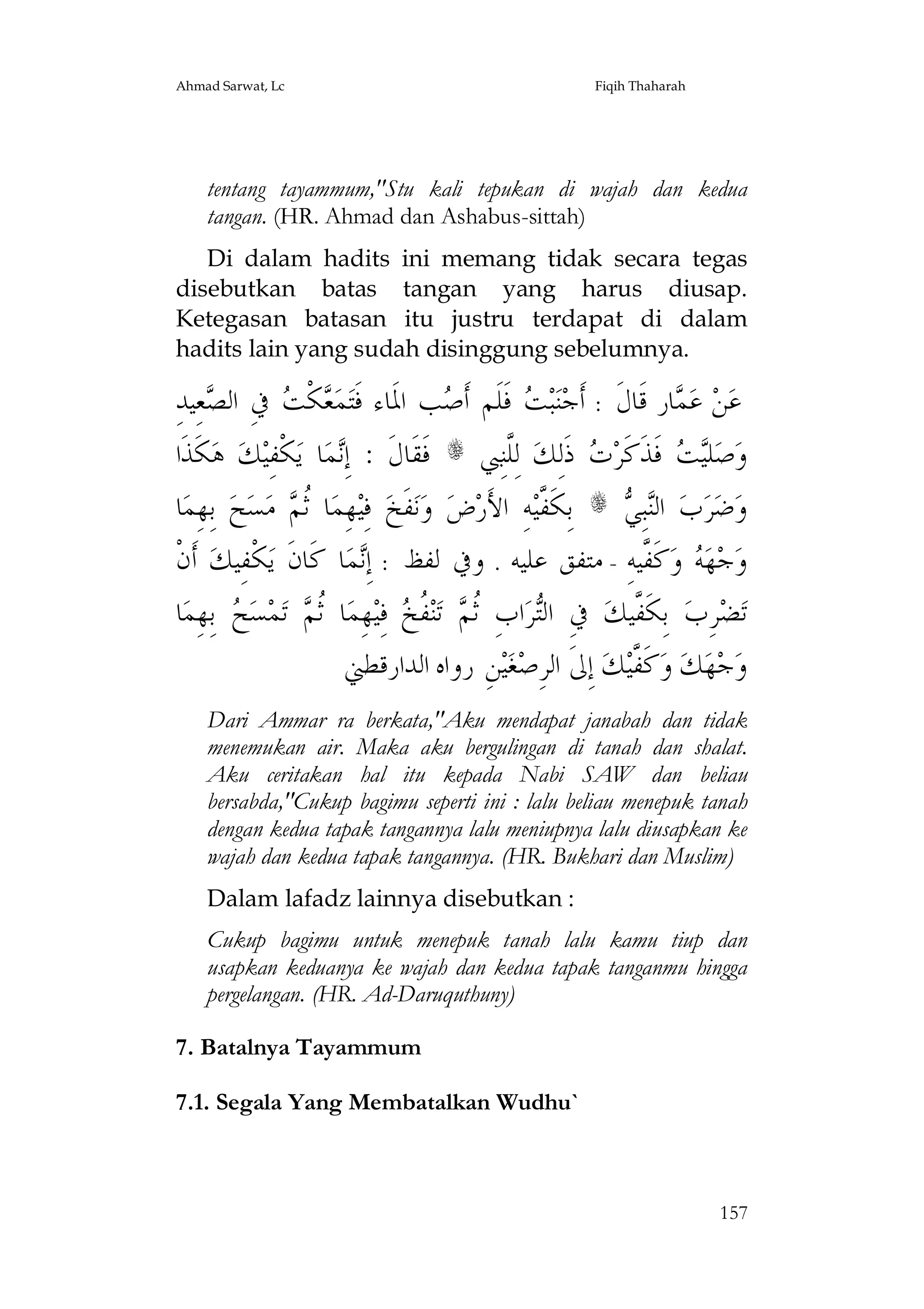 Ahmad Sarwat, Lc

Fiqih Thaharah

tentang tayammum,"Stu kali tepukan di wajah dan kedua
tangan. (HR. Ahmad dan Ashabus-sittah)
Di dalam hadits ini memang tidak secara tegas
disebutkan batas tangan yang harus diusap.
Ketegasan batasan itu justru terdapat di dalam
hadits lain yang sudah disinggung sebelumnya.

ِ‫ﻌِﻴﺪ‬ ‫ ﰲِ ﺍﻟ‬ ‫ﻜﹾ‬ ‫ﻤ‬‫ﺐ ﺍﳌﹶﺎﺀ ﻓﹶﺘ‬ ‫ ﻓﹶﻠﹶﻢ ﺃﹶ‬ ‫ﺒ‬‫ﺎﺭ ﻗﹶﺎﻝﹶ : ﺃﹶﺟﻨ‬ ‫ ﻋ‬‫ﻦ‬‫ﻋ‬
‫ﺼ‬
‫ﻌ ﺖ‬
‫ﺻ‬
‫ﺖ‬
‫ﻤ‬
‫ﻜﹶﺬﹶﺍ‬‫ ﻫ‬‫ﻚ‬‫ﻜﹾﻔِﻴ‬‫ﺎ ﻳ‬‫ﻤ‬ِ‫ ﻓﹶﻘﹶﺎﻝﹶ : ﺇ‬s ‫ ﻟِﱠﻨِﱯ‬‫ ﺫﹶﻟِﻚ‬ ‫ ﻓﹶﺬﹶﻛﹶﺮ‬ ‫ﻠ‬‫ﺻ‬‫ﻭ‬
‫ﻧ‬
‫ﻠ‬
‫ﺕ‬
‫ﻴﺖ‬
‫ﺎ‬‫ ﺑِﻬِﻤ‬‫ﺢ‬‫ﺴ‬‫ ﻣ‬ ‫ﺎ ﹸ‬‫ﻬِﻤ‬‫ ﻓِﻴ‬‫ﻔﹶﺦ‬‫ﻧ‬‫ ﻭ‬‫ﺽ‬‫ﻪِ ﺍﻷَﺭ‬‫ ﺑِﻜﹶ ﱠﻴ‬s  ِ‫ﺒ‬‫ ﺍﻟ‬‫ﺏ‬‫ﺮ‬‫ﺿ‬‫ﻭ‬
‫ﺛﻢ‬
‫ﻔ‬
‫ﻨﻲ‬
‫ ﺃﹶﻥﹾ‬‫ﻜﹾﻔِﻴﻚ‬‫ﺎ ﻛﹶﺎﻥﹶ ﻳ‬‫ﻤ‬ِ‫ﻛﹶ ﱠﻴﻪِ - ﻣﺘﻔﻖ ﻋﻠﻴﻪ . ﻭﰲ ﻟﻔﻆ : ﺇ‬‫ ﻭ‬ ‫ﻬ‬‫ﺟ‬‫ﻭ‬
‫ﻧ‬
‫ﻪ ﻔ‬
‫ﺎ‬‫ ﺑِﻬِﻤ‬ ‫ﺴ‬‫ﻤ‬‫ ﺗ‬ ‫ﺎ ﹸ‬‫ﻬِﻤ‬‫ ﻓِﻴ‬ ‫ ﹸ‬‫ﻨ‬‫ ﺗ‬ ‫ﺍﺏِ ﹸ‬‫ﺮ‬‫ ﰲِ ﺍﻟ‬‫ ﺑِﻜﹶ ﱠﻴﻚ‬‫ﺮِﺏ‬‫ﻀ‬‫ﺗ‬
‫ﺢ‬
‫ﺛﻢ‬
‫ﺛﻢ ﻔ ﺦ‬
‫ﺘ‬
‫ﻔ‬
‫ﻦِ ﺭﻭﺍﻩ ﺍﻟﺪﺍﺭﻗﻄﲏ‬‫ﻴ‬‫ﻐ‬‫ ﺇِﱃﹶ ﺍﻟﺮِﺻ‬‫ﻚ‬‫ﻛﹶ ﱠﻴ‬‫ ﻭ‬‫ﻚ‬‫ﻬ‬‫ﺟ‬‫ﻭ‬
‫ﻔ‬
Dari Ammar ra berkata,"Aku mendapat janabah dan tidak
menemukan air. Maka aku bergulingan di tanah dan shalat.
Aku ceritakan hal itu kepada Nabi SAW dan beliau
bersabda,"Cukup bagimu seperti ini : lalu beliau menepuk tanah
dengan kedua tapak tangannya lalu meniupnya lalu diusapkan ke
wajah dan kedua tapak tangannya. (HR. Bukhari dan Muslim)
Dalam lafadz lainnya disebutkan :
Cukup bagimu untuk menepuk tanah lalu kamu tiup dan
usapkan keduanya ke wajah dan kedua tapak tanganmu hingga
pergelangan. (HR. Ad-Daruquthuny)
7. Batalnya Tayammum
7.1. Segala Yang Membatalkan Wudhu`

157

 