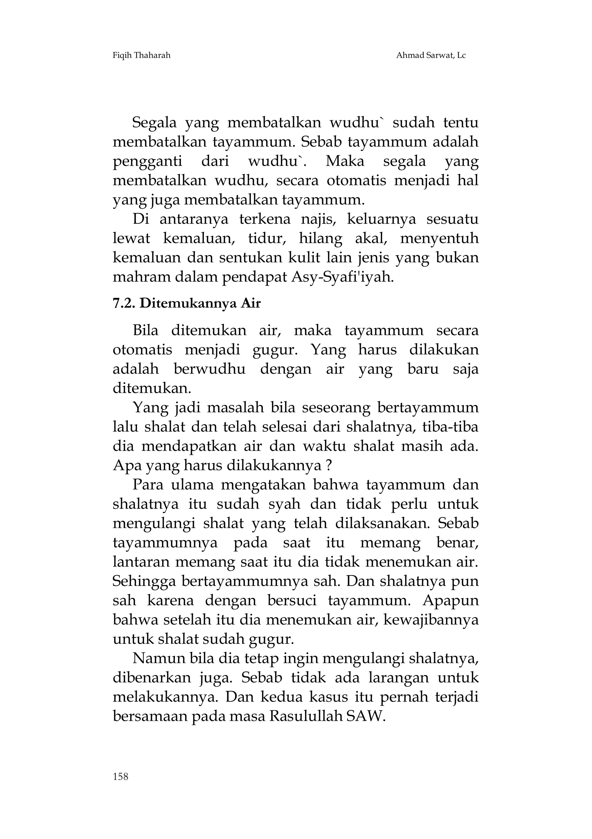 Fiqih Thaharah

Ahmad Sarwat, Lc

Segala yang membatalkan wudhu` sudah tentu
membatalkan tayammum. Sebab tayammum adalah
pengganti dari wudhu`. Maka segala yang
membatalkan wudhu, secara otomatis menjadi hal
yang juga membatalkan tayammum.
Di antaranya terkena najis, keluarnya sesuatu
lewat kemaluan, tidur, hilang akal, menyentuh
kemaluan dan sentukan kulit lain jenis yang bukan
mahram dalam pendapat Asy-Syafi'iyah.
7.2. Ditemukannya Air
Bila ditemukan air, maka tayammum secara
otomatis menjadi gugur. Yang harus dilakukan
adalah berwudhu dengan air yang baru saja
ditemukan.
Yang jadi masalah bila seseorang bertayammum
lalu shalat dan telah selesai dari shalatnya, tiba-tiba
dia mendapatkan air dan waktu shalat masih ada.
Apa yang harus dilakukannya ?
Para ulama mengatakan bahwa tayammum dan
shalatnya itu sudah syah dan tidak perlu untuk
mengulangi shalat yang telah dilaksanakan. Sebab
tayammumnya pada saat itu memang benar,
lantaran memang saat itu dia tidak menemukan air.
Sehingga bertayammumnya sah. Dan shalatnya pun
sah karena dengan bersuci tayammum. Apapun
bahwa setelah itu dia menemukan air, kewajibannya
untuk shalat sudah gugur.
Namun bila dia tetap ingin mengulangi shalatnya,
dibenarkan juga. Sebab tidak ada larangan untuk
melakukannya. Dan kedua kasus itu pernah terjadi
bersamaan pada masa Rasulullah SAW.

158

 