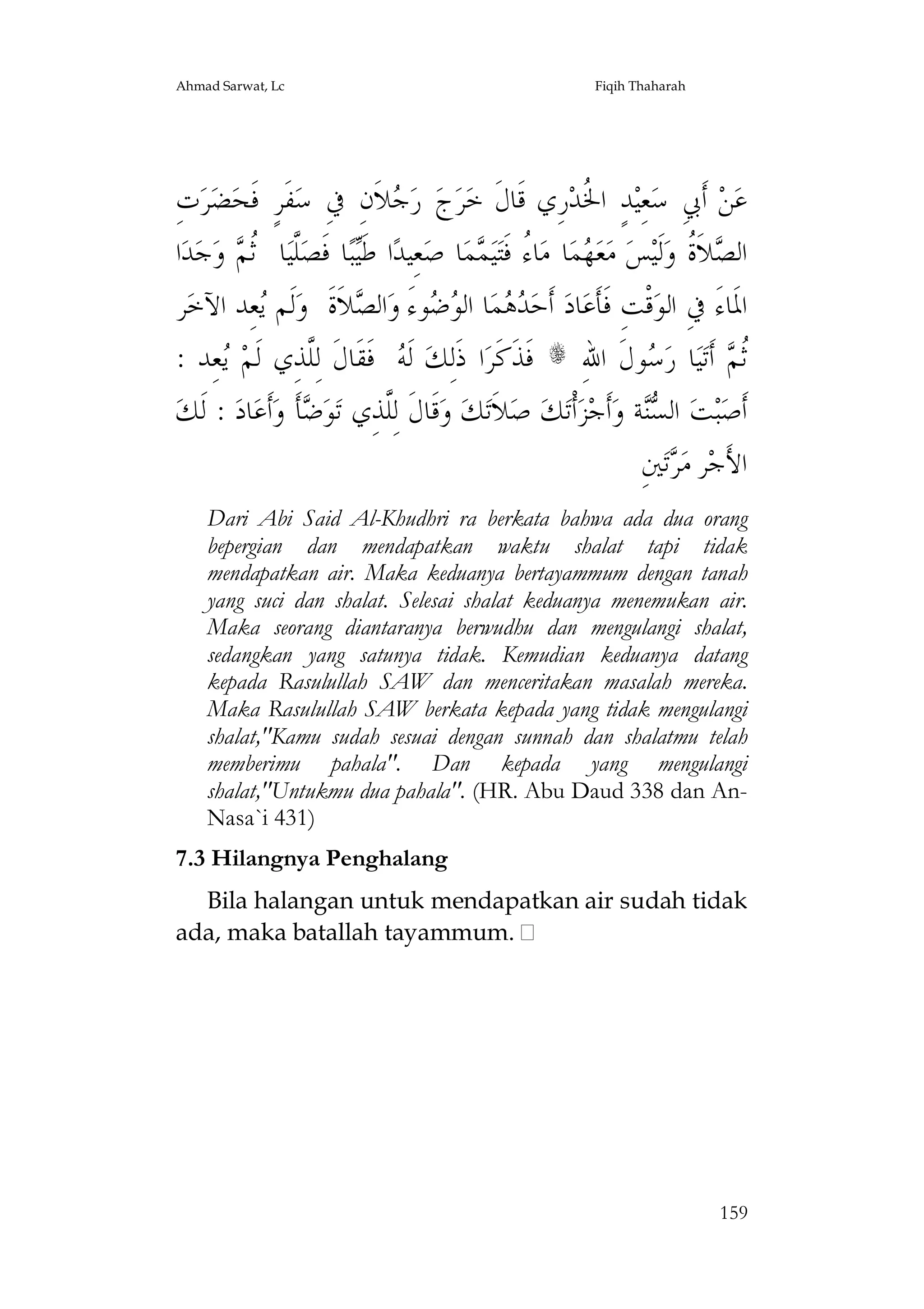 Ahmad Sarwat, Lc

Fiqih Thaharah

ِ‫ﺕ‬‫ﺮ‬‫ﻀ‬‫ﻔﹶﺮٍ ﻓﹶﺤ‬‫ﻼﹶﻥِ ﰲِ ﺳ‬ ‫ ﺭ‬‫ﺝ‬‫ﺮ‬‫ﺭِﻱ ﻗﹶﺎﻝﹶ ﺧ‬‫ﺪٍ ﺍ ﹸﺪ‬‫ﻌِﻴ‬‫ ﺃﹶﰊِ ﺳ‬‫ﻦ‬‫ﻋ‬
‫ﺟ‬
‫ﳋ‬
‫ﺍ‬‫ﺪ‬‫ﺟ‬‫ ﻭ‬ ‫ﺎ ﹸ‬‫ﱠﻴ‬‫ﺎ ﻓﹶﺼ‬‫ﺒ‬‫ﺍ ﻃﹶ‬‫ﻌِﻴﺪ‬‫ﺎ ﺻ‬‫ﻤ‬ ‫ﻴ‬‫ﺎ ُ ﻓﹶﺘ‬‫ﺎ ﻣ‬‫ﻤ‬ ‫ﻌ‬‫ ﻣ‬‫ﺲ‬‫ﻟﹶﻴ‬‫ﻼﹶ ﹸ ﻭ‬ ‫ﺍﻟ‬
‫ﻠ ﺛﻢ‬
‫ﻴ‬
‫ﻬ ﺀ ﻤ‬
‫ﺼ ﺓ‬
‫ﺮ‬‫ﻌِﺪ ﺍﻵﺧ‬ ‫ﻟﹶﻢ‬‫ﻼﹶﺓﹶ ﻭ‬ ‫ﺍﻟ‬‫ﻮﺀَ ﻭ‬  ‫ﺎ ﺍﻟ‬‫ﻤ‬  ‫ ﺃﹶﺣ‬‫ﺎﺩ‬‫ﻗﹾﺖِ ﻓﹶﺄﹶﻋ‬‫ﺍﳌﹶﺎﺀَ ﰲِ ﺍﻟﻮ‬
‫ﻳ‬
‫ﺪﻫ ﻮﺿ ﺼ‬
: ‫ﻌِﺪ‬ ‫ ﻓﹶﻘﹶﺎﻝﹶ ﻟِﱠﺬِﻱ ﻟﹶﻢ‬ ‫ ﻟﹶ‬‫ﺍ ﺫﹶﻟِﻚ‬‫ ﻓﹶﺬﹶﻛﹶﺮ‬s ِ‫ﻮﻝﹶ ﺍﷲ‬ ‫ﺎ ﺭ‬‫ﻴ‬‫ ﺃﹶﺗ‬ ‫ﹸ‬
‫ﻳ‬
‫ﻠ‬
‫ﻪ‬
‫ﺳ‬
‫ﺛﻢ‬
‫ : ﻟﹶﻚ‬‫ﺎﺩ‬‫ﺃﹶﻋ‬‫ﺄﹶ ﻭ‬ ‫ﻮ‬‫ﻗﹶﺎﻝﹶ ﻟِﱠﺬِﻱ ﺗ‬‫ ﻭ‬‫ﻚ‬‫ﻼﹶﺗ‬‫ ﺻ‬‫ﻚ‬‫ﺃﹾﺗ‬‫ﺰ‬‫ﺃﹶﺟ‬‫ﺔ ﻭ‬ ‫ ﺍﻟ‬‫ﺖ‬‫ﺒ‬‫ﺃﹶﺻ‬
‫ﺿ‬
‫ﻠ‬
‫ﺴﻨ‬
ِ‫ﲔ‬‫ﺗ‬ ‫ﺮ ﻣ‬‫ﺍﻷَﺟ‬
‫ﺮ‬
Dari Abi Said Al-Khudhri ra berkata bahwa ada dua orang
bepergian dan mendapatkan waktu shalat tapi tidak
mendapatkan air. Maka keduanya bertayammum dengan tanah
yang suci dan shalat. Selesai shalat keduanya menemukan air.
Maka seorang diantaranya berwudhu dan mengulangi shalat,
sedangkan yang satunya tidak. Kemudian keduanya datang
kepada Rasulullah SAW dan menceritakan masalah mereka.
Maka Rasulullah SAW berkata kepada yang tidak mengulangi
shalat,"Kamu sudah sesuai dengan sunnah dan shalatmu telah
memberimu pahala". Dan kepada yang mengulangi
shalat,"Untukmu dua pahala". (HR. Abu Daud 338 dan AnNasa`i 431)
7.3 Hilangnya Penghalang
Bila halangan untuk mendapatkan air sudah tidak
ada, maka batallah tayammum.

159

 