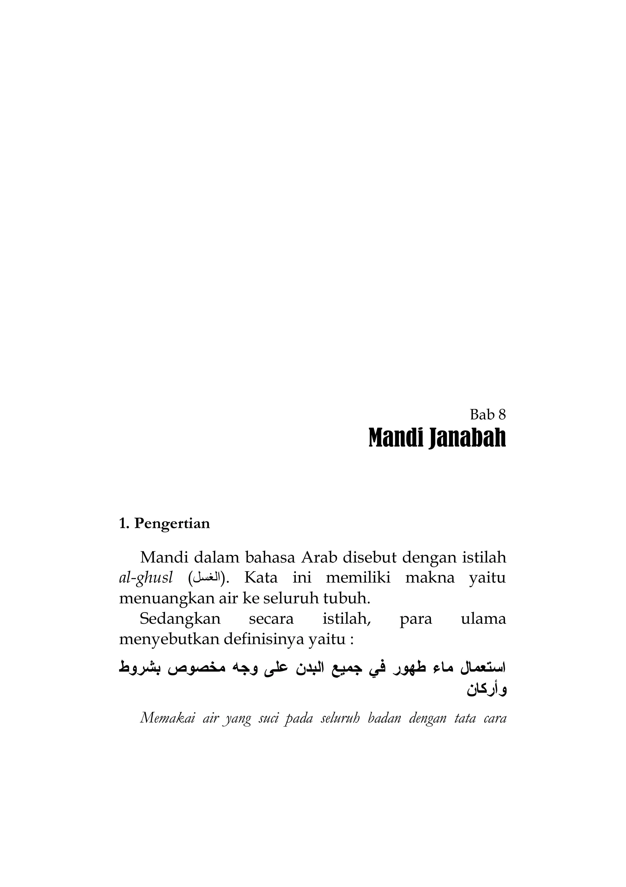 Bab 8

Mandi Janabah

1. Pengertian
Mandi dalam bahasa Arab disebut dengan istilah
al-ghusl (‫ .)اﻟﻐﺴﻞ‬Kata ini memiliki makna yaitu
menuangkan air ke seluruh tubuh.
Sedangkan
secara
istilah,
para
ulama
menyebutkan definisinya yaitu :

‫ﺍﺴﺘﻌﻤﺎل ﻤﺎﺀ ﻁﻬﻭﺭ ﻓﻲ ﺠﻤﻴﻊ ﺍﻟﺒﺩﻥ ﻋﻠﻰ ﻭﺠﻪ ﻤﺨﺼﻭﺹ ﺒﺸﺭﻭﻁ‬
‫ﻭﺃﺭﻜﺎﻥ‬
Memakai air yang suci pada seluruh badan dengan tata cara

 