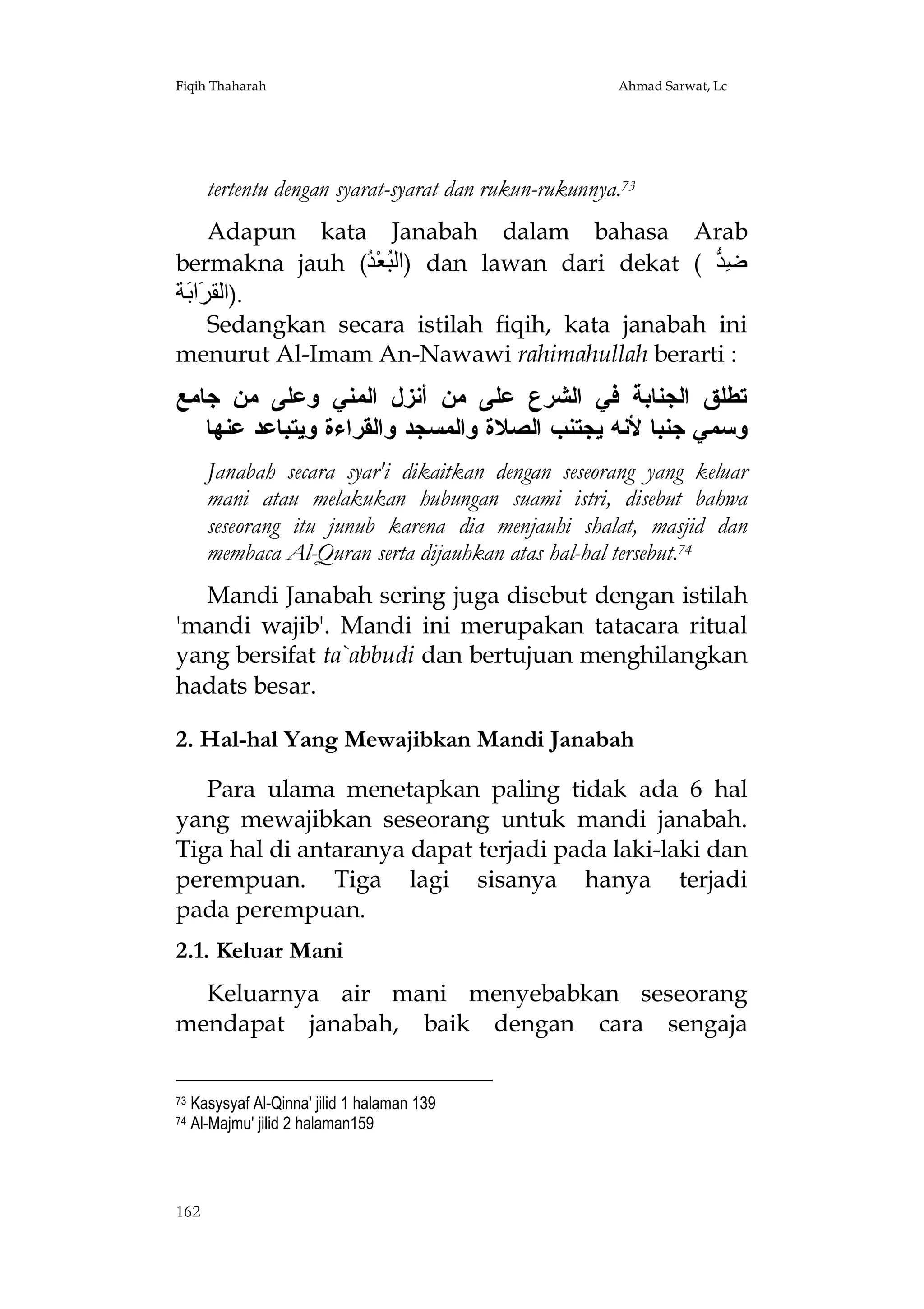 Fiqih Thaharah

Ahmad Sarwat, Lc

tertentu dengan syarat-syarat dan rukun-rukunnya.73
Adapun kata Janabah dalam bahasa Arab
bermakna jauh (ُ ْ‫ )اﻟ ُﻌ‬dan lawan dari dekat ( ‫ِ ﱡ‬
‫ﺒ ﺪ‬
‫ﺿﺪ‬
‫.)اﻟﻘ َا َﺔ‬
‫ﺮﺑ‬
Sedangkan secara istilah fiqih, kata janabah ini
menurut Al-Imam An-Nawawi rahimahullah berarti :

‫ﺘﻁﻠﻕ ﺍﻟﺠﻨﺎﺒﺔ ﻓﻲ ﺍﻟﺸﺭﻉ ﻋﻠﻰ ﻤﻥ ﺃﻨﺯل ﺍﻟﻤﻨﻲ ﻭﻋﻠﻰ ﻤﻥ ﺠﺎﻤﻊ‬
‫ﻭﺴﻤﻲ ﺠﻨﺒﺎ ﻷﻨﻪ ﻴﺠﺘﻨﺏ ﺍﻟﺼﻼﺓ ﻭﺍﻟﻤﺴﺠﺩ ﻭﺍﻟﻘﺭﺍﺀﺓ ﻭﻴﺘﺒﺎﻋﺩ ﻋﻨﻬﺎ‬
Janabah secara syar'i dikaitkan dengan seseorang yang keluar
mani atau melakukan hubungan suami istri, disebut bahwa
seseorang itu junub karena dia menjauhi shalat, masjid dan
membaca Al-Quran serta dijauhkan atas hal-hal tersebut.74
Mandi Janabah sering juga disebut dengan istilah
'mandi wajib'. Mandi ini merupakan tatacara ritual
yang bersifat ta`abbudi dan bertujuan menghilangkan
hadats besar.
2. Hal-hal Yang Mewajibkan Mandi Janabah
Para ulama menetapkan paling tidak ada 6 hal
yang mewajibkan seseorang untuk mandi janabah.
Tiga hal di antaranya dapat terjadi pada laki-laki dan
perempuan. Tiga lagi sisanya hanya terjadi
pada perempuan.
2.1. Keluar Mani
Keluarnya air mani menyebabkan seseorang
mendapat janabah, baik dengan cara sengaja
73
74

Kasysyaf Al-Qinna' jilid 1 halaman 139
Al-Majmu' jilid 2 halaman159

162

 