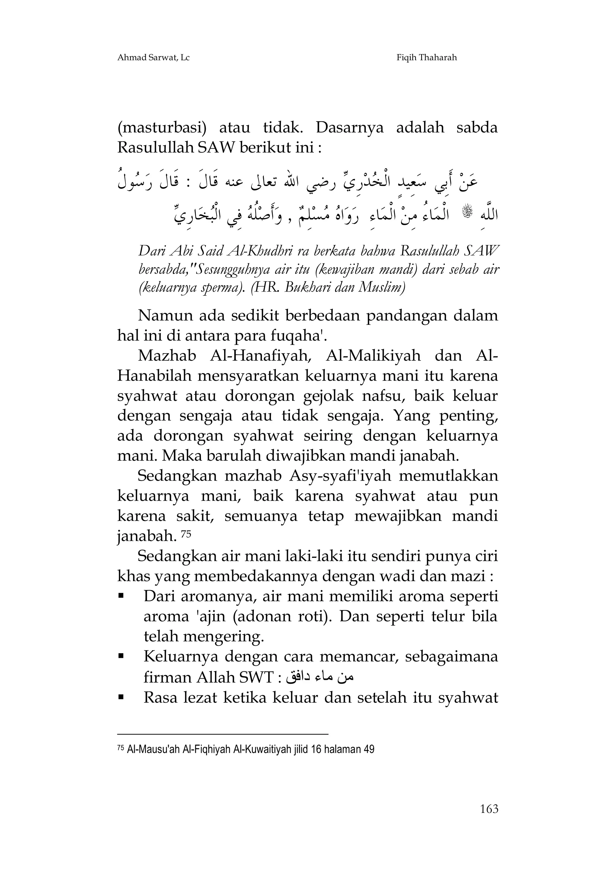 Ahmad Sarwat, Lc

Fiqih Thaharah

(masturbasi) atau tidak. Dasarnya adalah sabda
Rasulullah SAW berikut ini :

‫ﺳﻝ‬
‫ﻮ ﹸ‬ ‫ ﺭﺿﻲ ﺍﷲ ﺗﻌﺎﱃ ﻋﻨﻪ ﻗﹶﺎﻝﹶ : ﻗﹶﺎﻝﹶ ﺭ‬ ِ‫ﺭ‬‫ﺪ‬ ‫ﻌِﻴﺪٍ ﺍﻟﹾ‬‫ ﺃﹶﺑِﻲ ﺳ‬‫ﻦ‬‫ﻋ‬
‫ﺨ ﻱ‬
‫ﻠﻪ ﺒ ﻱ‬
 ِ‫ﺎﺭ‬‫ﺨ‬‫ ﻓِﻲ ﺍﻟﹾ‬ ‫ﹸ‬‫ﺃﹶﺻ‬‫ , ﻭ‬ ِ‫ﻠ‬‫ﺴ‬  ‫ﺍ‬‫ﻭ‬‫ﺎﺀِ ﺭ‬‫ ﺍﻟﹾﻤ‬‫ﺎ ُ ﻣِﻦ‬‫ﺍﻟﹾﻤ‬
‫ﻩﻣ ﻢ‬
‫ﺀ‬

s

ِ‫ﺍﻟﱠﻪ‬
‫ﻠ‬

Dari Abi Said Al-Khudhri ra berkata bahwa Rasulullah SAW
bersabda,"Sesungguhnya air itu (kewajiban mandi) dari sebab air
(keluarnya sperma). (HR. Bukhari dan Muslim)
Namun ada sedikit berbedaan pandangan dalam
hal ini di antara para fuqaha'.
Mazhab Al-Hanafiyah, Al-Malikiyah dan AlHanabilah mensyaratkan keluarnya mani itu karena
syahwat atau dorongan gejolak nafsu, baik keluar
dengan sengaja atau tidak sengaja. Yang penting,
ada dorongan syahwat seiring dengan keluarnya
mani. Maka barulah diwajibkan mandi janabah.
Sedangkan mazhab Asy-syafi'iyah memutlakkan
keluarnya mani, baik karena syahwat atau pun
karena sakit, semuanya tetap mewajibkan mandi
janabah. 75
Sedangkan air mani laki-laki itu sendiri punya ciri
khas yang membedakannya dengan wadi dan mazi :
 Dari aromanya, air mani memiliki aroma seperti
aroma 'ajin (adonan roti). Dan seperti telur bila
telah mengering.
 Keluarnya dengan cara memancar, sebagaimana
firman Allah SWT : ‫ﻣﻦ ﻣﺎء داﻓﻖ‬
 Rasa lezat ketika keluar dan setelah itu syahwat
75

Al-Mausu'ah Al-Fiqhiyah Al-Kuwaitiyah jilid 16 halaman 49

163

 