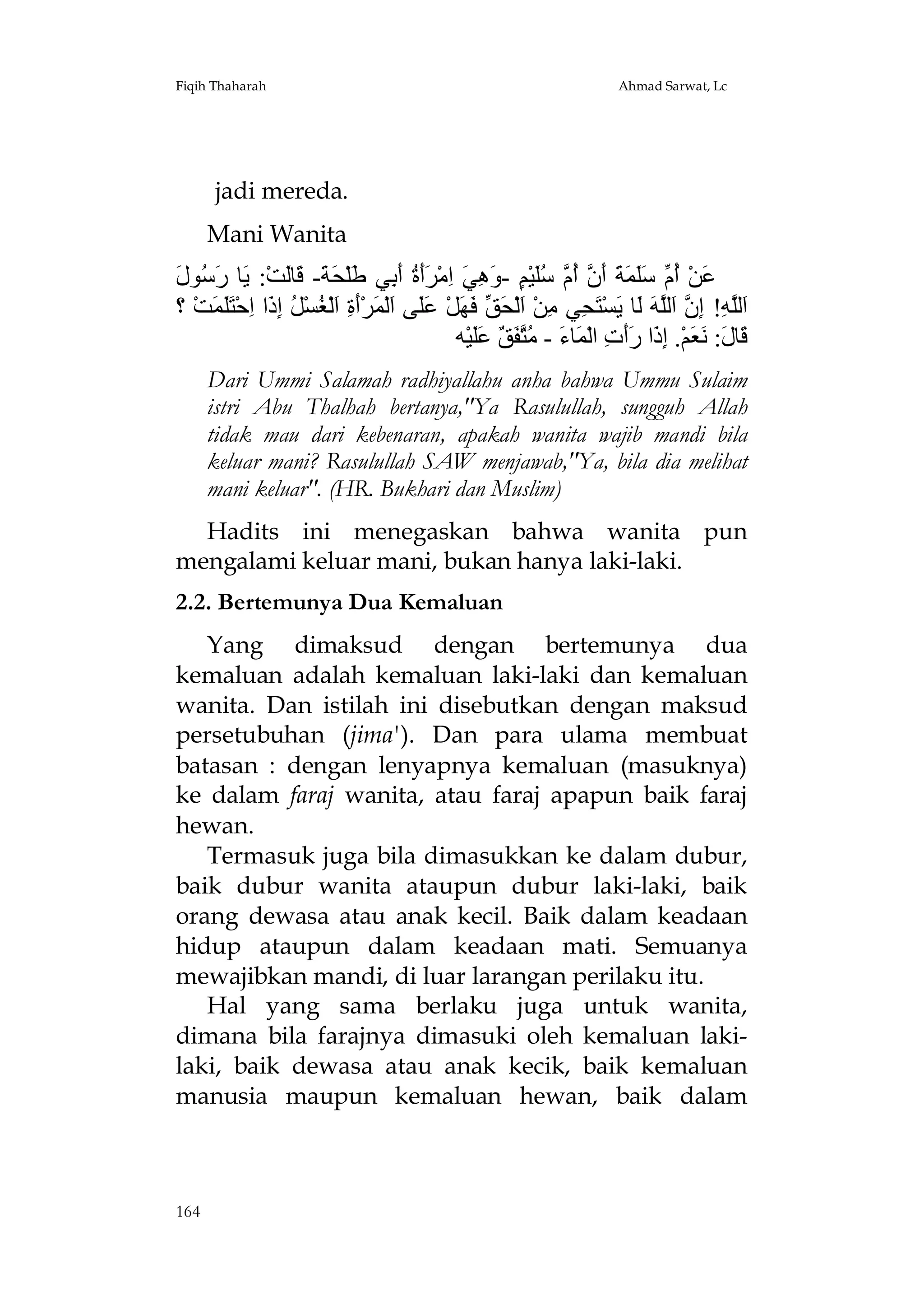 Fiqih Thaharah

Ahmad Sarwat, Lc

jadi mereda.
Mani Wanita

‫ﻋ أم ﺳﻠﻤﺔ أن أم ﺳﻠ ﻢ وھﻲ ا ﺮأة أﺑ ﻃ ﺤﺔ ﻗ ﻟ ﯾ رﺳ ل‬
َ ‫َﻦْ ُ ﱢ ََ َ َ َ ﱠ ُ ﱠ َُﯿْ ٍ - َ ِ َ ِﻣْ ََ ُ َ ِﻲ َﻠْ َ َ- َﺎَﺖْ: َﺎ َ ُﻮ‬
‫َﻟﱠ ِ! ِ ﱠ َﻟﱠ َ َﺎ َﺴْ َ ِﻲ ِﻦْ َﻟْ َ ﱢ َ َﻞْ ََﻰ َﻟْ َﺮَْ ِ َﻟْ ُﺴْ ُ ِ َا ِﺣْ ََ َﺖْ ؟‬
‫ا ﻠﮫ إن ا ﻠﮫ ﻟ ﯾ ﺘﺤ ﻣ ا ﺤﻖ ﻓﮭ ﻋﻠ ا ﻤ أة ا ﻐ ﻞ إذ ا ﺘﻠﻤ‬
‫َﺎ َ: َ َﻢْ. ِ َا ََ ِ اﻟْ َﺎ َ - ُﱠ َ ٌ ََﯿْﮫ‬
‫ﻗ ل ﻧﻌ إذ رأت ﻤ ء ﻣﺘﻔﻖ ﻋﻠ‬
Dari Ummi Salamah radhiyallahu anha bahwa Ummu Sulaim
istri Abu Thalhah bertanya,"Ya Rasulullah, sungguh Allah
tidak mau dari kebenaran, apakah wanita wajib mandi bila
keluar mani? Rasulullah SAW menjawab,"Ya, bila dia melihat
mani keluar". (HR. Bukhari dan Muslim)
Hadits ini menegaskan bahwa wanita pun
mengalami keluar mani, bukan hanya laki-laki.
2.2. Bertemunya Dua Kemaluan
Yang dimaksud dengan bertemunya dua
kemaluan adalah kemaluan laki-laki dan kemaluan
wanita. Dan istilah ini disebutkan dengan maksud
persetubuhan (jima'). Dan para ulama membuat
batasan : dengan lenyapnya kemaluan (masuknya)
ke dalam faraj wanita, atau faraj apapun baik faraj
hewan.
Termasuk juga bila dimasukkan ke dalam dubur,
baik dubur wanita ataupun dubur laki-laki, baik
orang dewasa atau anak kecil. Baik dalam keadaan
hidup ataupun dalam keadaan mati. Semuanya
mewajibkan mandi, di luar larangan perilaku itu.
Hal yang sama berlaku juga untuk wanita,
dimana bila farajnya dimasuki oleh kemaluan lakilaki, baik dewasa atau anak kecik, baik kemaluan
manusia maupun kemaluan hewan, baik dalam

164

 