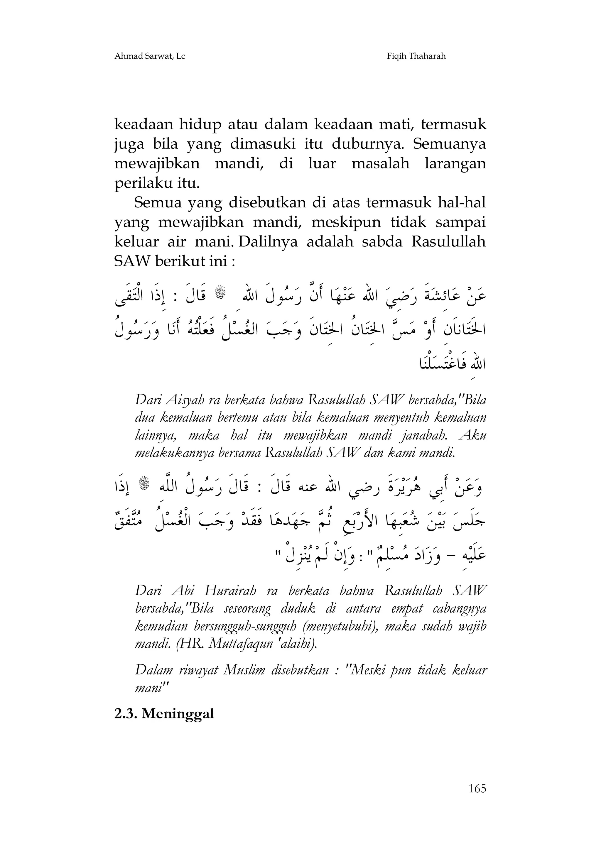 Ahmad Sarwat, Lc

Fiqih Thaharah

keadaan hidup atau dalam keadaan mati, termasuk
juga bila yang dimasuki itu duburnya. Semuanya
mewajibkan mandi, di luar masalah larangan
perilaku itu.
Semua yang disebutkan di atas termasuk hal-hal
yang mewajibkan mandi, meskipun tidak sampai
keluar air mani. Dalilnya adalah sabda Rasulullah
SAW berikut ini :

‫ﻘﹶﻰ‬‫ ﻗﹶﺎﻝﹶ : ﺇِﺫﹶﺍ ﺍﻟﹾﺘ‬s ِ ‫ﻮﻝﹶ ﺍﷲ‬ ‫ﺎ ﺃﹶ ﱠ ﺭ‬‫ﻬ‬‫ﻨ‬‫ ﺍﷲ ﻋ‬‫ﺿِﻲ‬‫ﺔﹶ ﺭ‬‫ﺎﺋِﺸ‬‫ ﻋ‬‫ﻦ‬‫ﻋ‬
‫ﻥ ﺳ‬
‫ﺳﻝ‬
‫ﻮ ﹸ‬ ‫ﺭ‬‫ﺎ ﻭ‬‫ ﺃﹶﻧ‬ ‫ﻠﹾ‬‫ ﹸ ﻓﹶﻌ‬‫ﺴ‬ ‫ ﺍﻟ‬‫ﺐ‬‫ﺟ‬‫ﺎﻥﹶ ﻭ‬‫ﺎ ﹸ ﺍﳋِﺘ‬‫ ﺍﳋِﺘ‬ ‫ ﻣ‬‫ﺎﻧﺎﹶﻥِ ﺃﹶﻭ‬‫ﺍﳋﹶﺘ‬
‫ﻐ ﻞ ﺘﻪ‬
‫ﺲ ﻥ‬
‫ﺎ‬‫ﻠﹾﻨ‬‫ﺴ‬‫ﺍﷲِ ﻓﹶﺎﻏﹾﺘ‬
Dari Aisyah ra berkata bahwa Rasulullah SAW bersabda,"Bila
dua kemaluan bertemu atau bila kemaluan menyentuh kemaluan
lainnya, maka hal itu mewajibkan mandi janabah. Aku
melakukannya bersama Rasulullah SAW dan kami mandi.

‫ ﺇﺫﹶﺍ‬s ِ‫ﻮ ﹸ ﺍﻟﱠﻪ‬ ‫ﺓﹶ ﺭﺿﻲ ﺍﷲ ﻋﻨﻪ ﻗﹶﺎﻝﹶ : ﻗﹶﺎﻝﹶ ﺭ‬‫ﺮ‬‫ﻳ‬‫ﺮ‬ ‫ ﺃﹶﺑِﻲ‬‫ﻦ‬‫ﻋ‬‫ﻭ‬
‫ﺳﻝ ﻠ‬
‫ﻫ‬
‫ﻐ ﻞ ﻣﺘ ﻖ‬
 ‫ﻔﹶ‬ ‫ ﹸ‬‫ﺴ‬ ‫ ﺍﻟﹾ‬‫ﺐ‬‫ﺟ‬‫ ﻭ‬‫ﺎ ﻓﹶﻘﹶﺪ‬‫ﺪﻫ‬‫ﻬ‬‫ ﺟ‬ ‫ﻊِ ﹸ‬‫ﺑ‬‫ﺎ ﺍﻷَﺭ‬‫ﺒِﻬ‬‫ﻌ‬ ‫ﻦ‬‫ﻴ‬‫ ﺑ‬‫ﻠﹶﺲ‬‫ﺟ‬
‫ﺛﻢ‬
‫ﺷ‬
" ‫ ِ ﹾ‬  ‫ِ ﹾ ﹶ‬ : "  ِ   ‫ﺍ‬  - ِ ‫ﹶ‬
‫ﻋﻠﻴﻪ ﻭﺯ ﺩ ﻣﺴﻠﻢ ﻭﺇﻥ ﻟﻢ ﻳﻨﺰﻝ‬
Dari Abi Hurairah ra berkata bahwa Rasulullah SAW
bersabda,"Bila seseorang duduk di antara empat cabangnya
kemudian bersungguh-sungguh (menyetubuhi), maka sudah wajib
mandi. (HR. Muttafaqun 'alaihi).
Dalam riwayat Muslim disebutkan : "Meski pun tidak keluar
mani"
2.3. Meninggal

165

 