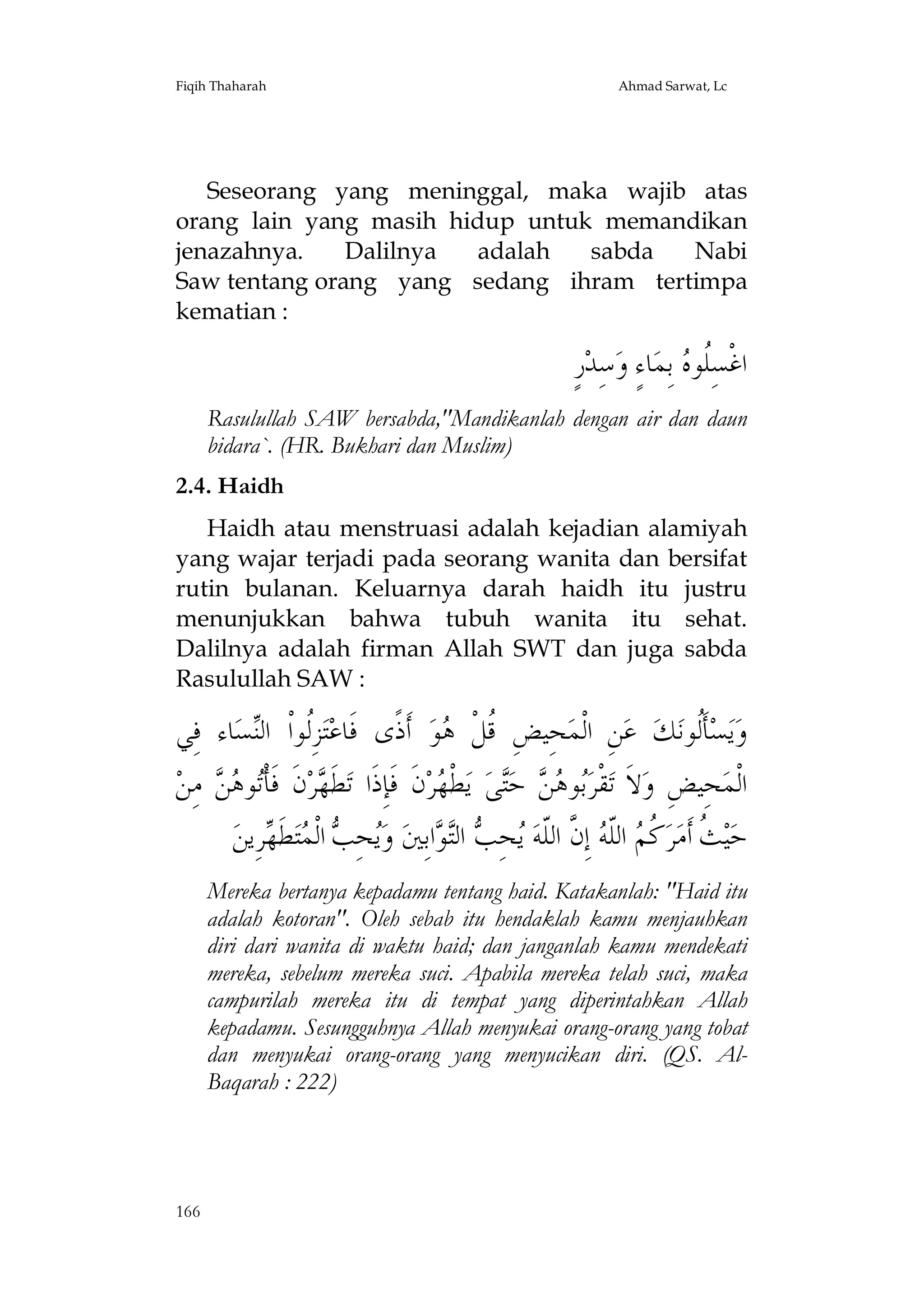 Fiqih Thaharah

Ahmad Sarwat, Lc

Seseorang yang meninggal, maka wajib atas
orang lain yang masih hidup untuk memandikan
jenazahnya.
Dalilnya
adalah
sabda
Nabi
Saw tentang orang yang sedang ihram tertimpa
kematian :

ٍ‫ﺭ‬‫ﺳِﺪ‬‫ﺎﺀٍ ﻭ‬‫ ﺑِﻤ‬ ‫ﺍﻏﹾﺴِﹸﻮ‬
‫ﻠﻩ‬
Rasulullah SAW bersabda,"Mandikanlah dengan air dan daun
bidara`. (HR. Bukhari dan Muslim)
2.4. Haidh
Haidh atau menstruasi adalah kejadian alamiyah
yang wajar terjadi pada seorang wanita dan bersifat
rutin bulanan. Keluarnya darah haidh itu justru
menunjukkan bahwa tubuh wanita itu sehat.
Dalilnya adalah firman Allah SWT dan juga sabda
Rasulullah SAW :

‫ﺎﺀ ﻓِﻲ‬‫ﺴ‬‫ﺰِﹸﻮﺍﹾ ﺍﻟ‬‫ﺘ‬‫ ﺃﹶﺫﹰﻯ ﻓﹶﺎﻋ‬‫ﻮ‬ ‫ﺤِﻴﺾِ ﹸﻞﹾ‬‫ﻦِ ﺍﻟﹾﻤ‬‫ ﻋ‬‫ﻚ‬‫ﺄﹶﹸﻮﻧ‬‫ﺴ‬‫ﻳ‬‫ﻭ‬
‫ﻟ ﻨ‬
‫ﻗ ﻫ‬
‫ﻟ‬
‫ ﻣِﻦ‬  ‫ﻮ‬‫ﻥﹶ ﻓﹶﺄﹾ‬‫ﺮ‬ ‫ﻄﹶ‬‫ﻥﹶ ﻓﹶﺈِﺫﹶﺍ ﺗ‬‫ﺮ‬ ‫ﻄﹾ‬‫ ﻳ‬‫ﻰ‬‫ ﺣ‬  ‫ﻮ‬‫ﻘﹾﺮ‬‫ﻻﹶ ﺗ‬‫ﺤِﻴﺾِ ﻭ‬‫ﺍﻟﹾﻤ‬
‫ﺗ ﻫﻦ‬
‫ﻬ‬
‫ﺑ ﻫﻦ ﺘ ﻬ‬
‫ﺮِﻳﻦ‬ ‫ﻄ‬‫ﺘ‬ ‫ ﺍﻟﹾ‬ ِ‫ﺤ‬‫ ﻭ‬‫ﺍﺑِﲔ‬ ‫ ﺍﻟ‬ ِ‫ﺤ‬ ‫ ﺇِ ﱠ ﺍﻟﹼﻪ‬ ‫ ﺍﻟﹼ‬ ‫ ﹸ‬‫ﺮ‬‫ ﹸ ﺃﹶﻣ‬‫ﻴ‬‫ﺣ‬
‫ﻳ ﺐ ﻤ ﹶﻬ‬
‫ﺚ ﻛﻢ ﻠ ﻪ ﻥ ﻠ ﻳ ﺐ ﺘ ﻮ‬
Mereka bertanya kepadamu tentang haid. Katakanlah: "Haid itu
adalah kotoran". Oleh sebab itu hendaklah kamu menjauhkan
diri dari wanita di waktu haid; dan janganlah kamu mendekati
mereka, sebelum mereka suci. Apabila mereka telah suci, maka
campurilah mereka itu di tempat yang diperintahkan Allah
kepadamu. Sesungguhnya Allah menyukai orang-orang yang tobat
dan menyukai orang-orang yang menyucikan diri. (QS. AlBaqarah : 222)

166

 