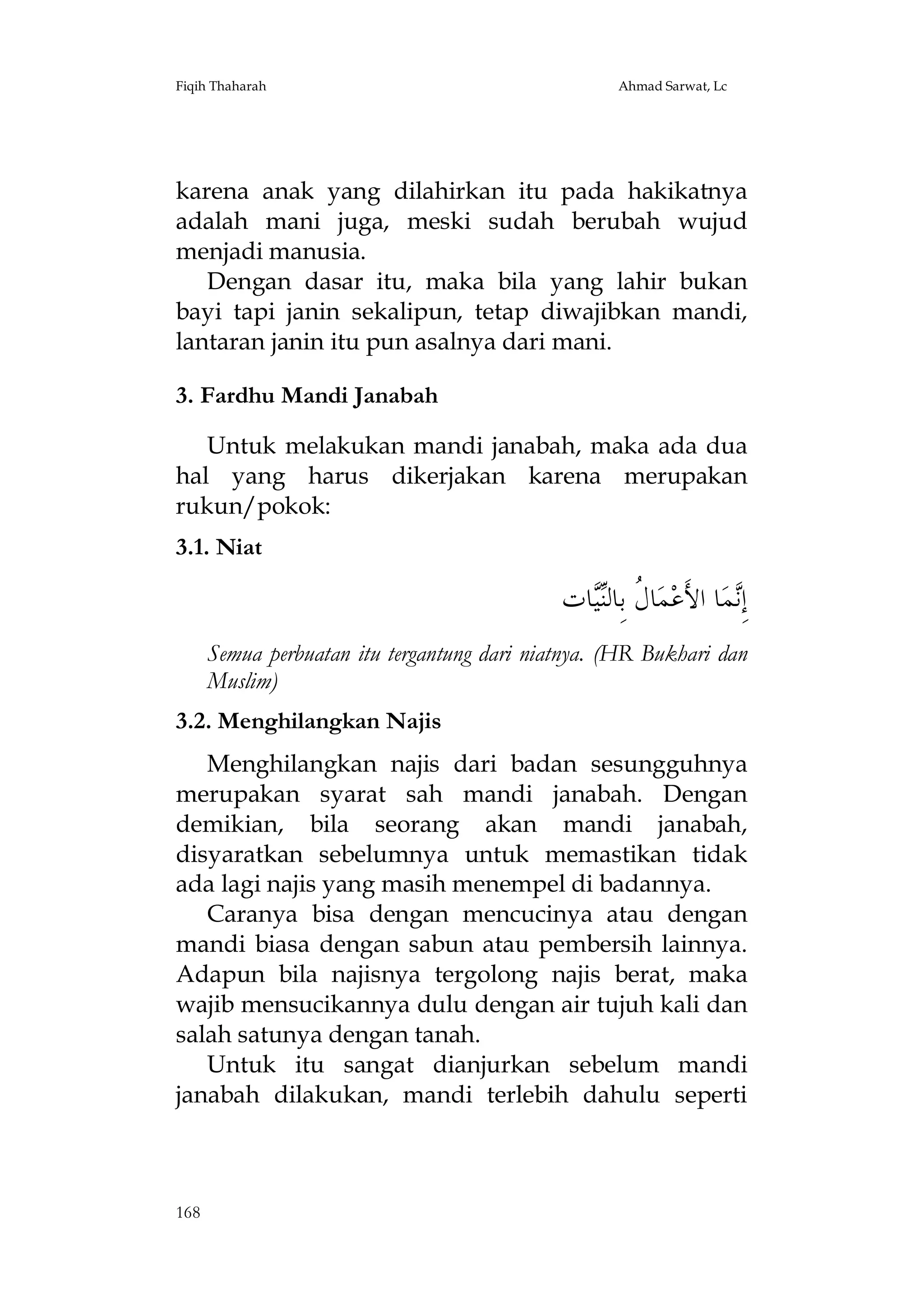 Fiqih Thaharah

Ahmad Sarwat, Lc

karena anak yang dilahirkan itu pada hakikatnya
adalah mani juga, meski sudah berubah wujud
menjadi manusia.
Dengan dasar itu, maka bila yang lahir bukan
bayi tapi janin sekalipun, tetap diwajibkan mandi,
lantaran janin itu pun asalnya dari mani.
3. Fardhu Mandi Janabah
Untuk melakukan mandi janabah, maka ada dua
hal yang harus dikerjakan karena merupakan
rukun/pokok:
3.1. Niat

‫ﺎﺕ‬‫ﺎ ﹸ ﺑِﺎﻟ‬‫ﻤ‬‫ﺎ ﺍﻷَﻋ‬‫ﻤ‬ِ‫ﺇ‬
‫ﻝ ﻨﻴ‬
‫ﻧ‬
Semua perbuatan itu tergantung dari niatnya. (HR Bukhari dan
Muslim)
3.2. Menghilangkan Najis
Menghilangkan najis dari badan sesungguhnya
merupakan syarat sah mandi janabah. Dengan
demikian, bila seorang akan mandi janabah,
disyaratkan sebelumnya untuk memastikan tidak
ada lagi najis yang masih menempel di badannya.
Caranya bisa dengan mencucinya atau dengan
mandi biasa dengan sabun atau pembersih lainnya.
Adapun bila najisnya tergolong najis berat, maka
wajib mensucikannya dulu dengan air tujuh kali dan
salah satunya dengan tanah.
Untuk itu sangat dianjurkan sebelum mandi
janabah dilakukan, mandi terlebih dahulu seperti

168

 