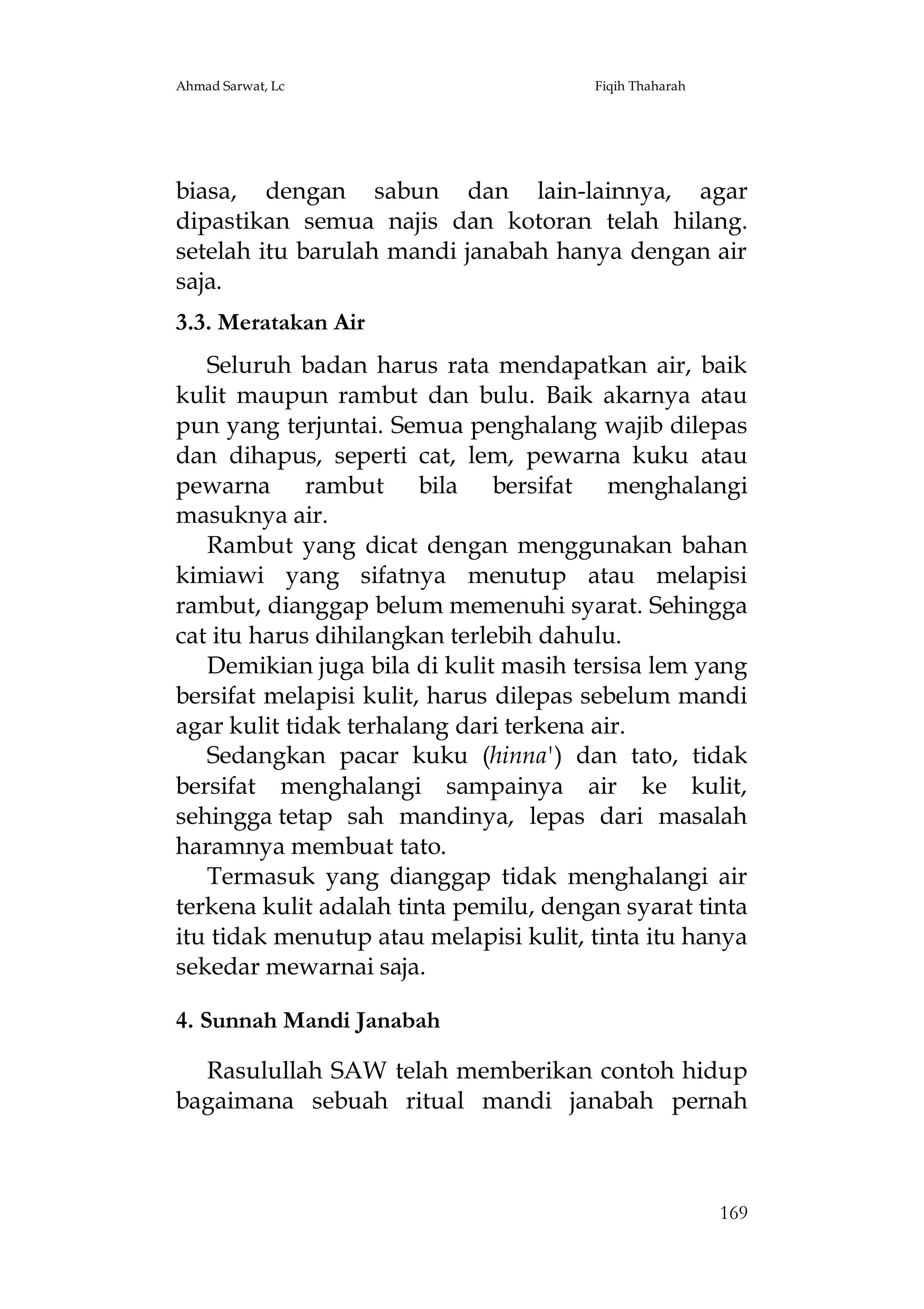 Ahmad Sarwat, Lc

Fiqih Thaharah

biasa, dengan sabun dan lain-lainnya, agar
dipastikan semua najis dan kotoran telah hilang.
setelah itu barulah mandi janabah hanya dengan air
saja.
3.3. Meratakan Air
Seluruh badan harus rata mendapatkan air, baik
kulit maupun rambut dan bulu. Baik akarnya atau
pun yang terjuntai. Semua penghalang wajib dilepas
dan dihapus, seperti cat, lem, pewarna kuku atau
pewarna rambut bila bersifat menghalangi
masuknya air.
Rambut yang dicat dengan menggunakan bahan
kimiawi yang sifatnya menutup atau melapisi
rambut, dianggap belum memenuhi syarat. Sehingga
cat itu harus dihilangkan terlebih dahulu.
Demikian juga bila di kulit masih tersisa lem yang
bersifat melapisi kulit, harus dilepas sebelum mandi
agar kulit tidak terhalang dari terkena air.
Sedangkan pacar kuku (hinna') dan tato, tidak
bersifat menghalangi sampainya air ke kulit,
sehingga tetap sah mandinya, lepas dari masalah
haramnya membuat tato.
Termasuk yang dianggap tidak menghalangi air
terkena kulit adalah tinta pemilu, dengan syarat tinta
itu tidak menutup atau melapisi kulit, tinta itu hanya
sekedar mewarnai saja.
4. Sunnah Mandi Janabah
Rasulullah SAW telah memberikan contoh hidup
bagaimana sebuah ritual mandi janabah pernah

169

 