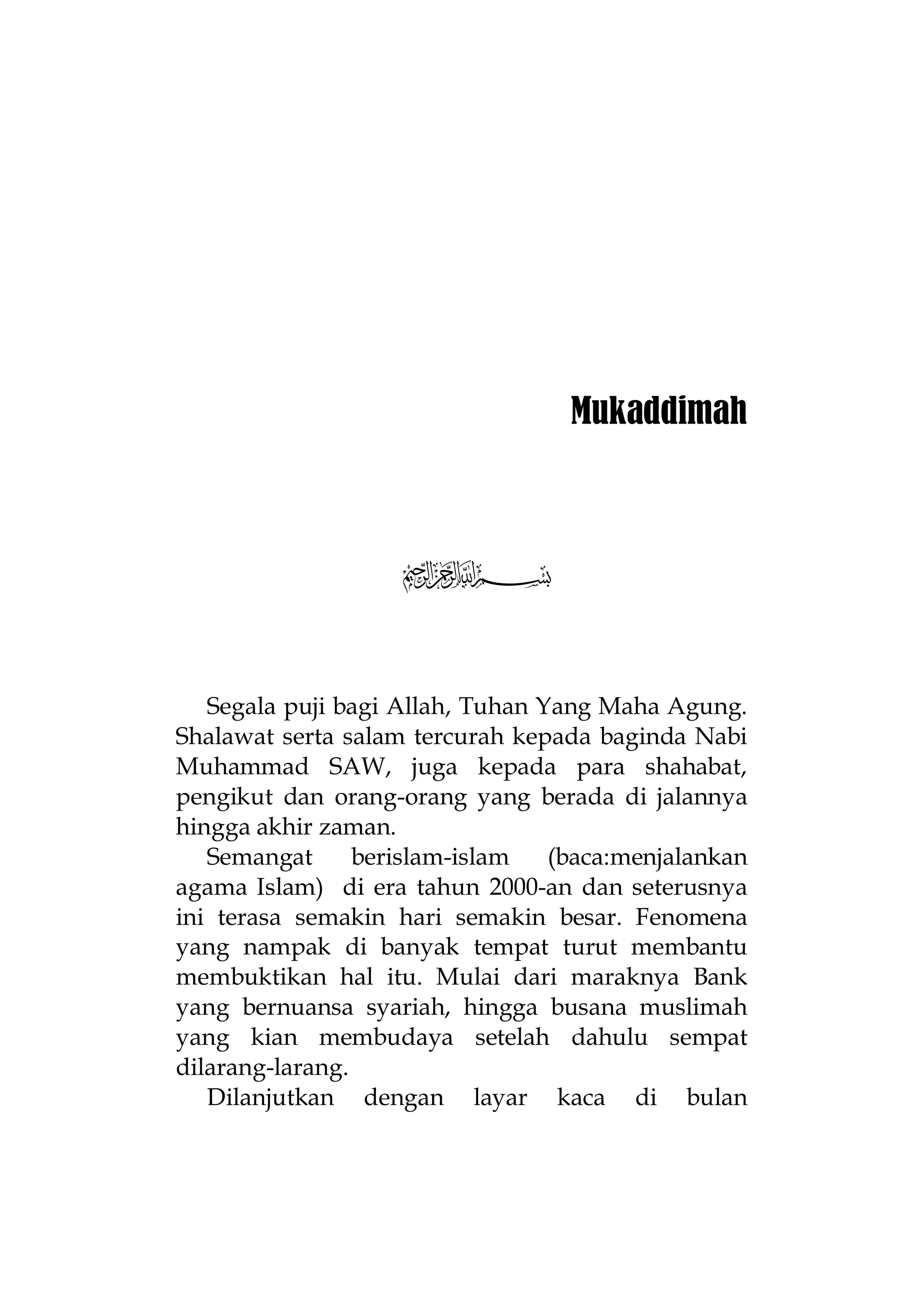 Mukaddimah

5
Segala puji bagi Allah, Tuhan Yang Maha Agung.
Shalawat serta salam tercurah kepada baginda Nabi
Muhammad SAW, juga kepada para shahabat,
pengikut dan orang-orang yang berada di jalannya
hingga akhir zaman.
Semangat
berislam-islam
(baca:menjalankan
agama Islam) di era tahun 2000-an dan seterusnya
ini terasa semakin hari semakin besar. Fenomena
yang nampak di banyak tempat turut membantu
membuktikan hal itu. Mulai dari maraknya Bank
yang bernuansa syariah, hingga busana muslimah
yang kian membudaya setelah dahulu sempat
dilarang-larang.
Dilanjutkan dengan layar kaca di bulan

 