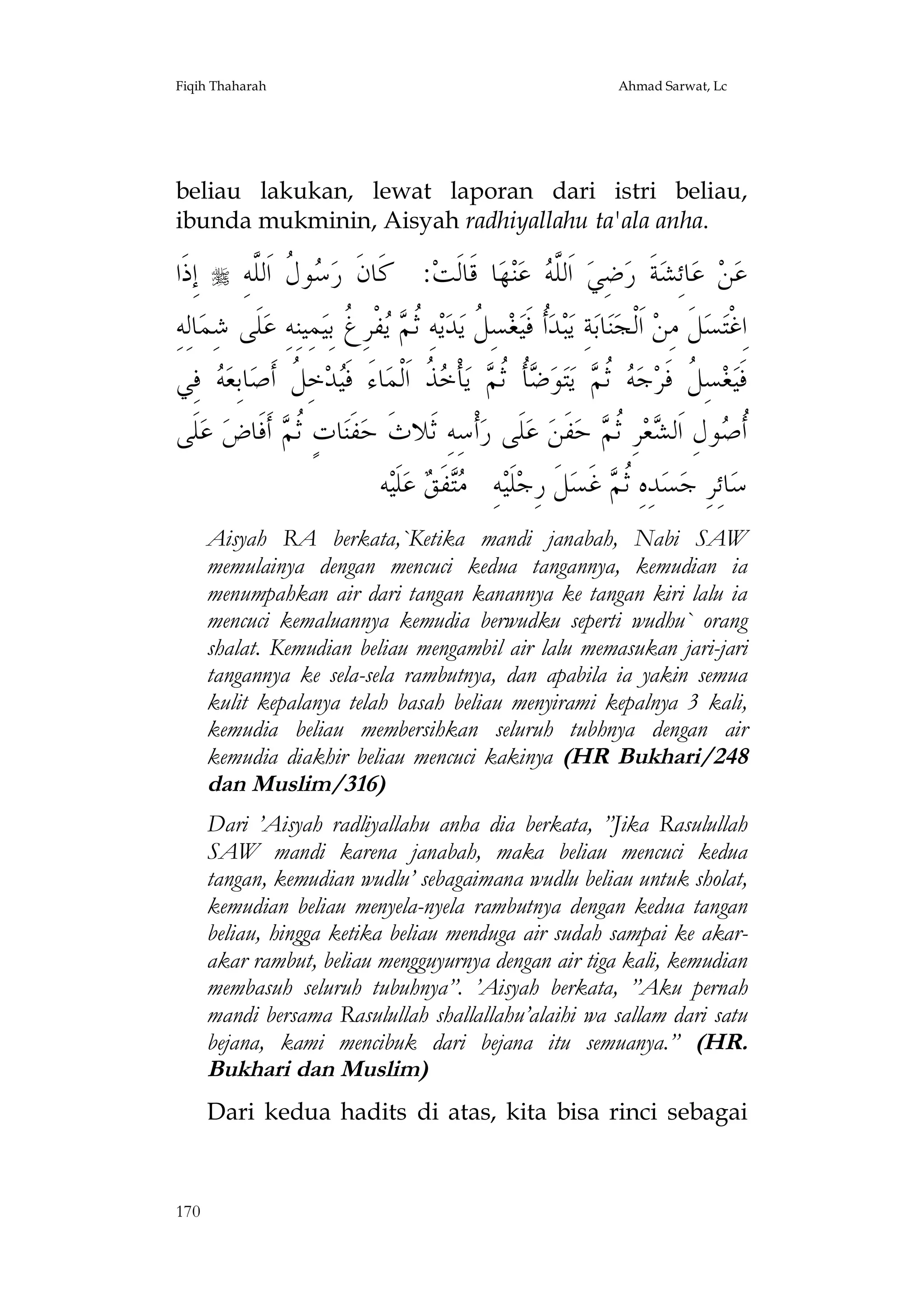 Fiqih Thaharah

Ahmad Sarwat, Lc

beliau lakukan, lewat laporan dari istri beliau,
ibunda mukminin, Aisyah radhiyallahu ta'ala anha.

‫ ﺇِﺫﹶﺍ‬ ِ‫ﻮ ﹸ ﺍﹶﻟﱠﻪ‬ ‫: ﻛﹶﺎﻥﹶ ﺭ‬‫ﺎ ﻗﹶﺎﻟﹶﺖ‬‫ﻬ‬‫ﻨ‬‫ ﻋ‬ ‫ ﺍﹶﻟﱠ‬‫ﺿِﻲ‬‫ﺔﹶ ﺭ‬‫ﺎﺋِﺸ‬‫ ﻋ‬‫ﻦ‬‫ﻋ‬
‫ﺳﻝ ﻠ‬
‫ﻠﻪ‬
ِ‫ﺎﻟِﻪ‬‫ﻠﹶﻰ ﺷِﻤ‬‫ﻤِﻴﻨِﻪِ ﻋ‬‫ﻔﹾﺮِ ﹸ ﺑِﻴ‬  ‫ﻪِ ﹸ‬‫ﻳ‬‫ﺪ‬‫ﺴِ ﹸ ﻳ‬‫ﻐ‬‫ﹸ ﻓﹶﻴ‬‫ﺒﺪ‬‫ﺔِ ﻳ‬‫ﺎﺑ‬‫ﻨ‬‫ ﺍﹶﻟﹾﺠ‬‫ﻞﹶ ﻣِﻦ‬‫ﺴ‬‫ﺍِﻏﹾﺘ‬
‫ﺛﻢ ﻳ ﻍ‬
‫ﺃ ﻞ‬
‫ ﻓِﻲ‬ ‫ﺎﺑِﻌ‬‫ﺧِ ﹸ ﺃﹶﺻ‬‫ﺪ‬‫ﺎﺀَ ﻓﹶ‬‫ ﹸ ﺍﹶﻟﹾﻤ‬ ‫ﺄﹾ‬‫ ﻳ‬ ‫ﹸ ﹸ‬ ‫ﻮ‬‫ﺘ‬‫ ﻳ‬ ‫ ﹸ‬ ‫ﺟ‬‫ﺴِ ﹸ ﻓﹶﺮ‬‫ﻐ‬‫ﻓﹶﻴ‬
‫ﻪ‬
‫ﻴ ﻞ‬
‫ﻞ ﻪ ﺛﻢ ﺿ ﺄ ﺛﻢ ﺧﺬ‬
‫ﻠﹶﻰ‬‫ ﻋ‬‫ ﺃﹶﻓﹶﺎﺽ‬ ‫ﺎﺕٍ ﹸ‬‫ﻔﹶﻨ‬‫ﺃﹾﺳِﻪِ ﺛﹶﻼﺙﹶ ﺣ‬‫ﻠﹶﻰ ﺭ‬‫ ﻋ‬‫ﻔﹶﻦ‬‫ ﺣ‬ ‫ﺮِ ﹸ‬‫ﻌ‬ ‫ﻮﻝِ ﺍﹶﻟ‬ ‫ﹸ‬
‫ﺛﻢ‬
‫ﺃ ﺻ ﺸ ﺛﻢ‬
‫ﻪ‬‫ﻠﹶﻴ‬‫ ﻋ‬ ‫ﻔﹶ‬ ِ‫ﻪ‬‫ﻠﹶﻴ‬‫ﻞﹶ ﺭِﺟ‬‫ ﻏﹶﺴ‬ ‫ﺪِﻩِ ﹸ‬‫ﺴ‬‫ﺎﺋِﺮِ ﺟ‬‫ﺳ‬
‫ﻣﺘ ﻖ‬
‫ﺛﻢ‬
Aisyah RA berkata,`Ketika mandi janabah, Nabi SAW
memulainya dengan mencuci kedua tangannya, kemudian ia
menumpahkan air dari tangan kanannya ke tangan kiri lalu ia
mencuci kemaluannya kemudia berwudku seperti wudhu` orang
shalat. Kemudian beliau mengambil air lalu memasukan jari-jari
tangannya ke sela-sela rambutnya, dan apabila ia yakin semua
kulit kepalanya telah basah beliau menyirami kepalnya 3 kali,
kemudia beliau membersihkan seluruh tubhnya dengan air
kemudia diakhir beliau mencuci kakinya (HR Bukhari/248
dan Muslim/316)
Dari ’Aisyah radliyallahu anha dia berkata, ”Jika Rasulullah
SAW mandi karena janabah, maka beliau mencuci kedua
tangan, kemudian wudlu’ sebagaimana wudlu beliau untuk sholat,
kemudian beliau menyela-nyela rambutnya dengan kedua tangan
beliau, hingga ketika beliau menduga air sudah sampai ke akarakar rambut, beliau mengguyurnya dengan air tiga kali, kemudian
membasuh seluruh tubuhnya”. ’Aisyah berkata, ”Aku pernah
mandi bersama Rasulullah shallallahu’alaihi wa sallam dari satu
bejana, kami mencibuk dari bejana itu semuanya.” (HR.
Bukhari dan Muslim)
Dari kedua hadits di atas, kita bisa rinci sebagai

170

 
