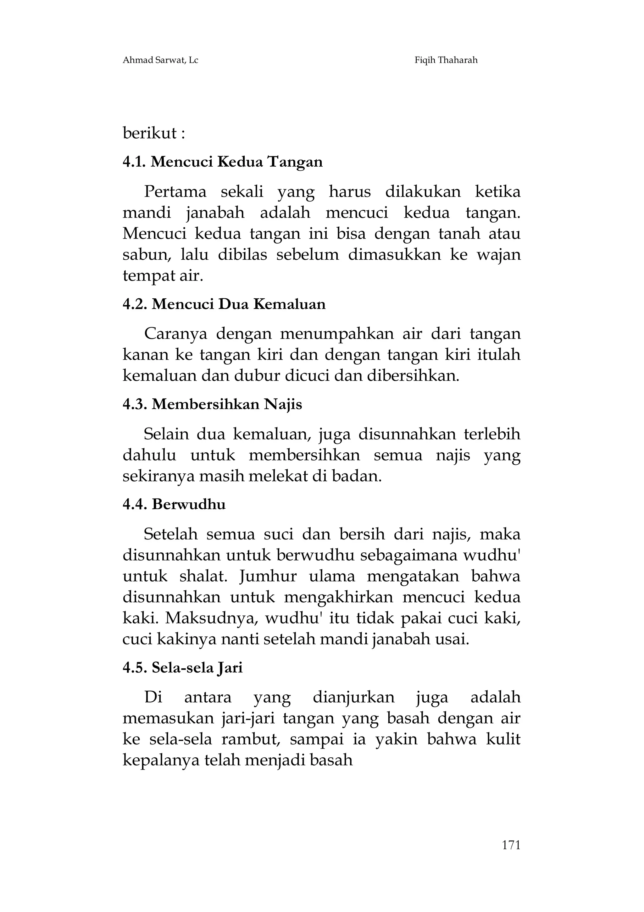 Ahmad Sarwat, Lc

Fiqih Thaharah

berikut :
4.1. Mencuci Kedua Tangan
Pertama sekali yang harus dilakukan ketika
mandi janabah adalah mencuci kedua tangan.
Mencuci kedua tangan ini bisa dengan tanah atau
sabun, lalu dibilas sebelum dimasukkan ke wajan
tempat air.
4.2. Mencuci Dua Kemaluan
Caranya dengan menumpahkan air dari tangan
kanan ke tangan kiri dan dengan tangan kiri itulah
kemaluan dan dubur dicuci dan dibersihkan.
4.3. Membersihkan Najis
Selain dua kemaluan, juga disunnahkan terlebih
dahulu untuk membersihkan semua najis yang
sekiranya masih melekat di badan.
4.4. Berwudhu
Setelah semua suci dan bersih dari najis, maka
disunnahkan untuk berwudhu sebagaimana wudhu'
untuk shalat. Jumhur ulama mengatakan bahwa
disunnahkan untuk mengakhirkan mencuci kedua
kaki. Maksudnya, wudhu' itu tidak pakai cuci kaki,
cuci kakinya nanti setelah mandi janabah usai.
4.5. Sela-sela Jari
Di antara yang dianjurkan juga adalah
memasukan jari-jari tangan yang basah dengan air
ke sela-sela rambut, sampai ia yakin bahwa kulit
kepalanya telah menjadi basah

171

 