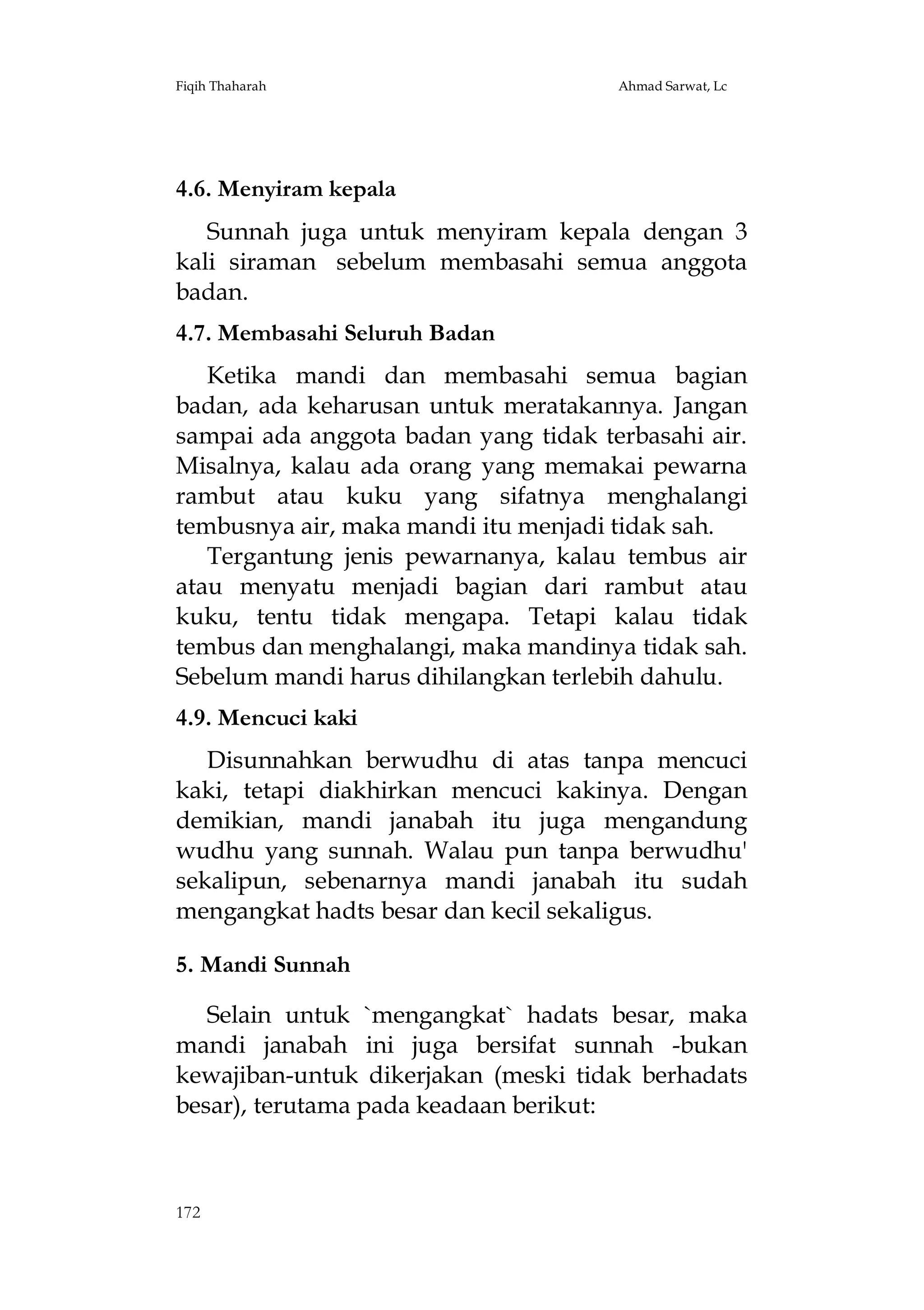 Fiqih Thaharah

Ahmad Sarwat, Lc

4.6. Menyiram kepala
Sunnah juga untuk menyiram kepala dengan 3
kali siraman sebelum membasahi semua anggota
badan.
4.7. Membasahi Seluruh Badan
Ketika mandi dan membasahi semua bagian
badan, ada keharusan untuk meratakannya. Jangan
sampai ada anggota badan yang tidak terbasahi air.
Misalnya, kalau ada orang yang memakai pewarna
rambut atau kuku yang sifatnya menghalangi
tembusnya air, maka mandi itu menjadi tidak sah.
Tergantung jenis pewarnanya, kalau tembus air
atau menyatu menjadi bagian dari rambut atau
kuku, tentu tidak mengapa. Tetapi kalau tidak
tembus dan menghalangi, maka mandinya tidak sah.
Sebelum mandi harus dihilangkan terlebih dahulu.
4.9. Mencuci kaki
Disunnahkan berwudhu di atas tanpa mencuci
kaki, tetapi diakhirkan mencuci kakinya. Dengan
demikian, mandi janabah itu juga mengandung
wudhu yang sunnah. Walau pun tanpa berwudhu'
sekalipun, sebenarnya mandi janabah itu sudah
mengangkat hadts besar dan kecil sekaligus.
5. Mandi Sunnah
Selain untuk `mengangkat` hadats besar, maka
mandi janabah ini juga bersifat sunnah -bukan
kewajiban-untuk dikerjakan (meski tidak berhadats
besar), terutama pada keadaan berikut:

172

 