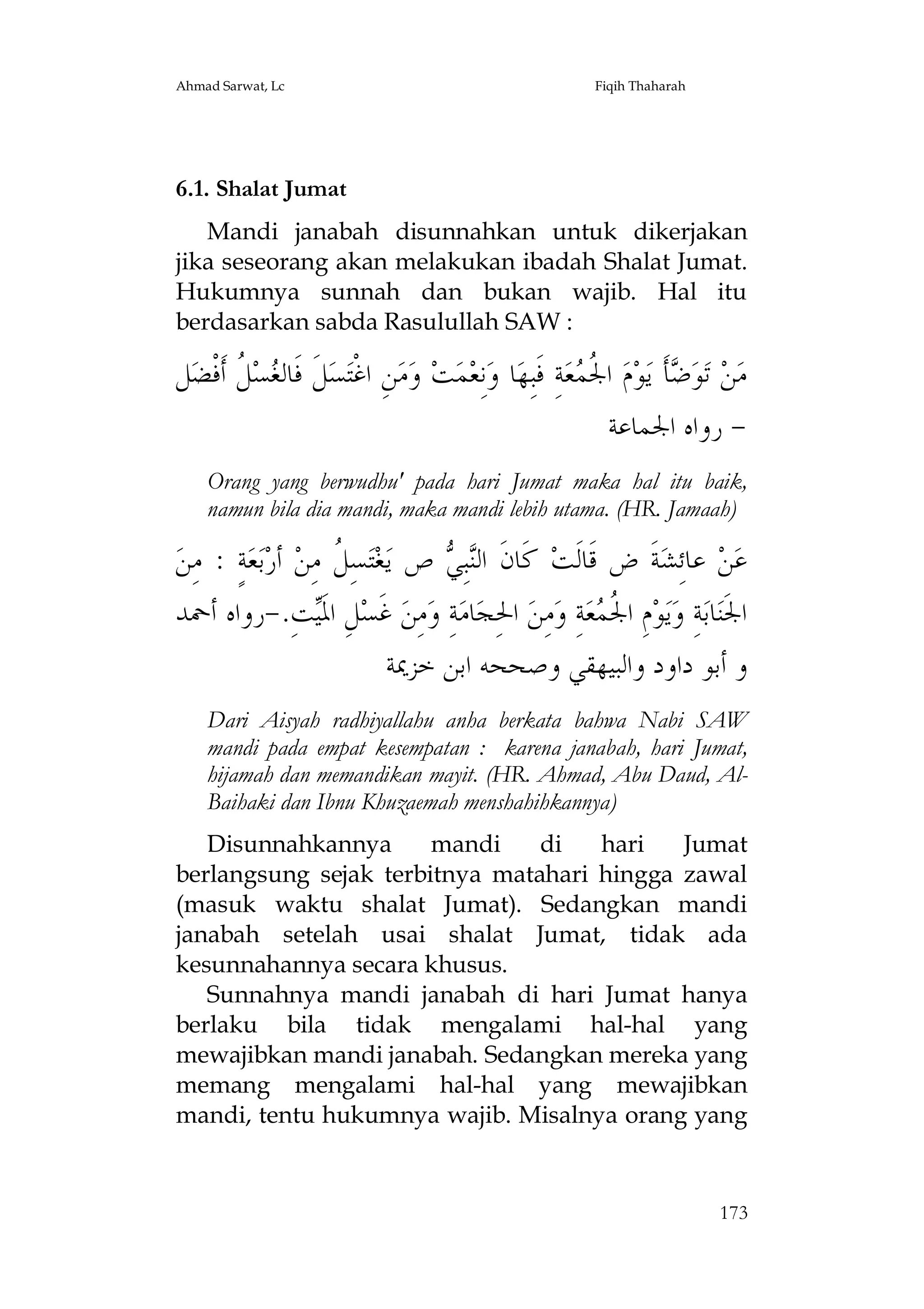 Ahmad Sarwat, Lc

Fiqih Thaharah

6.1. Shalat Jumat
Mandi janabah disunnahkan untuk dikerjakan
jika seseorang akan melakukan ibadah Shalat Jumat.
Hukumnya sunnah dan bukan wajib. Hal itu
berdasarkan sabda Rasulullah SAW :

‫ﻞ‬‫ ﹸ ﺃﹶﻓﹾﻀ‬‫ﺴ‬ ‫ﻞﹶ ﻓﹶﺎﻟ‬‫ﺴ‬‫ﻦِ ﺍﻏﹾﺘ‬‫ﻣ‬‫ ﻭ‬‫ﺖ‬‫ﻤ‬‫ﻧِﻌ‬‫ﺎ ﻭ‬‫ﺔِ ﻓﹶﺒِﻬ‬‫ﻌ‬ ‫ ﺍ ﹸ‬‫ﻡ‬‫ﻮ‬‫ﺄﹶ ﻳ‬ ‫ﻮ‬‫ ﺗ‬‫ﻦ‬‫ﻣ‬
‫ﻐ ﻞ‬
‫ﳉﻤ‬
‫ﺿ‬
‫ ﺭﻭﺍﻩ ﺍﳉﻤﺎﻋﺔ‬Orang yang berwudhu' pada hari Jumat maka hal itu baik,
namun bila dia mandi, maka mandi lebih utama. (HR. Jamaah)

‫ﺔٍ : ﻣِﻦ‬‫ﻌ‬‫ﺑ‬‫ ﺃﺭ‬‫ﺴِ ﹸ ﻣِﻦ‬‫ﺘ‬‫ﻐ‬‫ ﺹ ﻳ‬ ِ‫ﺒ‬‫ ﻛﹶﺎﻥﹶ ﺍﻟ‬‫ﺔﹶ ﺽ ﻗﹶﺎﻟﹶﺖ‬‫ ﻋﺎﺋِﺸ‬‫ﻦ‬‫ﻋ‬
‫ﻞ‬
‫ﻨﻲ‬
‫ﺖِ.-ﺭﻭﺍﻩ ﺃﲪﺪ‬‫ﻞِ ﺍﳌﹶ‬‫ ﻏﹶﺴ‬‫ﻣِﻦ‬‫ﺔِ ﻭ‬‫ﺎﻣ‬‫ ﺍﳊِﺠ‬‫ﻣِﻦ‬‫ﺔِ ﻭ‬‫ﻌ‬ ‫ﻡِ ﺍ ﹸ‬‫ﻮ‬‫ﻳ‬‫ﺔِ ﻭ‬‫ﺎﺑ‬‫ﺍﳉﹶﻨ‬
‫ﻴ‬
‫ﳉﻤ‬
‫ﻭ ﺃﺑﻮ ﺩﺍﻭﺩ ﻭﺍﻟﺒﻴﻬﻘﻲ ﻭﺻﺤﺤﻪ ﺍﺑﻦ ﺧﺰﳝﺔ‬
Dari Aisyah radhiyallahu anha berkata bahwa Nabi SAW
mandi pada empat kesempatan : karena janabah, hari Jumat,
hijamah dan memandikan mayit. (HR. Ahmad, Abu Daud, AlBaihaki dan Ibnu Khuzaemah menshahihkannya)
Disunnahkannya
mandi
di
hari
Jumat
berlangsung sejak terbitnya matahari hingga zawal
(masuk waktu shalat Jumat). Sedangkan mandi
janabah setelah usai shalat Jumat, tidak ada
kesunnahannya secara khusus.
Sunnahnya mandi janabah di hari Jumat hanya
berlaku bila tidak mengalami hal-hal yang
mewajibkan mandi janabah. Sedangkan mereka yang
memang mengalami hal-hal yang mewajibkan
mandi, tentu hukumnya wajib. Misalnya orang yang

173

 