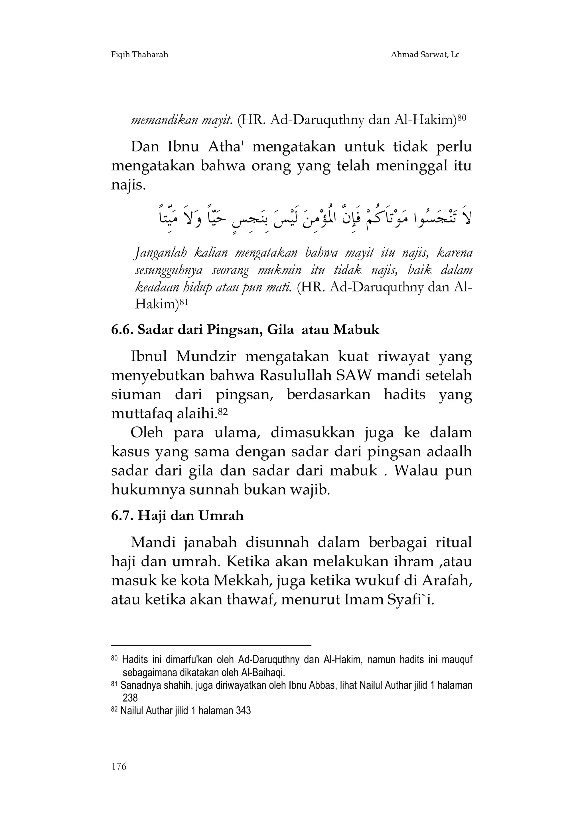 Fiqih Thaharah

Ahmad Sarwat, Lc

memandikan mayit. (HR. Ad-Daruquthny dan Al-Hakim)80
Dan Ibnu Atha' mengatakan untuk tidak perlu
mengatakan bahwa orang yang telah meninggal itu
najis.

َ‫ّﺘﺎﹰ‬‫ﻻﹶ ﻣ‬‫ﺎﹰ ﻭ‬‫ﺠِﺲٍ ﺣ‬‫ ﺑِﻨ‬‫ﺲ‬‫ ﻟﹶﻴ‬‫ﻣِﻦ‬‫ ﻓﹶﺈِ ﱠ ﺍ ﹸﺆ‬‫ﺗﺎﹶ ﹸﻢ‬‫ﻮ‬‫ﻮﺍ ﻣ‬ ‫ﺠ‬‫ﻨ‬‫ﻻﹶ ﺗ‬
ِ‫ﻴ‬
‫ﻴ‬
‫ﻛ ﻥﳌ‬
‫ﺴ‬
Janganlah kalian mengatakan bahwa mayit itu najis, karena
sesungguhnya seorang mukmin itu tidak najis, baik dalam
keadaan hidup atau pun mati. (HR. Ad-Daruquthny dan AlHakim)81
6.6. Sadar dari Pingsan, Gila atau Mabuk
Ibnul Mundzir mengatakan kuat riwayat yang
menyebutkan bahwa Rasulullah SAW mandi setelah
siuman dari pingsan, berdasarkan hadits yang
muttafaq alaihi.82
Oleh para ulama, dimasukkan juga ke dalam
kasus yang sama dengan sadar dari pingsan adaalh
sadar dari gila dan sadar dari mabuk . Walau pun
hukumnya sunnah bukan wajib.
6.7. Haji dan Umrah
Mandi janabah disunnah dalam berbagai ritual
haji dan umrah. Ketika akan melakukan ihram ,atau
masuk ke kota Mekkah, juga ketika wukuf di Arafah,
atau ketika akan thawaf, menurut Imam Syafi`i.

Hadits ini dimarfu'kan oleh Ad-Daruquthny dan Al-Hakim, namun hadits ini mauquf
sebagaimana dikatakan oleh Al-Baihaqi.
81 Sanadnya shahih, juga diriwayatkan oleh Ibnu Abbas, lihat Nailul Authar jilid 1 halaman
238
82 Nailul Authar jilid 1 halaman 343
80

176

 
