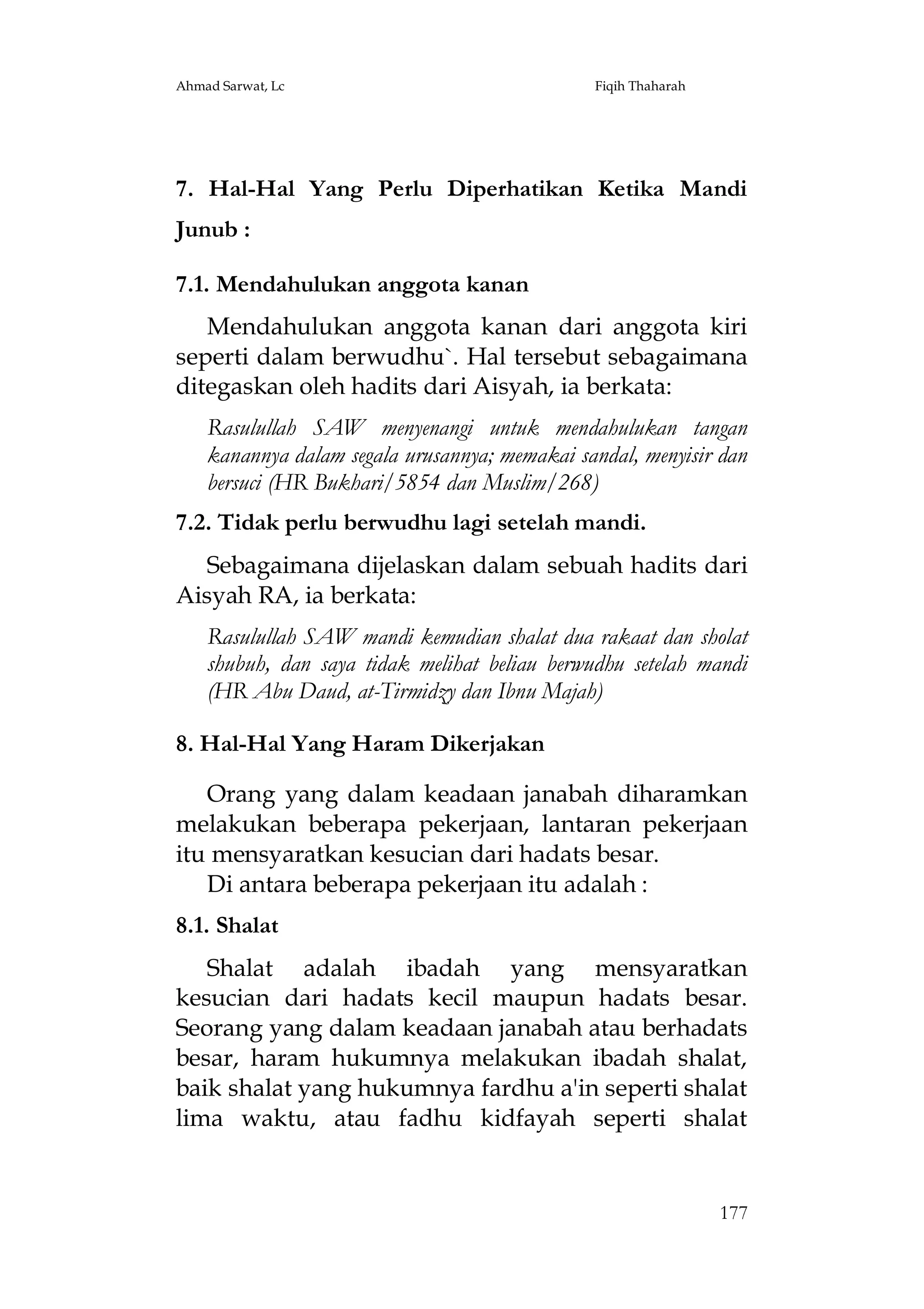 Ahmad Sarwat, Lc

Fiqih Thaharah

7. Hal-Hal Yang Perlu Diperhatikan Ketika Mandi
Junub :
7.1. Mendahulukan anggota kanan
Mendahulukan anggota kanan dari anggota kiri
seperti dalam berwudhu`. Hal tersebut sebagaimana
ditegaskan oleh hadits dari Aisyah, ia berkata:
Rasulullah SAW menyenangi untuk mendahulukan tangan
kanannya dalam segala urusannya; memakai sandal, menyisir dan
bersuci (HR Bukhari/5854 dan Muslim/268)
7.2. Tidak perlu berwudhu lagi setelah mandi.
Sebagaimana dijelaskan dalam sebuah hadits dari
Aisyah RA, ia berkata:
Rasulullah SAW mandi kemudian shalat dua rakaat dan sholat
shubuh, dan saya tidak melihat beliau berwudhu setelah mandi
(HR Abu Daud, at-Tirmidzy dan Ibnu Majah)
8. Hal-Hal Yang Haram Dikerjakan
Orang yang dalam keadaan janabah diharamkan
melakukan beberapa pekerjaan, lantaran pekerjaan
itu mensyaratkan kesucian dari hadats besar.
Di antara beberapa pekerjaan itu adalah :
8.1. Shalat
Shalat adalah ibadah yang mensyaratkan
kesucian dari hadats kecil maupun hadats besar.
Seorang yang dalam keadaan janabah atau berhadats
besar, haram hukumnya melakukan ibadah shalat,
baik shalat yang hukumnya fardhu a'in seperti shalat
lima waktu, atau fadhu kidfayah seperti shalat

177

 