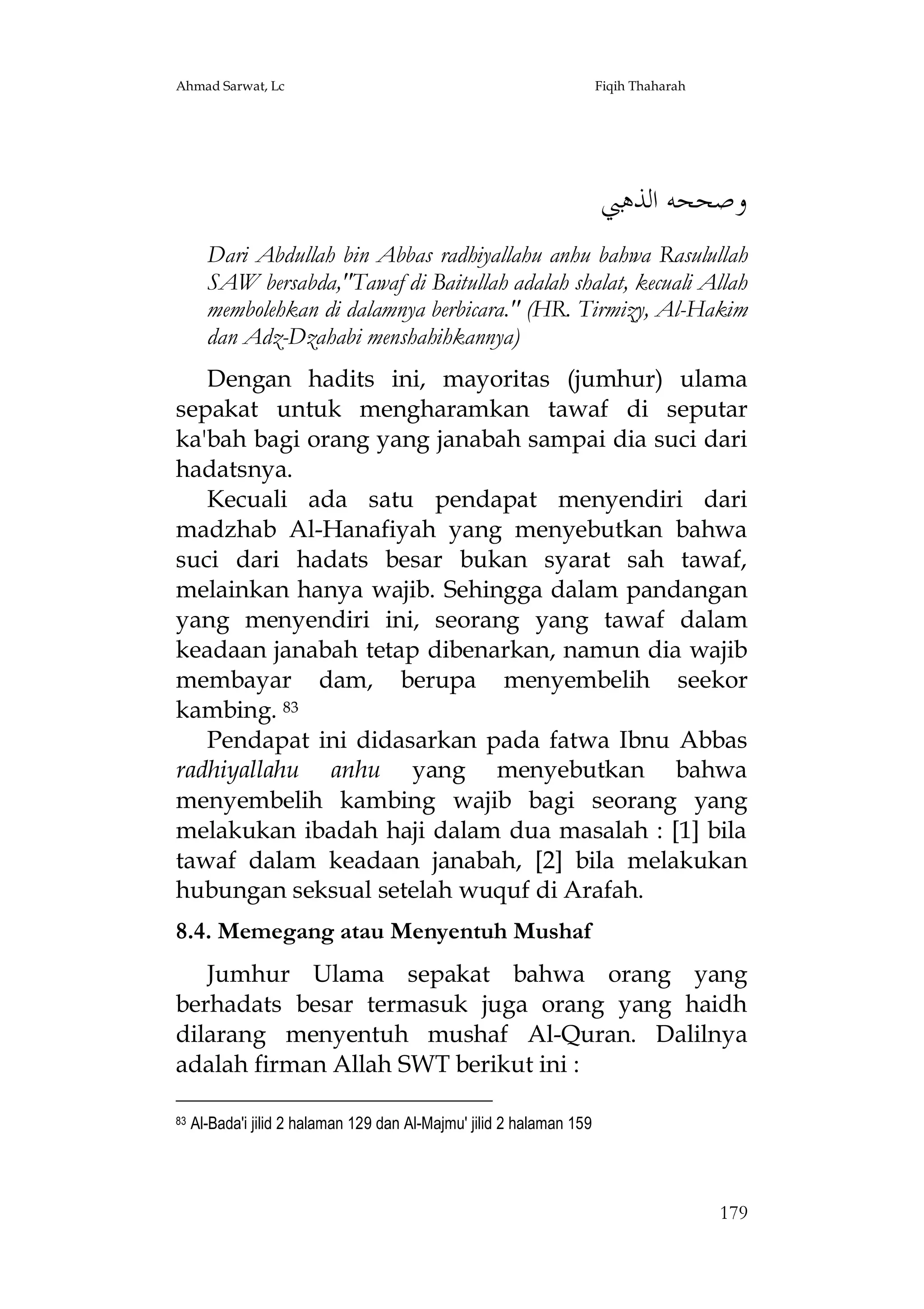 Ahmad Sarwat, Lc

Fiqih Thaharah

‫ﻭﺻﺤﺤﻪ ﺍﻟﺬﻫﱯ‬
Dari Abdullah bin Abbas radhiyallahu anhu bahwa Rasulullah
SAW bersabda,"Tawaf di Baitullah adalah shalat, kecuali Allah
membolehkan di dalamnya berbicara." (HR. Tirmizy, Al-Hakim
dan Adz-Dzahabi menshahihkannya)
Dengan hadits ini, mayoritas (jumhur) ulama
sepakat untuk mengharamkan tawaf di seputar
ka'bah bagi orang yang janabah sampai dia suci dari
hadatsnya.
Kecuali ada satu pendapat menyendiri dari
madzhab Al-Hanafiyah yang menyebutkan bahwa
suci dari hadats besar bukan syarat sah tawaf,
melainkan hanya wajib. Sehingga dalam pandangan
yang menyendiri ini, seorang yang tawaf dalam
keadaan janabah tetap dibenarkan, namun dia wajib
membayar dam, berupa menyembelih seekor
kambing. 83
Pendapat ini didasarkan pada fatwa Ibnu Abbas
radhiyallahu anhu yang menyebutkan bahwa
menyembelih kambing wajib bagi seorang yang
melakukan ibadah haji dalam dua masalah : [1] bila
tawaf dalam keadaan janabah, [2] bila melakukan
hubungan seksual setelah wuquf di Arafah.
8.4. Memegang atau Menyentuh Mushaf
Jumhur Ulama sepakat bahwa orang yang
berhadats besar termasuk juga orang yang haidh
dilarang menyentuh mushaf Al-Quran. Dalilnya
adalah firman Allah SWT berikut ini :
83

Al-Bada'i jilid 2 halaman 129 dan Al-Majmu' jilid 2 halaman 159

179

 