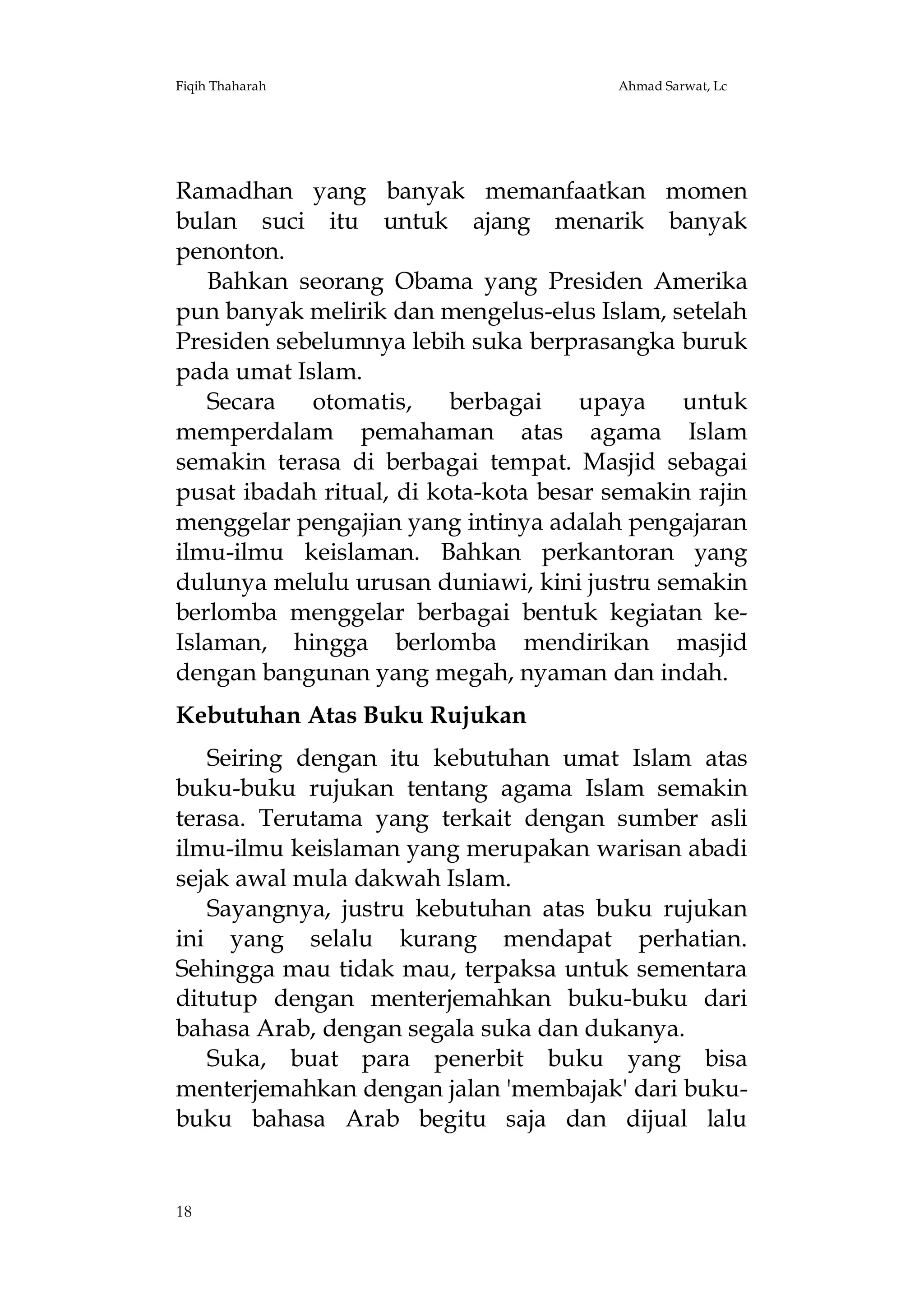 Fiqih Thaharah

Ahmad Sarwat, Lc

Ramadhan yang banyak memanfaatkan momen
bulan suci itu untuk ajang menarik banyak
penonton.
Bahkan seorang Obama yang Presiden Amerika
pun banyak melirik dan mengelus-elus Islam, setelah
Presiden sebelumnya lebih suka berprasangka buruk
pada umat Islam.
Secara
otomatis,
berbagai
upaya
untuk
memperdalam pemahaman atas agama Islam
semakin terasa di berbagai tempat. Masjid sebagai
pusat ibadah ritual, di kota-kota besar semakin rajin
menggelar pengajian yang intinya adalah pengajaran
ilmu-ilmu keislaman. Bahkan perkantoran yang
dulunya melulu urusan duniawi, kini justru semakin
berlomba menggelar berbagai bentuk kegiatan keIslaman, hingga berlomba mendirikan masjid
dengan bangunan yang megah, nyaman dan indah.
Kebutuhan Atas Buku Rujukan
Seiring dengan itu kebutuhan umat Islam atas
buku-buku rujukan tentang agama Islam semakin
terasa. Terutama yang terkait dengan sumber asli
ilmu-ilmu keislaman yang merupakan warisan abadi
sejak awal mula dakwah Islam.
Sayangnya, justru kebutuhan atas buku rujukan
ini yang selalu kurang mendapat perhatian.
Sehingga mau tidak mau, terpaksa untuk sementara
ditutup dengan menterjemahkan buku-buku dari
bahasa Arab, dengan segala suka dan dukanya.
Suka, buat para penerbit buku yang bisa
menterjemahkan dengan jalan 'membajak' dari bukubuku bahasa Arab begitu saja dan dijual lalu

18

 