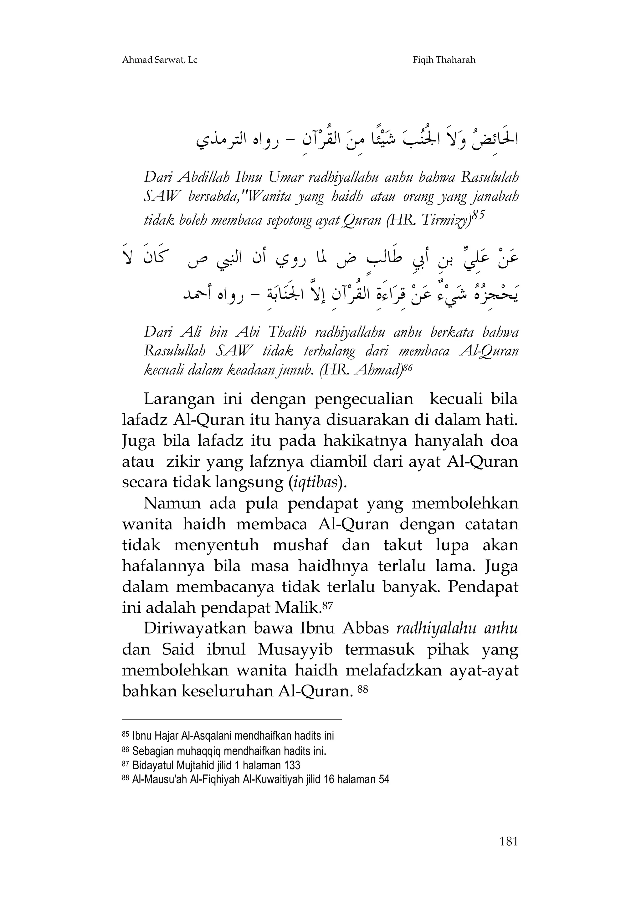 Ahmad Sarwat, Lc

Fiqih Thaharah

‫ﺁﻥِ - ﺭﻭﺍﻩ ﺍﻟﺘﺮﻣﺬﻱ‬‫ ﺍﻟ ﹸﺮ‬‫ﺌﹰﺎ ﻣِﻦ‬‫ﻴ‬‫ ﺷ‬‫ﺐ‬‫ﻻﹶ ﺍ ﹸ‬‫ ﻭ‬ ِ‫ﺍﳊﹶﺎﺋ‬
‫ﻘ‬
‫ﺾ ﳉﻨ‬
Dari Abdillah Ibnu Umar radhiyallahu anhu bahwa Rasululah
SAW bersabda,"Wanita yang haidh atau orang yang janabah
tidak boleh membaca sepotong ayat Quran (HR. Tirmizy)85

‫ ﺑﻦِ ﺃﰊِ ﻃﹶﺎﻟﺐٍ ﺽ ﳌﺎ ﺭﻭﻱ ﺃﻥ ﺍﻟﻨﱯ ﺹ ﻛﹶﺎﻥﹶ ﻻﹶ‬ ِ‫ﻠ‬‫ ﻋ‬‫ﻦ‬‫ﻋ‬
‫ﻲ‬
‫ﺔِ - ﺭﻭﺍﻩ ﺃﲪﺪ‬‫ﺎﺑ‬‫ﺁﻥِ ﺇ ﱠ ﺍﳉﹶﻨ‬‫ﺍﺀَﺓِ ﺍﻟ ﹸﺮ‬‫ ﻗِﺮ‬‫ﻦ‬‫ ٌ ﻋ‬‫ﻲ‬‫ ﺷ‬  ِ‫ﺠ‬‫ﺤ‬‫ﻳ‬
‫ﻘ ﻻ‬
‫ﺰﻩ ﺀ‬
Dari Ali bin Abi Thalib radhiyallahu anhu berkata bahwa
Rasulullah SAW tidak terhalang dari membaca Al-Quran
kecuali dalam keadaan junub. (HR. Ahmad)86
Larangan ini dengan pengecualian kecuali bila
lafadz Al-Quran itu hanya disuarakan di dalam hati.
Juga bila lafadz itu pada hakikatnya hanyalah doa
atau zikir yang lafznya diambil dari ayat Al-Quran
secara tidak langsung (iqtibas).
Namun ada pula pendapat yang membolehkan
wanita haidh membaca Al-Quran dengan catatan
tidak menyentuh mushaf dan takut lupa akan
hafalannya bila masa haidhnya terlalu lama. Juga
dalam membacanya tidak terlalu banyak. Pendapat
ini adalah pendapat Malik.87
Diriwayatkan bawa Ibnu Abbas radhiyalahu anhu
dan Said ibnul Musayyib termasuk pihak yang
membolehkan wanita haidh melafadzkan ayat-ayat
bahkan keseluruhan Al-Quran. 88
Ibnu Hajar Al-Asqalani mendhaifkan hadits ini
Sebagian muhaqqiq mendhaifkan hadits ini.
87 Bidayatul Mujtahid jilid 1 halaman 133
88 Al-Mausu'ah Al-Fiqhiyah Al-Kuwaitiyah jilid 16 halaman 54
85
86

181

 