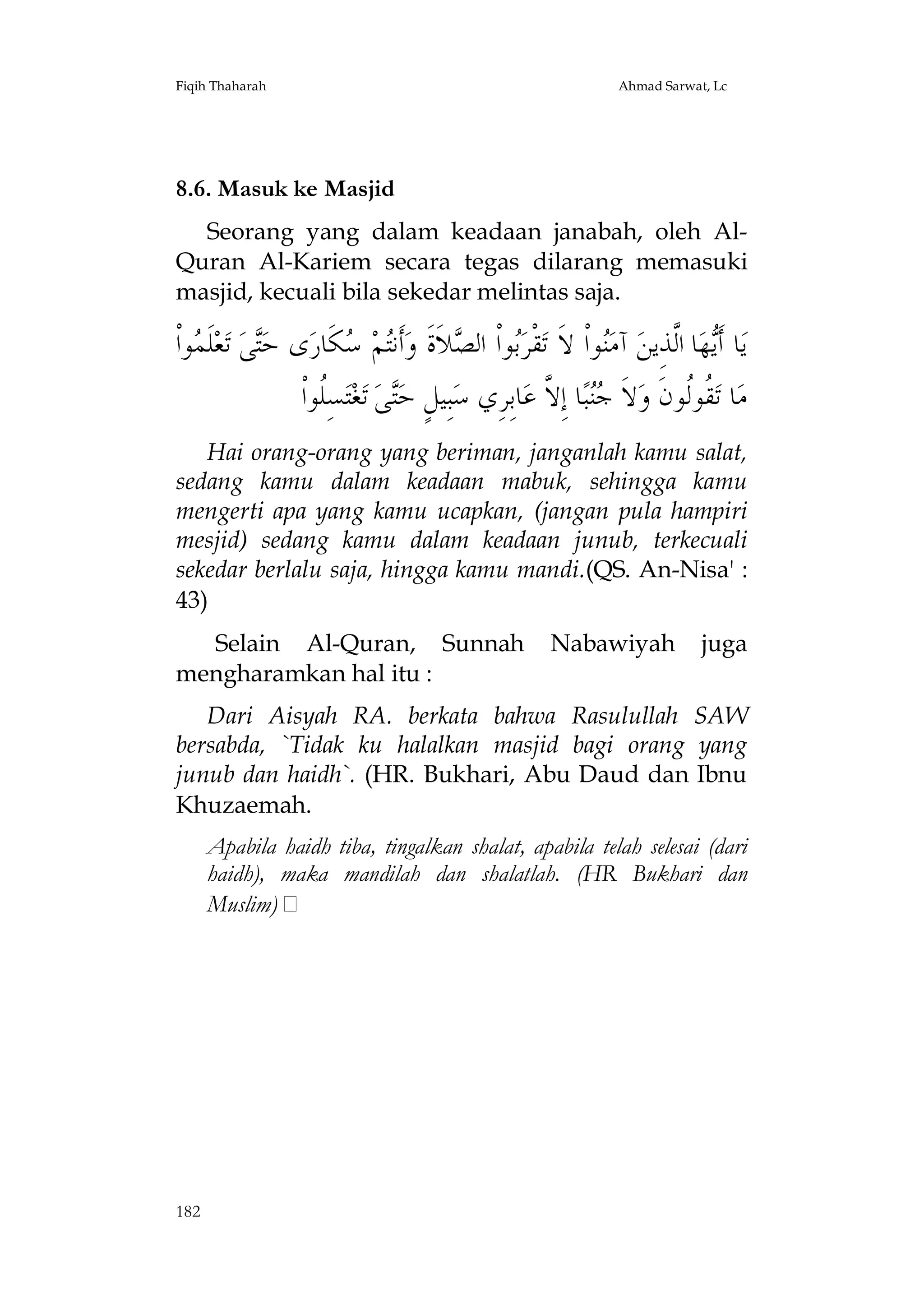 Fiqih Thaharah

Ahmad Sarwat, Lc

8.6. Masuk ke Masjid
Seorang yang dalam keadaan janabah, oleh AlQuran Al-Kariem secara tegas dilarang memasuki
masjid, kecuali bila sekedar melintas saja.

‫ﻮﺍﹾ‬ ‫ﻠﹶ‬‫ﻌ‬‫ ﺗ‬‫ﻰ‬‫ﻯ ﺣ‬‫ﻜﹶﺎﺭ‬ ‫ﻢ‬‫ﺃﹶﻧ‬‫ﻼﹶﺓﹶ ﻭ‬ ‫ﻮﺍﹾ ﺍﻟ‬‫ﻘﹾﺮ‬‫ﻮﺍﹾ ﻻﹶ ﺗ‬‫ ﺁﻣ‬‫ﺎ ﺍﱠﺬِﻳﻦ‬‫ﻬ‬‫ﺎ ﺃﹶ‬‫ﻳ‬
‫ﺘ ﻤ‬
‫ﺘ ﺳ‬
‫ﺑ ﺼ‬
‫ﻨ‬
‫ﻳ ﻟ‬
‫ﺴِﹸﻮﺍﹾ‬‫ﺘ‬‫ﻐ‬‫ ﺗ‬‫ﻰ‬‫ﺒِﻴﻞٍ ﺣ‬‫ﺎﺑِﺮِﻱ ﺳ‬‫ﺎ ﺇِ ﱠ ﻋ‬‫ﺒ‬ ‫ﻻﹶ‬‫ ﹸﻮﹸﻮﻥﹶ ﻭ‬‫ﺎ ﺗ‬‫ﻣ‬
‫ﻠ‬
‫ﺘ‬
‫ﺟﻨ ﻻ‬
‫ﻘﻟ‬
Hai orang-orang yang beriman, janganlah kamu salat,
sedang kamu dalam keadaan mabuk, sehingga kamu
mengerti apa yang kamu ucapkan, (jangan pula hampiri
mesjid) sedang kamu dalam keadaan junub, terkecuali
sekedar berlalu saja, hingga kamu mandi.(QS. An-Nisa' :
43)
Selain Al-Quran, Sunnah
mengharamkan hal itu :

Nabawiyah

juga

Dari Aisyah RA. berkata bahwa Rasulullah SAW
bersabda, `Tidak ku halalkan masjid bagi orang yang
junub dan haidh`. (HR. Bukhari, Abu Daud dan Ibnu
Khuzaemah.
Apabila haidh tiba, tingalkan shalat, apabila telah selesai (dari
haidh), maka mandilah dan shalatlah. (HR Bukhari dan
Muslim)

182

 
