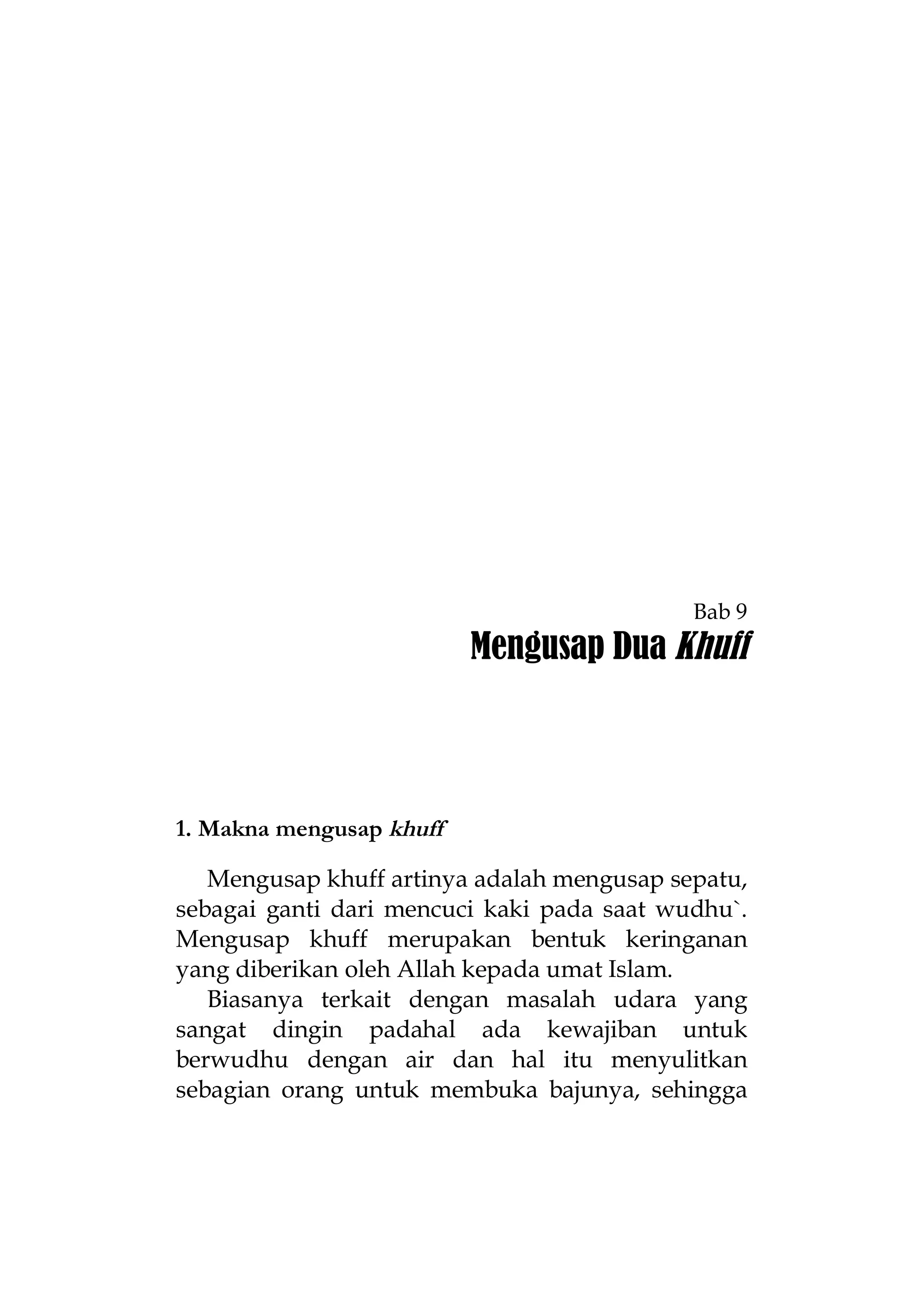Bab 9

Mengusap Dua Khuff

1. Makna mengusap khuff
Mengusap khuff artinya adalah mengusap sepatu,
sebagai ganti dari mencuci kaki pada saat wudhu`.
Mengusap khuff merupakan bentuk keringanan
yang diberikan oleh Allah kepada umat Islam.
Biasanya terkait dengan masalah udara yang
sangat dingin padahal ada kewajiban untuk
berwudhu dengan air dan hal itu menyulitkan
sebagian orang untuk membuka bajunya, sehingga

 