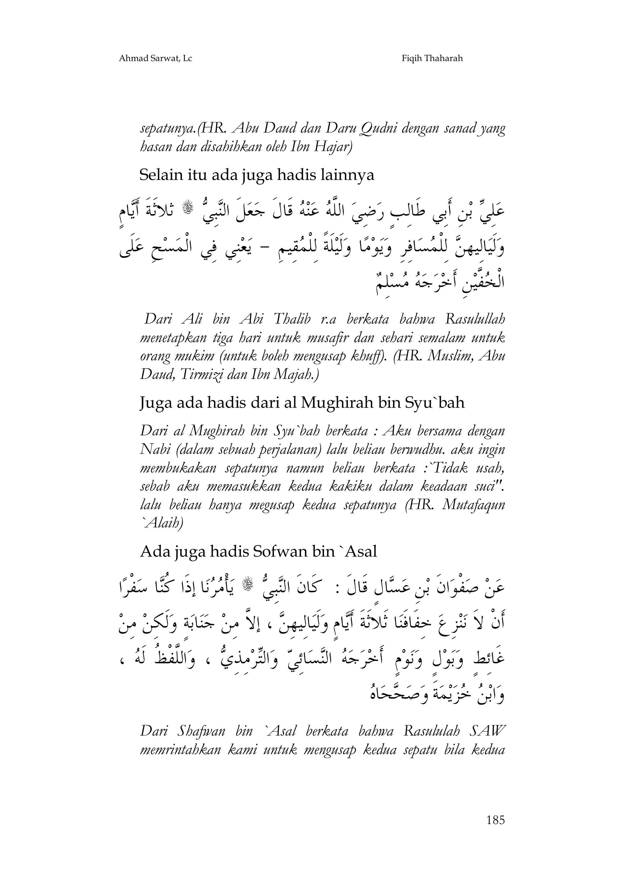 Ahmad Sarwat, Lc

Fiqih Thaharah

sepatunya.(HR. Abu Daud dan Daru Qudni dengan sanad yang
hasan dan disahihkan oleh Ibn Hajar)
Selain itu ada juga hadis lainnya

ٍ‫ﺎﻡ‬‫ ﺛﻼﺛﹶﺔﹶ ﺃﹶ‬s  ِ‫ﺒ‬‫ﻞﹶ ﺍﻟ‬‫ﻌ‬‫ ﻗﹶﺎﻝﹶ ﺟ‬ ‫ﻨ‬‫ ﻋ‬ ‫ ﺍﻟﱠ‬‫ﺿِﻲ‬‫ﻦِ ﺃﹶﺑِﻲ ﻃﹶﺎﻟِﺐٍ ﺭ‬‫ ﺑ‬ ِ‫ﻠ‬‫ﻋ‬
‫ﻳ‬
‫ﻨﻲ‬
‫ﻠﻪ ﻪ‬
‫ﻲ‬
‫ﻠﹶﻰ‬‫ﺢِ ﻋ‬‫ﺴ‬‫ﻨِﻲ ﻓِﻲ ﺍﻟﹾﻤ‬‫ﻌ‬‫ﻘِﻴﻢِ - ﻳ‬ ‫ﻠﹶﺔﹰ ﻟِﻠﹾ‬‫ﻟﹶﻴ‬‫ﺎ ﻭ‬‫ﻣ‬‫ﻮ‬‫ﻳ‬‫ﺎﻓِﺮِ ﻭ‬‫ﺴ‬ ‫ ﻟِﻠﹾ‬ ‫ﺎﻟِﻴﻬ‬‫ﻟﹶﻴ‬‫ﻭ‬
‫ﻤ‬
‫ﻦ ﻤ‬
‫ﻪﻣ ﻢ‬
 ِ‫ﻠ‬‫ﺴ‬  ‫ﺟ‬‫ﺮ‬‫ﻦِ ﺃﹶﺧ‬‫ ﱠﻴ‬ ‫ﺍﻟﹾ‬
‫ﺨﻔ‬
Dari Ali bin Abi Thalib r.a berkata bahwa Rasulullah
menetapkan tiga hari untuk musafir dan sehari semalam untuk
orang mukim (untuk boleh mengusap khuff). (HR. Muslim, Abu
Daud, Tirmizi dan Ibn Majah.)
Juga ada hadis dari al Mughirah bin Syu`bah
Dari al Mughirah bin Syu`bah berkata : Aku bersama dengan
Nabi (dalam sebuah perjalanan) lalu beliau berwudhu. aku ingin
membukakan sepatunya namun beliau berkata :`Tidak usah,
sebab aku memasukkan kedua kakiku dalam keadaan suci".
lalu beliau hanya megusap kedua sepatunya (HR. Mutafaqun
`Alaih)
Ada juga hadis Sofwan bin `Asal

‫ﺍ‬‫ﻔﹾﺮ‬‫ﺎ ﺳ‬‫ﺎ ﺇﺫﹶﺍ ﹸ‬‫ﻧ‬  ‫ﺄﹾ‬‫ ﻳ‬s  ِ‫ﺒ‬‫ﺎﻝٍ ﻗﹶﺎﻝﹶ : ﻛﹶﺎﻥﹶ ﺍﻟ‬ ‫ﻦِ ﻋ‬‫ﺍﻥﹶ ﺑ‬‫ﻔﹾﻮ‬‫ ﺻ‬‫ﻦ‬‫ﻋ‬
‫ﻣﺮ ﻛﻨ‬
‫ﻨﻲ‬
‫ﺴ‬
‫ ﻣِﻦ‬‫ﻟﹶﻜِﻦ‬‫ﺔٍ ﻭ‬‫ﺎﺑ‬‫ﻨ‬‫ ﺟ‬‫ ، ﺇ ﱠ ﻣِﻦ‬ ِ‫ﺎﻟِﻴﻬ‬‫ﻟﹶﻴ‬‫ﺎﻡٍ ﻭ‬‫ﺎ ﺛﹶﻼﺛﹶﺔﹶ ﺃﹶ‬‫ ﺧِﻔﹶﺎﻓﹶﻨ‬‫ﺰِﻉ‬‫ﻨ‬‫ﺃﹶﻥﹾ ﻻﹶ ﻧ‬
‫ﻦ ﻻ‬
‫ﻳ‬
،  ‫ﺍﻟﱠﻔﹾ ﹸ ﻟﹶ‬‫ ، ﻭ‬ ِ‫ﻣِﺬ‬‫ﺮ‬‫ﺍﻟ‬‫ ﻭ‬ ِ‫ﺎﺋ‬‫ﺴ‬‫ ﺍﻟ‬ ‫ﺟ‬‫ﺮ‬‫ﻡٍ ﺃﹶﺧ‬‫ﻮ‬‫ﻧ‬‫ﻝٍ ﻭ‬‫ﻮ‬‫ﺑ‬‫ﻏﹶﺎﺋِﻂٍ ﻭ‬
‫ﻠﻆ ﻪ‬
‫ﻪ ﻨ ﻲ ﺘ ﻱ‬
‫ﺤ ﻩ‬
 ‫ﺎ‬‫ﺤ‬ ‫ﺻ‬‫ﺔﹶ ﻭ‬‫ﻤ‬‫ﻳ‬‫ﺰ‬  ‫ﺍﺑ‬‫ﻭ‬
‫ﻦﺧ‬
Dari Shafwan bin `Asal berkata bahwa Rasululah SAW
memrintahkan kami untuk mengusap kedua sepatu bila kedua

185

 