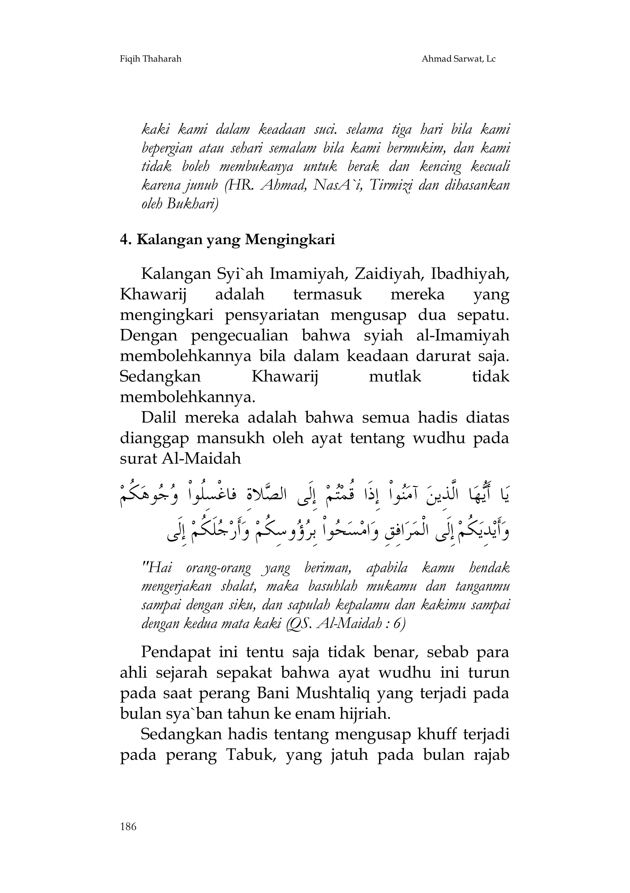 Fiqih Thaharah

Ahmad Sarwat, Lc

kaki kami dalam keadaan suci. selama tiga hari bila kami
bepergian atau sehari semalam bila kami bermukim, dan kami
tidak boleh membukanya untuk berak dan kencing kecuali
karena junub (HR. Ahmad, NasA`i, Tirmizi dan dihasankan
oleh Bukhari)
4. Kalangan yang Mengingkari
Kalangan Syi`ah Imamiyah, Zaidiyah, Ibadhiyah,
Khawarij
adalah
termasuk
mereka
yang
mengingkari pensyariatan mengusap dua sepatu.
Dengan pengecualian bahwa syiah al-Imamiyah
membolehkannya bila dalam keadaan darurat saja.
Sedangkan
Khawarij
mutlak
tidak
membolehkannya.
Dalil mereka adalah bahwa semua hadis diatas
dianggap mansukh oleh ayat tentang wudhu pada
surat Al-Maidah

‫ ﹸﻢ‬‫ﻮﻫ‬  ‫ﻼﺓِ ﻓﺎﻏﹾﺴِﹸﻮﺍﹾ‬ ‫ ﺇِﻟﹶﻰ ﺍﻟ‬‫ﻢ‬‫ﻮﺍﹾ ﺇِﺫﹶﺍ ﹸﻤ‬‫ ﺁﻣ‬‫ﺎ ﺍﱠﺬِﻳﻦ‬‫ﻬ‬‫ﺎ ﺃﹶ‬‫ﻳ‬
‫ﻠ ﻭﺟ ﻜ‬
‫ﺼ‬
‫ﻗﺘ‬
‫ﻨ‬
‫ﻳ ﻟ‬
‫ﻠﹶ ﹸﻢ ﺇِﻟﹶﻰ‬ ‫ﺃﹶﺭ‬‫ ﻭ‬‫ﻭﺳِ ﹸﻢ‬  ِ‫ﻮﺍﹾ ﺑ‬ ‫ﺴ‬‫ﺍﻣ‬‫ﺍﻓِﻖِ ﻭ‬‫ﺮ‬‫ ﺇِﻟﹶﻰ ﺍﻟﹾﻤ‬‫ ﹸﻢ‬‫ﺪِﻳ‬‫ﺃﹶﻳ‬‫ﻭ‬
 ‫ﺤ ﺮﺅ ﻜ ﺟ ﻜ‬
‫ﻜ‬
"Hai orang-orang yang beriman, apabila kamu hendak
mengerjakan shalat, maka basuhlah mukamu dan tanganmu
sampai dengan siku, dan sapulah kepalamu dan kakimu sampai
dengan kedua mata kaki (QS. Al-Maidah : 6)
Pendapat ini tentu saja tidak benar, sebab para
ahli sejarah sepakat bahwa ayat wudhu ini turun
pada saat perang Bani Mushtaliq yang terjadi pada
bulan sya`ban tahun ke enam hijriah.
Sedangkan hadis tentang mengusap khuff terjadi
pada perang Tabuk, yang jatuh pada bulan rajab

186

 