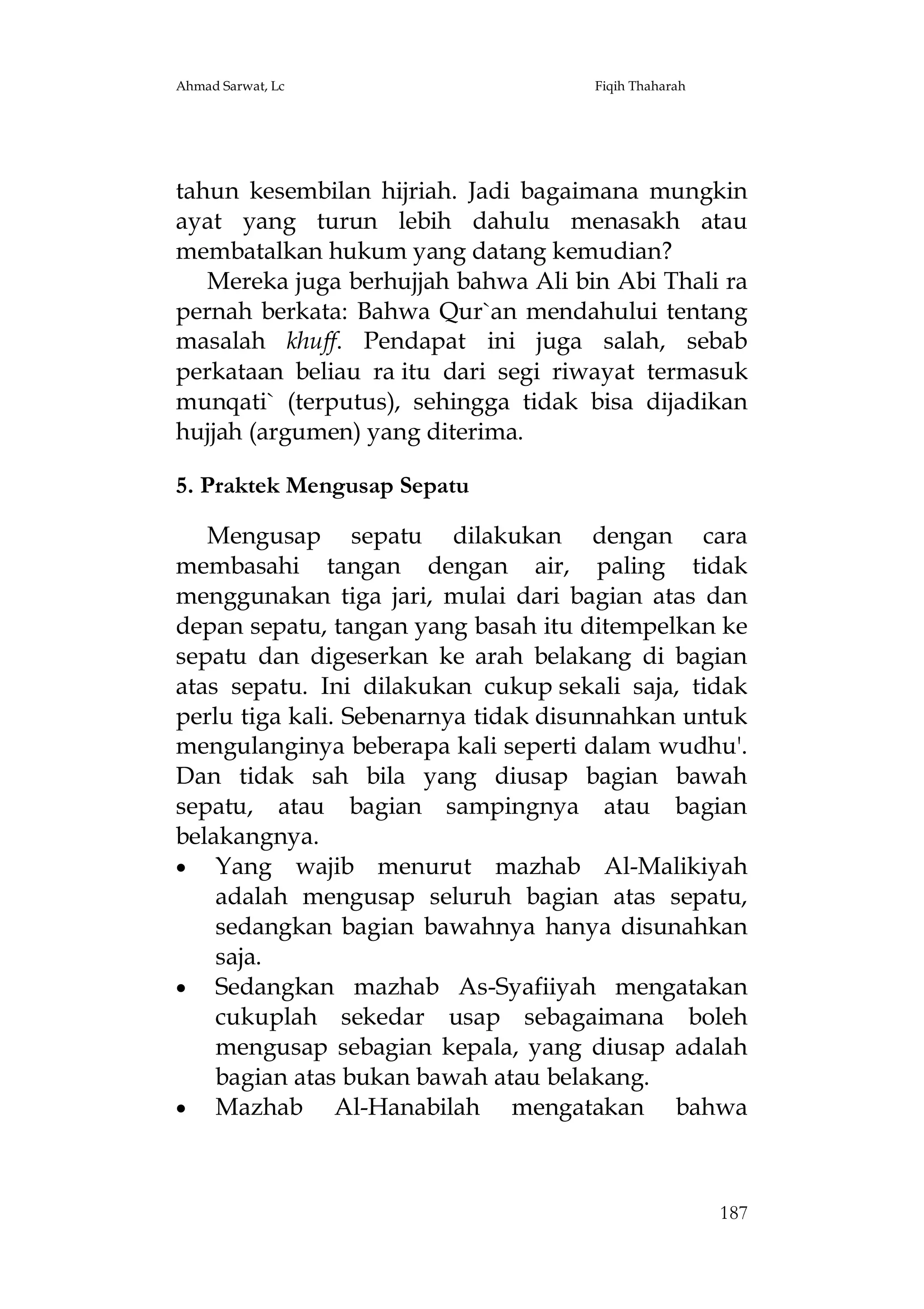 Ahmad Sarwat, Lc

Fiqih Thaharah

tahun kesembilan hijriah. Jadi bagaimana mungkin
ayat yang turun lebih dahulu menasakh atau
membatalkan hukum yang datang kemudian?
Mereka juga berhujjah bahwa Ali bin Abi Thali ra
pernah berkata: Bahwa Qur`an mendahului tentang
masalah khuff. Pendapat ini juga salah, sebab
perkataan beliau ra itu dari segi riwayat termasuk
munqati` (terputus), sehingga tidak bisa dijadikan
hujjah (argumen) yang diterima.
5. Praktek Mengusap Sepatu
Mengusap sepatu dilakukan dengan cara
membasahi tangan dengan air, paling tidak
menggunakan tiga jari, mulai dari bagian atas dan
depan sepatu, tangan yang basah itu ditempelkan ke
sepatu dan digeserkan ke arah belakang di bagian
atas sepatu. Ini dilakukan cukup sekali saja, tidak
perlu tiga kali. Sebenarnya tidak disunnahkan untuk
mengulanginya beberapa kali seperti dalam wudhu'.
Dan tidak sah bila yang diusap bagian bawah
sepatu, atau bagian sampingnya atau bagian
belakangnya.
 Yang wajib menurut mazhab Al-Malikiyah
adalah mengusap seluruh bagian atas sepatu,
sedangkan bagian bawahnya hanya disunahkan
saja.
 Sedangkan mazhab As-Syafiiyah mengatakan
cukuplah sekedar usap sebagaimana boleh
mengusap sebagian kepala, yang diusap adalah
bagian atas bukan bawah atau belakang.
 Mazhab Al-Hanabilah mengatakan bahwa

187

 