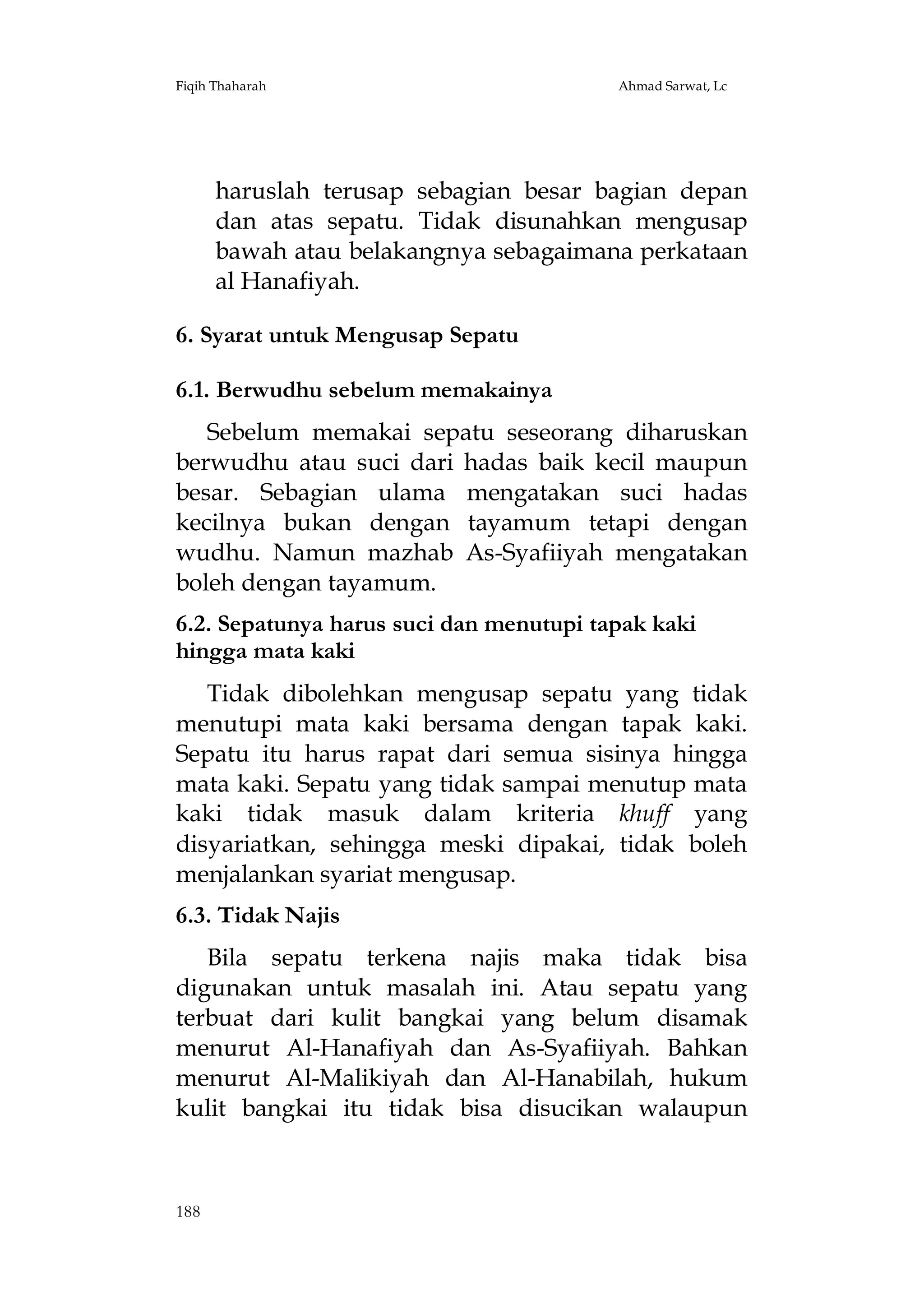 Fiqih Thaharah

Ahmad Sarwat, Lc

haruslah terusap sebagian besar bagian depan
dan atas sepatu. Tidak disunahkan mengusap
bawah atau belakangnya sebagaimana perkataan
al Hanafiyah.
6. Syarat untuk Mengusap Sepatu
6.1. Berwudhu sebelum memakainya
Sebelum memakai sepatu seseorang diharuskan
berwudhu atau suci dari hadas baik kecil maupun
besar. Sebagian ulama mengatakan suci hadas
kecilnya bukan dengan tayamum tetapi dengan
wudhu. Namun mazhab As-Syafiiyah mengatakan
boleh dengan tayamum.
6.2. Sepatunya harus suci dan menutupi tapak kaki
hingga mata kaki
Tidak dibolehkan mengusap sepatu yang tidak
menutupi mata kaki bersama dengan tapak kaki.
Sepatu itu harus rapat dari semua sisinya hingga
mata kaki. Sepatu yang tidak sampai menutup mata
kaki tidak masuk dalam kriteria khuff yang
disyariatkan, sehingga meski dipakai, tidak boleh
menjalankan syariat mengusap.
6.3. Tidak Najis
Bila sepatu terkena najis maka tidak bisa
digunakan untuk masalah ini. Atau sepatu yang
terbuat dari kulit bangkai yang belum disamak
menurut Al-Hanafiyah dan As-Syafiiyah. Bahkan
menurut Al-Malikiyah dan Al-Hanabilah, hukum
kulit bangkai itu tidak bisa disucikan walaupun

188

 