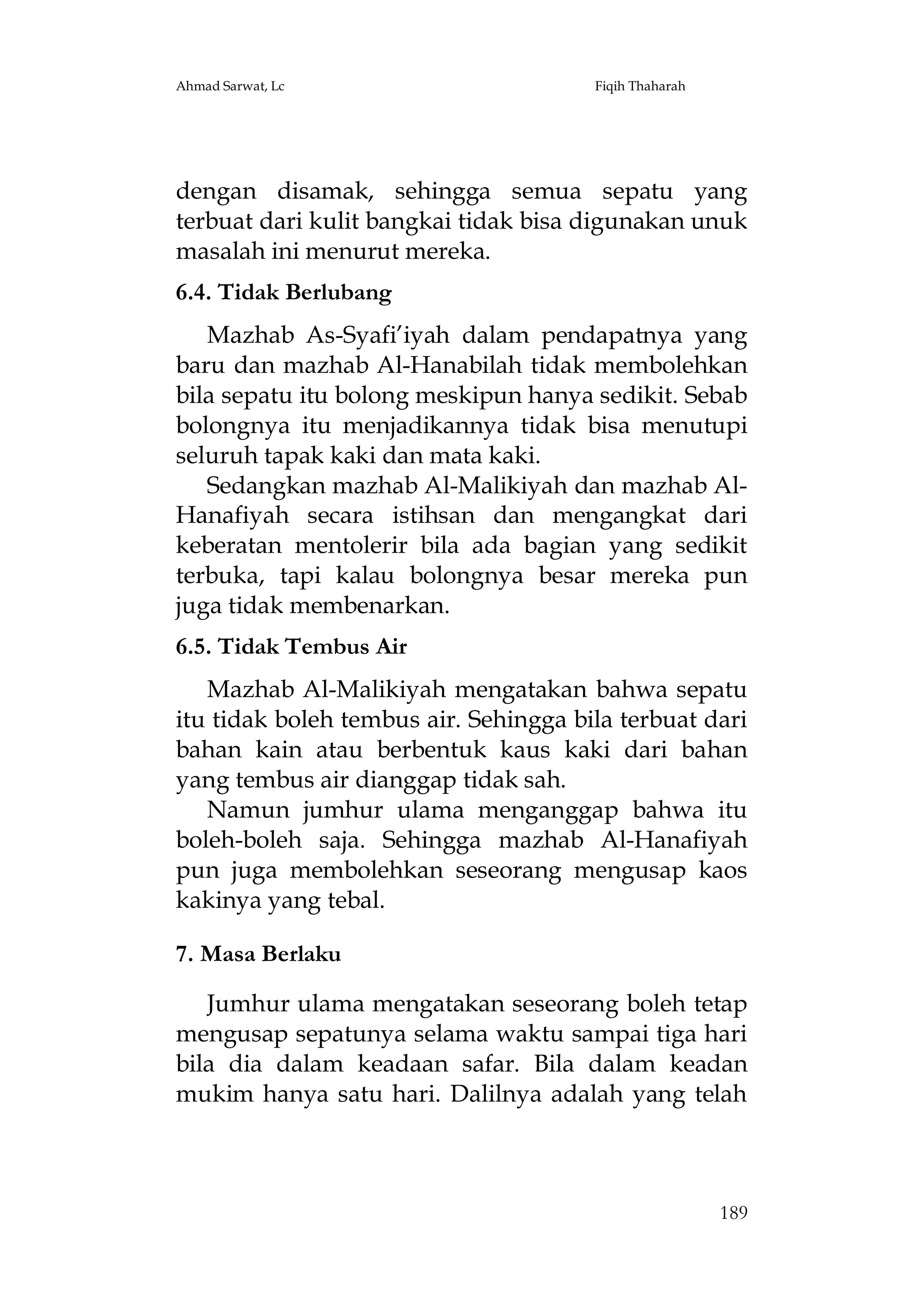 Ahmad Sarwat, Lc

Fiqih Thaharah

dengan disamak, sehingga semua sepatu yang
terbuat dari kulit bangkai tidak bisa digunakan unuk
masalah ini menurut mereka.
6.4. Tidak Berlubang
Mazhab As-Syafi’iyah dalam pendapatnya yang
baru dan mazhab Al-Hanabilah tidak membolehkan
bila sepatu itu bolong meskipun hanya sedikit. Sebab
bolongnya itu menjadikannya tidak bisa menutupi
seluruh tapak kaki dan mata kaki.
Sedangkan mazhab Al-Malikiyah dan mazhab AlHanafiyah secara istihsan dan mengangkat dari
keberatan mentolerir bila ada bagian yang sedikit
terbuka, tapi kalau bolongnya besar mereka pun
juga tidak membenarkan.
6.5. Tidak Tembus Air
Mazhab Al-Malikiyah mengatakan bahwa sepatu
itu tidak boleh tembus air. Sehingga bila terbuat dari
bahan kain atau berbentuk kaus kaki dari bahan
yang tembus air dianggap tidak sah.
Namun jumhur ulama menganggap bahwa itu
boleh-boleh saja. Sehingga mazhab Al-Hanafiyah
pun juga membolehkan seseorang mengusap kaos
kakinya yang tebal.
7. Masa Berlaku
Jumhur ulama mengatakan seseorang boleh tetap
mengusap sepatunya selama waktu sampai tiga hari
bila dia dalam keadaan safar. Bila dalam keadan
mukim hanya satu hari. Dalilnya adalah yang telah

189

 