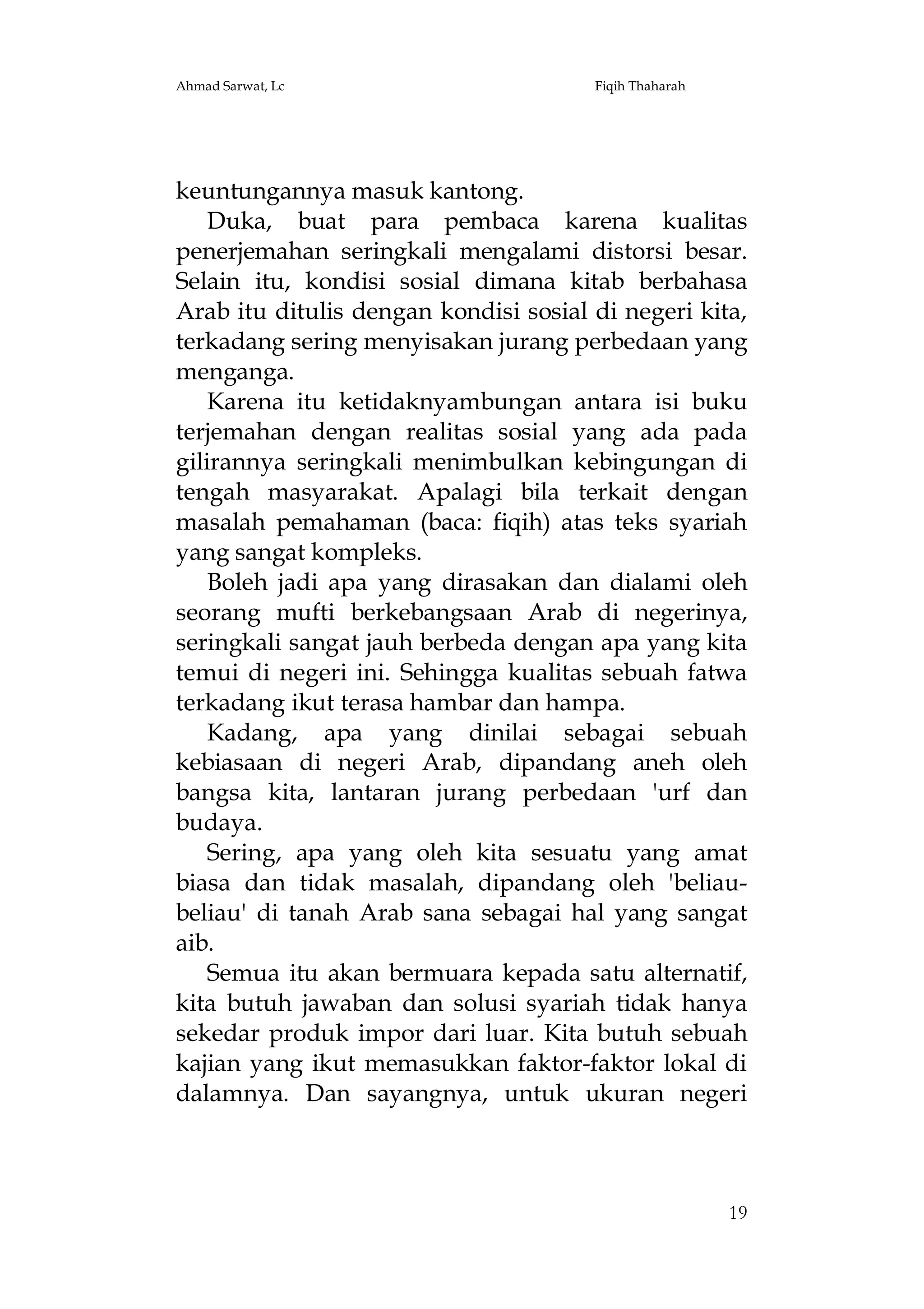 Ahmad Sarwat, Lc

Fiqih Thaharah

keuntungannya masuk kantong.
Duka, buat para pembaca karena kualitas
penerjemahan seringkali mengalami distorsi besar.
Selain itu, kondisi sosial dimana kitab berbahasa
Arab itu ditulis dengan kondisi sosial di negeri kita,
terkadang sering menyisakan jurang perbedaan yang
menganga.
Karena itu ketidaknyambungan antara isi buku
terjemahan dengan realitas sosial yang ada pada
gilirannya seringkali menimbulkan kebingungan di
tengah masyarakat. Apalagi bila terkait dengan
masalah pemahaman (baca: fiqih) atas teks syariah
yang sangat kompleks.
Boleh jadi apa yang dirasakan dan dialami oleh
seorang mufti berkebangsaan Arab di negerinya,
seringkali sangat jauh berbeda dengan apa yang kita
temui di negeri ini. Sehingga kualitas sebuah fatwa
terkadang ikut terasa hambar dan hampa.
Kadang, apa yang dinilai sebagai sebuah
kebiasaan di negeri Arab, dipandang aneh oleh
bangsa kita, lantaran jurang perbedaan 'urf dan
budaya.
Sering, apa yang oleh kita sesuatu yang amat
biasa dan tidak masalah, dipandang oleh 'beliaubeliau' di tanah Arab sana sebagai hal yang sangat
aib.
Semua itu akan bermuara kepada satu alternatif,
kita butuh jawaban dan solusi syariah tidak hanya
sekedar produk impor dari luar. Kita butuh sebuah
kajian yang ikut memasukkan faktor-faktor lokal di
dalamnya. Dan sayangnya, untuk ukuran negeri

19

 