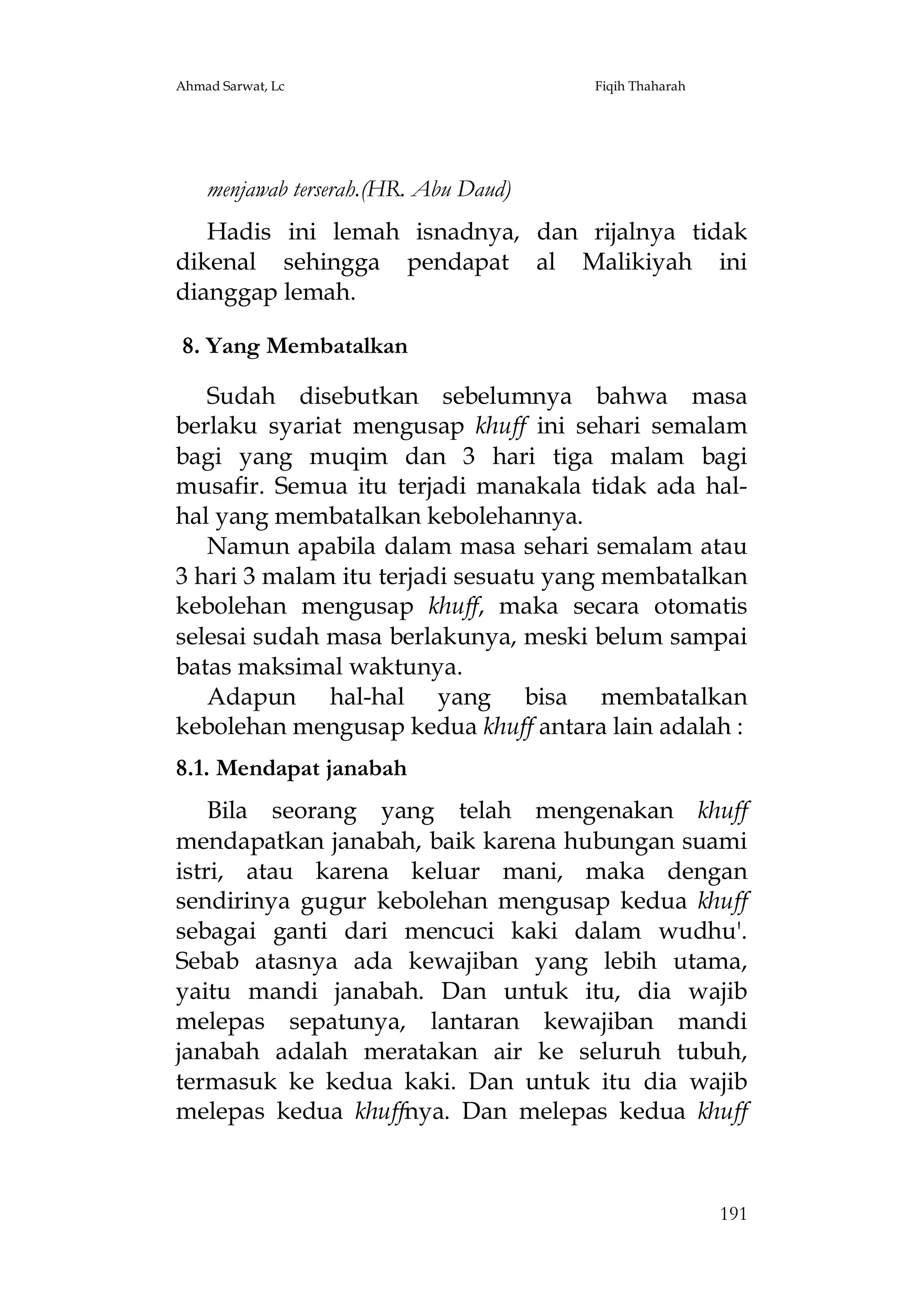 Ahmad Sarwat, Lc

Fiqih Thaharah

menjawab terserah.(HR. Abu Daud)
Hadis ini lemah isnadnya, dan rijalnya tidak
dikenal sehingga pendapat al Malikiyah ini
dianggap lemah.
8. Yang Membatalkan
Sudah disebutkan sebelumnya bahwa masa
berlaku syariat mengusap khuff ini sehari semalam
bagi yang muqim dan 3 hari tiga malam bagi
musafir. Semua itu terjadi manakala tidak ada halhal yang membatalkan kebolehannya.
Namun apabila dalam masa sehari semalam atau
3 hari 3 malam itu terjadi sesuatu yang membatalkan
kebolehan mengusap khuff, maka secara otomatis
selesai sudah masa berlakunya, meski belum sampai
batas maksimal waktunya.
Adapun hal-hal yang bisa membatalkan
kebolehan mengusap kedua khuff antara lain adalah :
8.1. Mendapat janabah
Bila seorang yang telah mengenakan khuff
mendapatkan janabah, baik karena hubungan suami
istri, atau karena keluar mani, maka dengan
sendirinya gugur kebolehan mengusap kedua khuff
sebagai ganti dari mencuci kaki dalam wudhu'.
Sebab atasnya ada kewajiban yang lebih utama,
yaitu mandi janabah. Dan untuk itu, dia wajib
melepas sepatunya, lantaran kewajiban mandi
janabah adalah meratakan air ke seluruh tubuh,
termasuk ke kedua kaki. Dan untuk itu dia wajib
melepas kedua khuffnya. Dan melepas kedua khuff

191

 